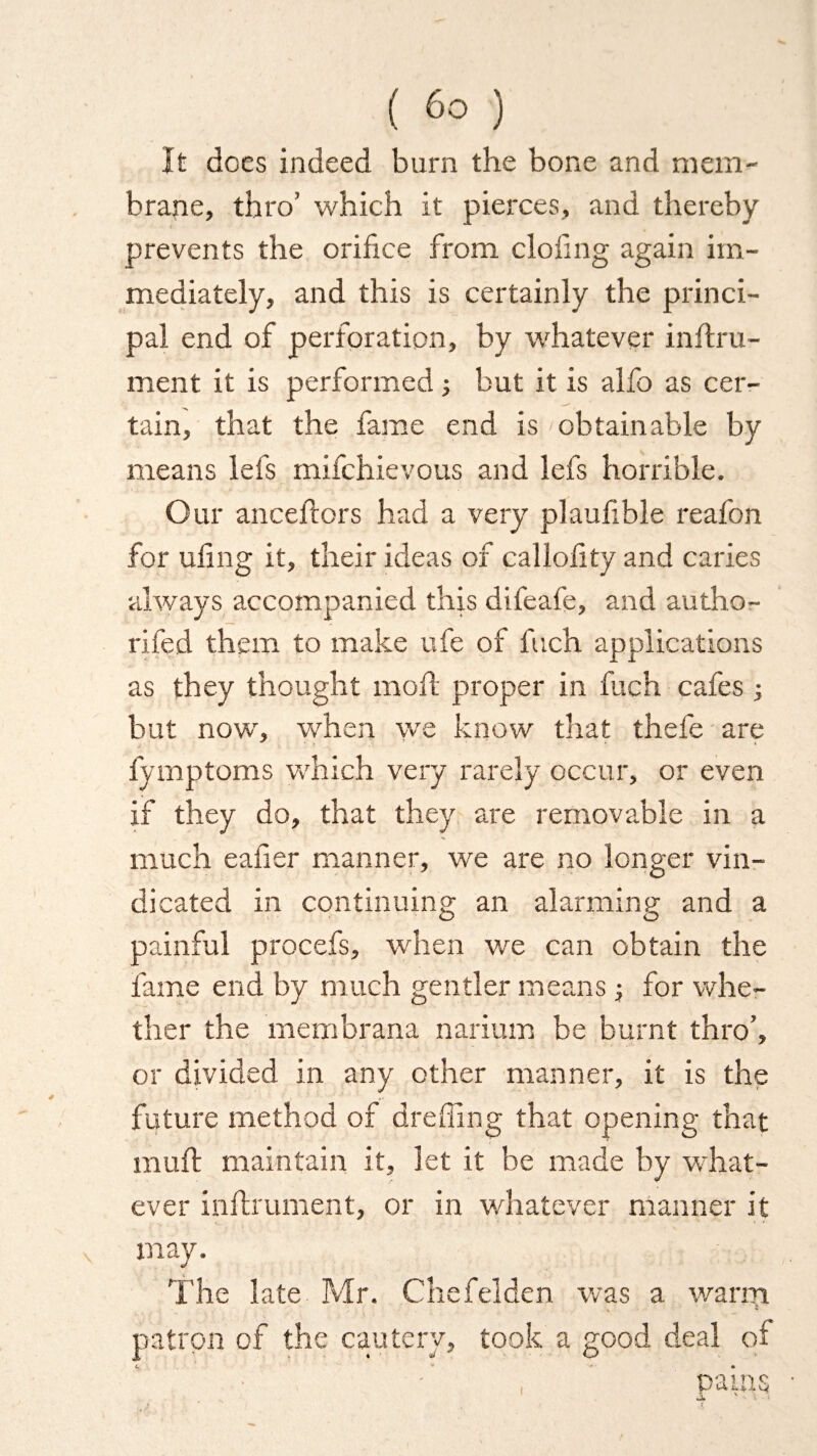 It dees indeed burn the bone and mem¬ brane, thro’ which it pierces, and thereby prevents the orifice from doling again im¬ mediately, and this is certainly the princi¬ pal end of perforation, by whatever inflru- ment it is performed -} but it is alfo as cer¬ tain, that the fame end is 'obtainable by means lefs mifehievous and lefs horrible. Our anceftors had a very plaufible reafon for ufing it, their ideas of callofity and caries always accompanied this difeafe, and autho- rifed them to make ufe of fuch applications as they thought moil proper in fuch cafes ; but now, when we know that thefe are fymptoms which very rarely occur, or even if they do, that they are removable in a much eafier manner, we are no longer vin¬ dicated in continuing an alarming and a painful procefs, when we can obtain the fame end by much gentler means ; for whe¬ ther the membrana narium be burnt thro’, or divided in any other manner, it is the future method of dreffing that opening that muff maintain it, let it be made by what¬ ever infh'ument, or in whatever manner it v may. The late Mr. Che felden was a warm patron of the cautery, took a good deal of  , Cains JU N -l ■