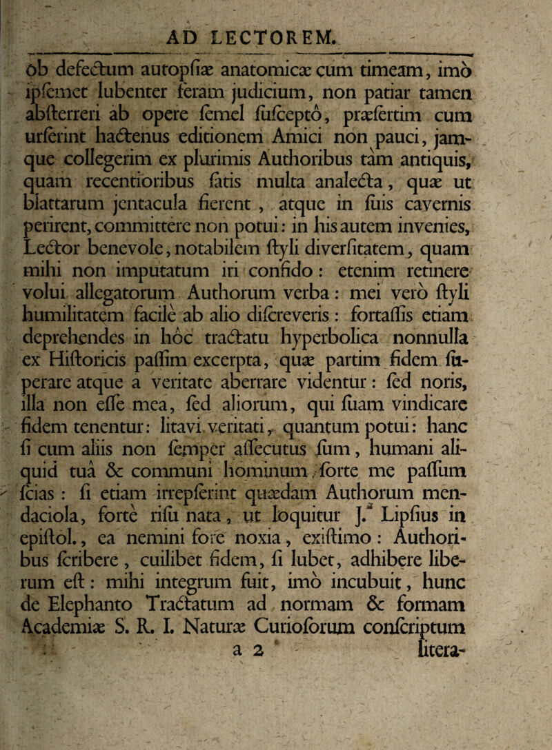 ob defectum autopfiae anatomicae cum timeam, imo ipfcmct lubenter feram judicium, non patiar tamen abfterreri ab opere femel fufcepto, praefertim cum urferint hadtenus editionem Amici non pauci, jam- que collegerim ex plurimis Authoribus tam antiquis, quam recentioribus fatis multa analedra, quae ut biattarum jentacula fierent , atque in filis cavernis perirent, committere non potui: in his autem invenies. Lector benevole, notabilem ftyli diverfitatem, quam mihi non imputatum iri confido: etenim retinere volui allegatorum Authorum verba: mei vero ftyli humilitatem facile ab alio difcreveris: fortaflis etiam deprehendes in hoc tractatu hyperbolica nonnuHa ex Hiftoricis paflim excerpta, quae partim fidem fti- perare atque a veritate aberrare videntur: fed noris, illa non efte mea, fed aliorum, qui fuam vindicare fidem tenentur: litavi veritati r quantum potui: hanc fi cum aliis non femper aflecutus fimi, humani ali¬ quid tua & communi hominum, forte me paffum fcias: fi etiam irrepferint quaedam Authorum men- daciola, forte rifu nata, ut loquitur J/ Lipfius in epiftol., ea nemini fote noxia, exiftimo: Authori¬ bus fcribere , cuilibet fidem, fi lubet, adhibere libe¬ rum eft : mihi integrum fuit, imo incubuit, hunc de Elephanto Tractatum ad normam & formam Academiae S. R. I. Naturae Curioforum confcriptum