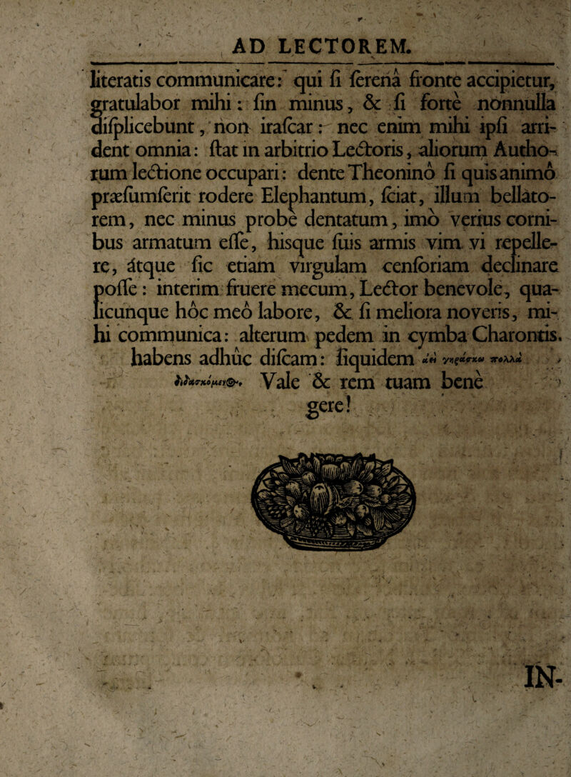 literatis communicare : qui fi lereria fronte accipietur, gratulabor mihi: fin minus, & fi forte nonnulla dilplicebunt, non iralcar: nec enim mihi ipfi arri¬ rum lectione occupari: dente Theonino fi quis animo praefumferit rodere Elephantum, Iciat, illum bellato¬ rem, nec minus probe dentatum , imo verius corni¬ bus armatum elfe, hisque luis armis vim vi repelle¬ re, dtque fic etiam virgulam cenloriam declinare {>ofle: interim fruere mecum, Ledtor benevole, qua- icunque hoc meo labore, & fi meliora noveris, mi¬ hi communica: alterum pedem in cymba Charontis, habens adhuc difcam: fiquidem «« ***** * WotTKOfAEy&t Vale & rem tuam bene N-* L