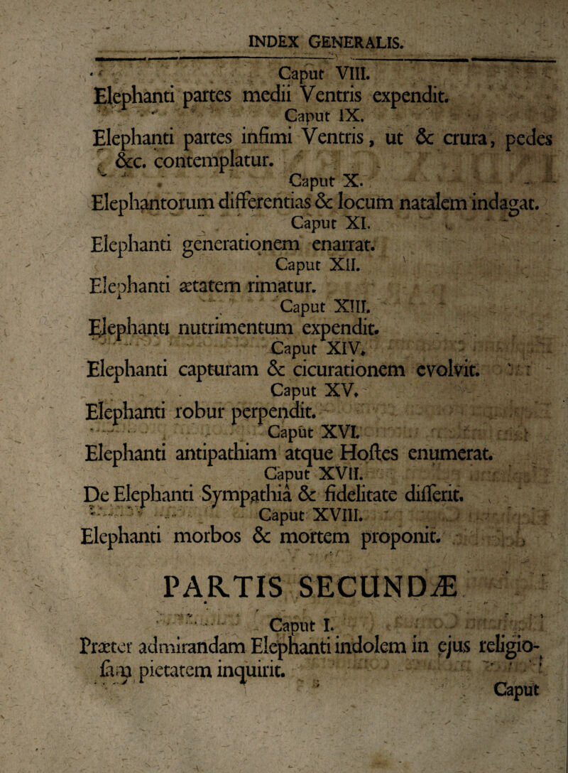 INDEX GENERALIS. -——-i •--— • Caput VIII. Elephanti partes medii Ventris expendit. — '^ Caput IX.   ' T- . . ’ t r . . . ' Elephanti partes infimi Ventris, ut & crura, pedes &c. contemplatur. ; V ■' Caput X. ' - Elephantorum differentias & locum natalem indagat. Caput XI. Elephanti generationem enarrat. Caput XII. Elephanti aetatem rimatur. Caput XIII. Elephanti nutrimentum expendit. . Caput XIV. Elephanti capturam & cicurationem evolvit. Caput XV, Elephanti robur perpendit. • - 'i ; Caput XVI. Elephanti antipathiam atque Hoftes enumerat. Caput XVII. De Elephanti Sympathia & fidelitate diflerit. v caput xvm. Elephanti morbos & mortem proponit. , t f PARTIS SECUNDAS v 4 T Caput I. '■■■ _. Praeter admirandam Elephanti indolem in ejus religio- fam pietatem inquirit. e ~