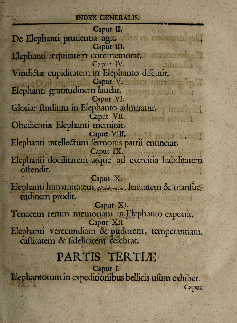 Caput II* De Elephanti prudentia agit. t Caput III. Elephanti aequitaterrt commemorat. ‘ Caput IV. _ Vinditfoe cupiditatem in Elephanto diicutif. Caput V. I Elephanti gratitudinem laudat. Caput VI. Gloriae ftudium in Elephanto admiratur. x Caput VII. Obedientiae Elephanti meminit. > Caput VIII. \ i Elephanti intellectum fermonis patrii enunciat. Caput IX. i Elephanti docilitatem atque ad exercitia habilitatem oftendit. v - - - .. - 4. V ’ . ' . Caput X. , Elephanti humanitatem, <p!?.civ@gco7riz,v f lenitatem & manfuer tudinem prodit. Caput Xf. Tenacem rerum memoriam in Elephanto exponit. Caput XII Elephanti verecundiam & pudorem, temperantiam, -caftitatem & fidelitatem celebrat. PARTIS TERTLE gfX ■ o.-; Caput I. Elephantorum in expeditionibus bellicis ufum exhibet. H Caput