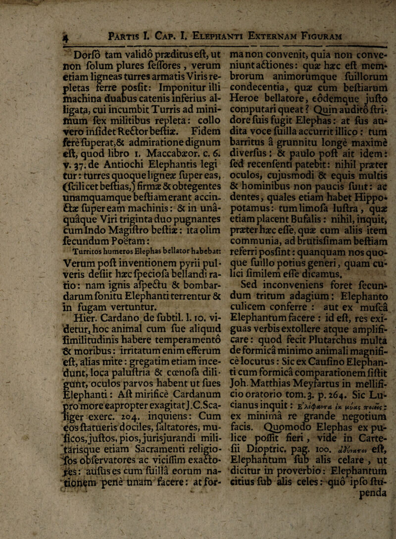 L. _ - . ' » * < - ’ Partis I. Cap. I. Elephanti Externam Figuram .- i —... Dorfo tam valido pneditus eft, ut non folum plures feffores , verum etiam ligneas turres armatis Viris re¬ pletas ferre posfit: Imponitur illi machina duaous catenis inferius al¬ ligata, cui incumbit Turris ad mini- taum fex militibus repleta: collo vero infidet Reftor beftbe. Fidem ferefuperat,& admiratione dignum eft, quod libro i. Maccabaeor. c. 6. v. 37.de Antiochi Elephantis legi tur: turres quoque lignea fiipereas, (fcilicet beftias,) firmas Sc obtegentes unamquamque beftiamerant accin- Etx fuper eam machinis: & in una¬ quaque Viri triginta duo pugnantes Cum Indo Magiftro beftias: ita olim fecundum Poetam: Turritos humeros Elephas bellator habebat: Verum poft inventionem pyrii pul¬ veris defiit haecfpeciofa bellandi ra¬ tio: nam ignis afpe&u & bombar- darumfonitu Elephanti terrentur & in fugam vertuntur. Hier. Cardano de fubtil. 1. io. vi- detur^hoc animal cum fue aliquid fimilitudinis habere temperamento 6t moribus: irritatum enim efferum eft, alias mite: gregatim etiam ince¬ dunt, loca paluftria & coenofa dili* gtifrt, oculos parvos habent ut fues Elephanti: Aft mirifice Cardanum {iro moreeapropter exagitat J.C.Sca- iger exerc. 204. inquiens: Cum dos ftatueris dociles, faltatores, mu- fkos,juftos, pios, jurisjurandi mili- Tarisque etiam Sacramenti religio- fos obfervatores ac vicifiim exaclo- ies: auluses cum fiiilla eorum na¬ tionem pene unam facere: at for¬ ma non convenit, quia non conve¬ niunt a&iones: qua: hxc eft mem¬ brorum animorumque fuillorum condecentia, quae cum beftiarum Heroe bellatore, eodemque jufto computari queat ? Quin audito ftri*. dorefuis fugit Elephas: at fus au¬ dita voce fuilla accurrit illico: tum barritus a grunnitu longe maximi diverfus: & paulo poft ait idem: fed recenfenti patebit: nihil praeter oculos, cujusmodi & equis multis & hominibus non paucis funt: ac dentes, quales etiam habet Hippo¬ potamus: tum limofa luftra, qua: etiam placent Bufalis: nihil, inquit, prater haec efle, quae cum aliis item communia, ad brutisfimam beftiam referri posfint: quanquam nos quo¬ que fuillo potius generi, quam cu¬ lici fimilem efle dicamus. Sed inconveniens foret fecun¬ dum tritum adagium: Elephanto culicem conferre : aut ex mufca Elephantum facere; id eft, res exi¬ guas verbis extollere atque amplifi¬ care : quod fecit Plutarchus multa de formica minimo animali magnifi¬ ce locutus : Sic ex Caufino Elephan¬ ti cum formica comparationem fiftit Joh, Matthias Meyfartus in mellifi¬ cio oratorio tom.3. p. 264. Sic Lu- cianus inquit: E3Xetyatirct ix y.vot$ ttoihs i ex minima re grande negotium facis. Quomodo Elephas ex pu¬ lice poffit fieri, vide in Carte- fii Dioptric. pag. 100. eft. Elephantum fub alis celare , ut 'dicitur in proverbio: Elephantum citius fub alis celes r quo ipfbftu-