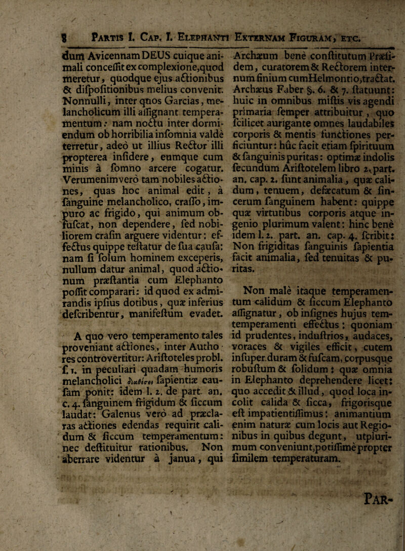 dum AvicennamDEUS cuique ani¬ mali conceffit ex complexione,quod meretur, quodque ejus aftionibus & difpofitionibus melius convenit. Nonnulli, inter qnos Garcias, me¬ lancholicum illi ailignant tempera¬ mentum ; nam no£tu inter dormi¬ endum ob horribilia infomnia valde terretur, adeo ut illius Re£tor illi propterea infidere, eumque cum minis a fomno arcere cogatur. Verumenimvero tam nobiles a£Ho~ nes, quas hoc animal edit, a {anguine melancholico, craffo, im¬ puro ac frigido, qui animum ob- Fufcat, non dependere, fed nobi¬ liorem crafin arguere videntur: ef- feftus quippe teftatur de fua caufa: nam fi folum hominem exceperis, nullum datur animal, quod asio¬ num praeftantia cum Elephanto pofilt comparari; id quod ex admi¬ randis ipfius dotibus, qu£ inferius defcribentur, manifeftum evadet. A quo vero temperamento tales proveniant a£iiones, inter Autho res controvertitur: Ariftoteles probi, f. t. in peculiari quadam 'humoris melancholici fapientiae cau¬ tem ponit: idem 1. 2. de part. an. c. 4. {anguinem frigidum & ficcum laudat: Galenus vero ad praecla¬ ras adiones edendas requirit cali¬ dum & ficcum temperamentum: nec deftituitur rationibus. Non aberrare videntur a janua, qui Archium bene conftitutum Pradi- dem, curatorem & Re&orem inter- numfinium cumHelmontio,traftat. Archams Faber §. 6. & 7. ftatuunt: huic in omnibus miftis vis agendi primaria femper attribuitur , quo fcilicet aurigante omnes laudabiles corporis & mentis funtiiones per¬ ficiuntur; huc facit etiam fpirituum 8tfanguinispuritas: optimae indolis fecundum Ariftotelem libro 2,. part. an. cap. 2. funt animalia, quae cali¬ dum, tenuem, defaecatum & fin- cerum fanguinem habent: quippe quae virtutibus corporis atque in¬ genio plurimum valent: hinc bene idem 1. 2. part. an. cap. 4. fcribit: Non frigiditas fanguinis lapientia facit animalia, fed tenuitas & pu- - ritas. Non male itaque temperamen¬ tum calidum & necum Elephanto affighatur, ob infignes hujus tem- temperamenti effedius: quoniam id prudentes, induftrios, audaces, voraces & vigiles efficit, cutem infuper. duram 8c fufeam, corpusque robuftum & folidum: quae omnia in Elephanto deprehendere licet: quo accedit & illud, quod loca in¬ colit calida Sc ficca, frigorisque efi: impatientifiimus: animantium enim naturae cum locis aut Regio¬ nibus in quibus degunt, utpluri- mum conveniunt;potiffime propter fimilem temperaturam.