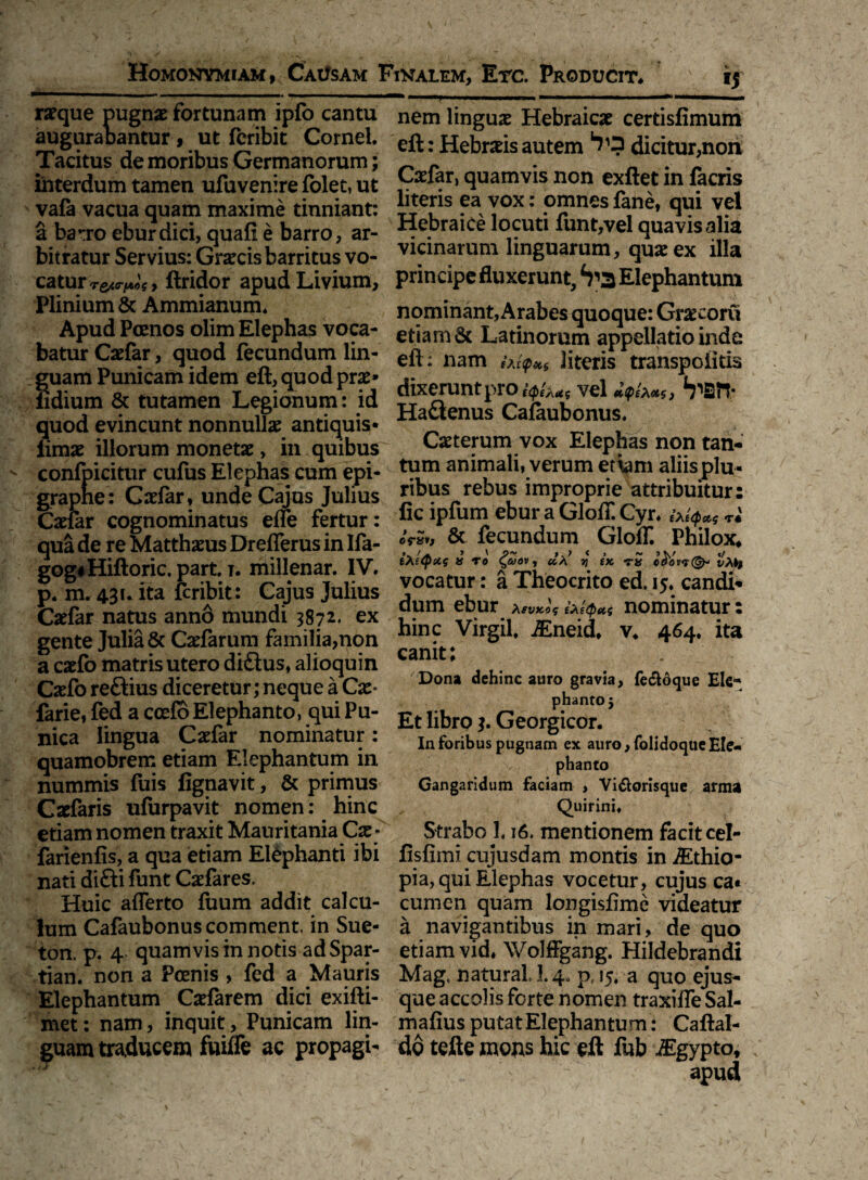 ra?que pugnae fortunam ipfo cantu nem linguae Hebraicae certisfimum augurabantur , ut feribit Cornei. : jjebr^is autem dicitur,non Tacitus de moribus Germanorum; ~ r . n . ' . interdum tamen ufuvenire folet, ut V2*?1’ quamvls non exftet in lacns vafa vacua quam maxime tinniant: r^efls Yox: Pjpnes fane, qui vel a barro eburdici, quali e barro, ar- *tePraiCe locuti funt,vel quavis alia bitratur Servius: Graecis barritus vo- vlclnai um linguarum, quae ex illa catur**,^ ftridor apud Livium, principe fluxerunt,4?^ Elephantum Plinium & Ammianum. nominant, Arabes quoque: Graecorvi Apud Poenos olim Elephas voca- etiam St Latinorum appellatio inde baturCaefar, quod fecundum lin- efl:: nam fV literis transpoiitis guam Punicam idem eft, quod p». dixerunt 0 , vd ^>in. fidium St tutamen Legionum: id ^aenm Cafaubonus quod evincunt nonnullae antiquis* . iimae illorum monetae, in quibus Caeterum vox Elephas non tan- confpicitur cufos Elephas cum epi- ammali, verum et\am aliisplu- grapne: Cadar, unde Cajus Julius nbus rebus improprie attribuitur: Caefar cognominatus effe fertur: 1P“11^ e^ur a Cyr» &*<p*s qua de re Matthaeus Dreflerus in Ifa- & fecundum ^ GlolL Philox* gog«Hiftoric. parti. millenar. IV. ***«* ro jte ± V* •**■«* p. m. 431. ita feribit: Cajus Julius ra Theocnt° edcafdl' Caelar natus ann6 mundi 3872. ex dum $ur .*“**&« nominatur : gente Julia ScCaefarum familia,non in? lrSL' •®neit ‘ v* 464* lta a caefo matris utero di£tus, alioquin ca^ic ’ . . Caefo reftius diceretur; neque a Ca:- Dona e i,nc auro 8rav,a> fecloque Ele- farie, fed a ccelBElephanto, quiPu- £(librQ ? Georgpica™5 nica lingua Cadar nominatur. in foribus pugnam ex auro, folidoqueEIe- quamobrem etiam Elephantum m phanto nummis fuis fignavit, St primus Gangaridum faciam , Vi&orisque arma Cadaris ufurpavit nomen: hinc Quirini, etiam nomen traxit Mauritania Cse* Strabo 3.16. mentionem facit cel- farienfis, a qua etiam Elephanti ibi fisfimi cujusdam montis in iEthio- nati di£ti funt Casfares. pia, qui Elephas vocetur, cujus ca« Huic afferto fuum addit calcu- cumen quam longisfime videatur Ium Cafaubonuscomment. in Sue- a navigantibus in mari, de quo ton. p. 4 quamvis in notis adSpar- etiam vid, Wolffgang. Hildebrandi tian. non a Pcenis , fed a Mauris Magt natural i. 4. p, 15. a quo ejus- Elephantum Caefarem dici exifli- que accolis forte nomen traxiffeSal- raet: nam, inquit, Punicam lin- mafius putat Elephantum: Caftal- guam traducem fuiffe ac propagi- do tefte mons hic eft fub ^Egypto, apud