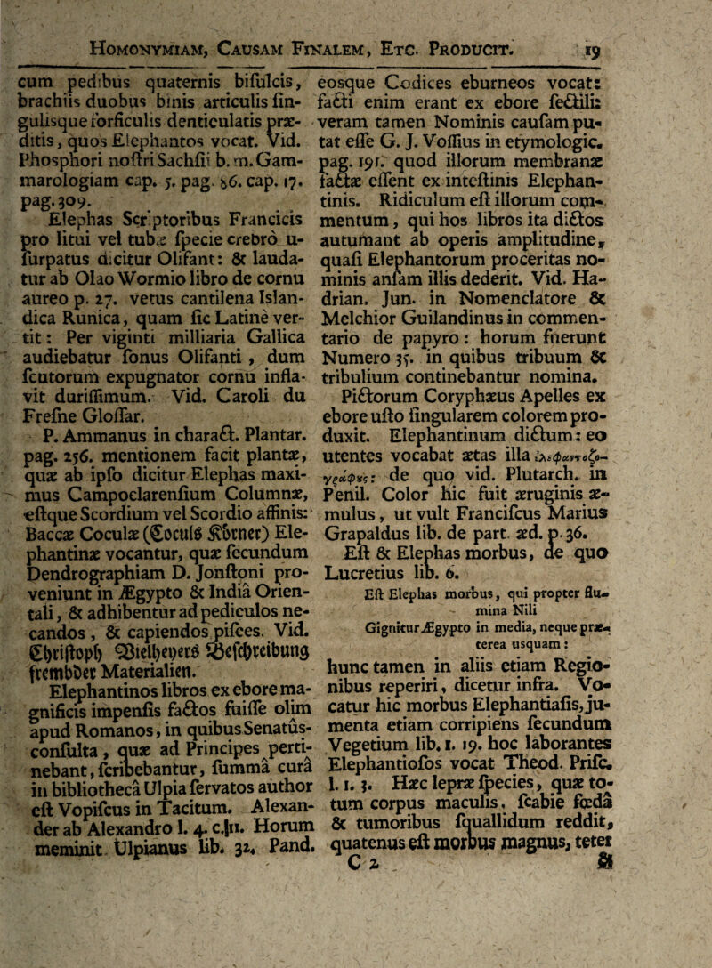 cum pedibus quaternis bifulcis, brachiis duobus binis articulis fin- gulisque forficulis denticulatis prae¬ ditis , quos Elephantos vocat. Vid. Phosphori noftri Sachfii b.m.Gam- maroiogiam cap. 5. pag. *6. cap. 17. pag.309* Elephas Scriptoribus Francicis pro litui vel tub<e fpecie crebro u- furpatus dicitur Olifant: 6t lauda¬ tur ab Olao Wormio libro de cornu aureo p. 27. vetus cantilena Islan- dica Runica, quam fic Latine ver¬ tit : Per viginti milliaria Gallica audiebatur fonus Olifanti, dum fcutorum expugnator cornu infla¬ vit duriflimum. Vid, Caroli du Frefne Gloflar. P. Ammanus in charafl. Plantar. pag. 256. mentionem facit plantae, quae ab ipfo dicitur Elephas maxi¬ mus Campoelarenfium Columnae, eftque Scordium vel Scordio affinis: Baccae Coculae (£ocul$ &&tner) Ele¬ phantinae vocantur, quae fecundum Dendrographiam D. Jonftoni pro¬ veniunt in Aigypto Sc India Orien¬ tali , & adhibentur ad pediculos ne¬ candos , & capiendos pifces. Vid. 0)riflopf) ©ictywtf RJefc&mbung frembtw Materialiett.' Elephantinos libros ex ebore ma¬ gnificis impenfis fa£ios fuifle olim apud Romanos, in quibus Senatus- confulta, quae ad Principes perti¬ nebant, feribebantur, fumma cura in bibliotheca Ulpia fervatos author eft Vopifcus in Tacitum. Alexan¬ der ab Alexandro I. 4. c.Jn. Horum meminit Ulpianus lib. 32« Pand. eosque Codices eburneos vocat: fafti enim erant ex ebore fe&ili: veram tamen Nominis caufampu- tat efle G. J. Voflius in etymologic. pag. 19r. quod illorum membranae factae eflent ex inteftinis Elephan¬ tinis, Ridiculum eft illorum com¬ mentum , qui hos libros ita di£tos autumant ab operis amplitudine, quafi Elephantorum proceritas no¬ minis anfam illis dederit. Vid. Ha- drian, Jun. in Nomenclatore 8c Melchior Guilandinus in commen¬ tario de papyro : horum fuerunt Numero in quibus tribuum $C tribulium continebantur nomina. Pi&orum Coryphaeus Apelles ex ebore ufto lingularem colorem pro¬ duxit. Elephantinum di£tum: eo utentes vocabat aetas ilia &sQoivro^o— de quq vid. Plutarch. in Penii. Color hic fuit aeruginis ae¬ mulus , ut vult Francifcus Marius Grapaldus lib. de part. aed. p. 36. Eft & Elephas morbus, de quo Lucretius lio. 6. Eft Elephas morbus, qui propter flu¬ mina Nili Gignitur jEgypto in media, neque prae¬ terea usquam: hunc tamen in aliis etiam Regio¬ nibus reperiri, dicetur infra. Vo¬ catur hic morbus Elephantiafis, ju¬ menta etiam corripiens fecundum Vegetium lib. 1.19. hoc laborantes Elephantiofos vocat TKeod. Prifc. 1.1. Haec leprae fpecies, quae to¬ tum corpus maculis, {cabie foeda 8c tumoribus fouallidum reddit, quatenus eft morbus magnus, teter C 2*