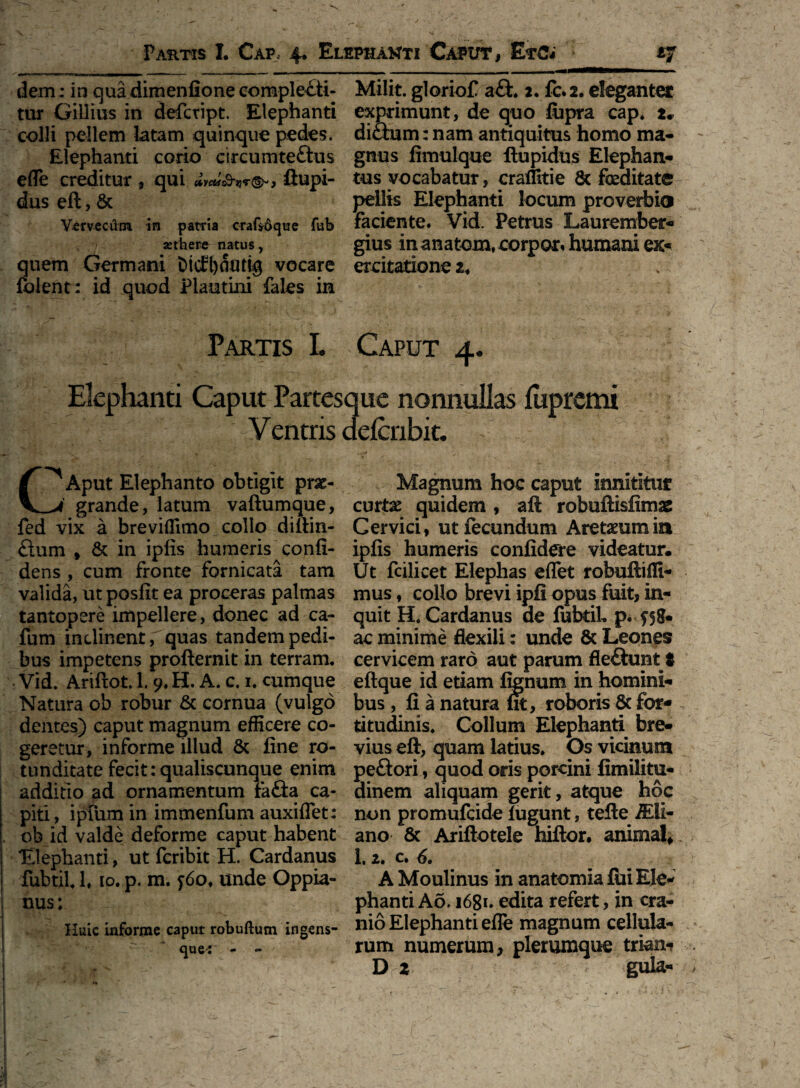 dem; in qua dimenfione complecti¬ tur Gillius in defcript. Elephanti colli pellem latam quinque pedes. Elephanti corio circumteftus efle creditur, qui ftupi- dus eft, & Vervecum in patria craGoque fub sethere natus, quem Germani t>icEl)OtUig vocare folent: id quod Plautini fales in Milit. gloriofi a£t. 2. fc.2. eleganter exprimunt, de quo fiipra cap. 2. diftum: nam antiquitus homo ma¬ gnus fimulque ftupidus Elephan¬ tus vocabatur, cr alliti e & foeditate pellis Elephanti locum proverbio faciente. Vid. Petrus Laurember- gius inanatom.corpor. humani ex* excitatione 2. Partis L Caput 4. Elephanti Caput Partesque nonnullas fupremi Ventris defcribit. C^Aput Elephanto obtigit prae- grande, latum vaftumque, fed vix a breviflimo collo diftin- £him % & in ipfis humeris confi¬ dens , cum fronte fornicata tam valida, ut posfit ea proceras palmas tantopere impellere, donec ad ca- fum inclinent, quas tandem pedi¬ bus impetens profternit in terram. Vid. Ariftot. 1. 9. H. A. c. 1. cumque Natura ob robur & cornua (vulgo dentes) caput magnum efficere co¬ geretur, informe illud & fine ro¬ tunditate fecit:qualiscunque enim additio ad ornamentum fa£ta ca¬ piti , i pium in immenfum auxiflet: ob id valde deforme caput habent Elephanti, ut fcribit H. Cardanus fubtil. 1. 10. p. m. <;6of unde Oppia- nus; Huic informe caput robuftum ingens- ' ‘ que* - » Magnum hoc caput innititur cmtx quidem, aft robuftisfimae Cervici, ut fecundum Aretaeumia ipfis humeris confidere videatur. Ut fcilicet Elephas eflet robuftifli- mus, collo brevi ipfi opus fuit, in¬ quit H. Cardanus de fubtiL p. ac minime flexili: unde & Leones cervicem raro aut parum fle&unt t eftque id etiam fenum in homini¬ bus , fi a natura fit, roboris & for¬ titudinis. Collum Elephanti bre¬ vius eft, quam latius. Os vicinum peftori , quod oris porcini fimilitu- dinem aliquam gerit, atque hoc non promufcide lugunt, tefte MI- ano & Ariftotele hiftor. animal* 1.2. c. 6. A Moulinus in anatomia fui Ele¬ phanti A6.1681. edita refert, in cra¬ nio Elephanti efle magnum cellula¬ rum numerum, plerumque trkrn- D 2 guia-