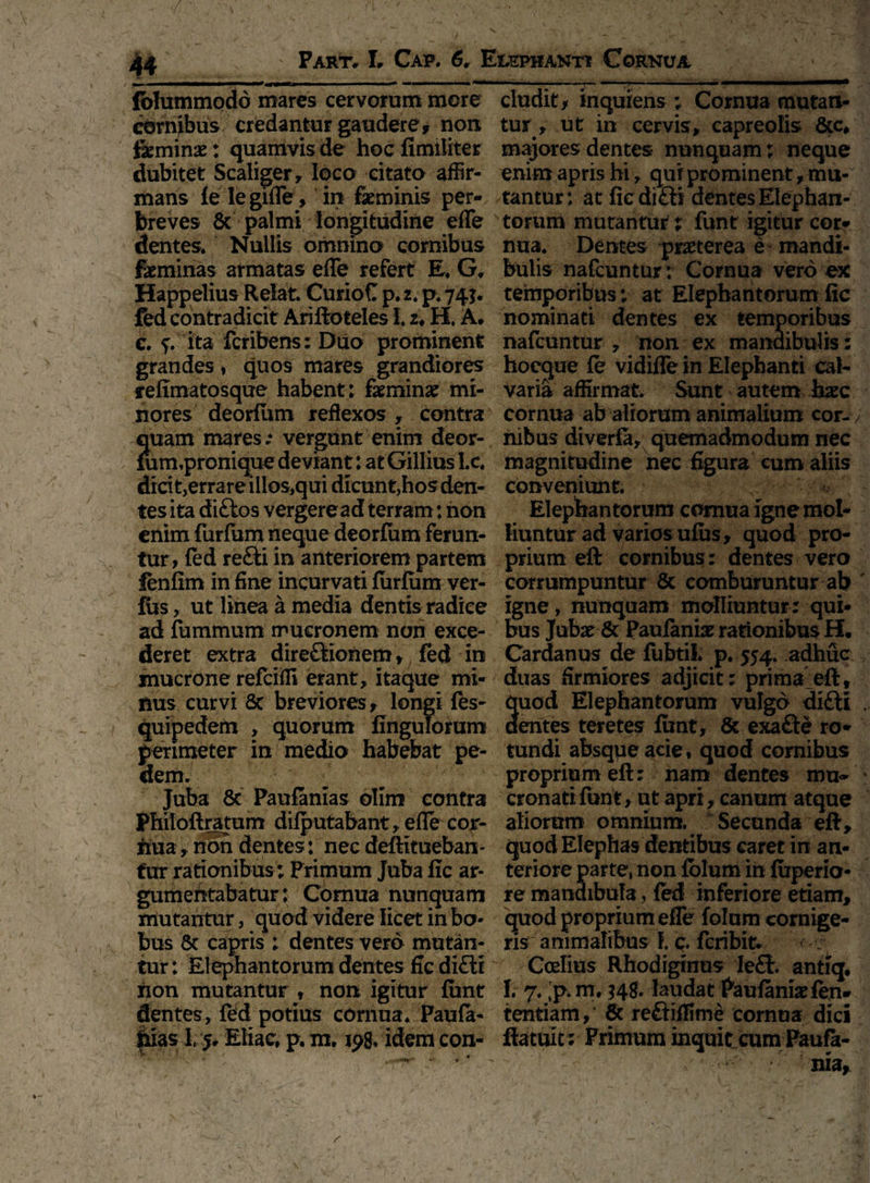. ' . / , . . , * 4 *r » - <’ J *V' \ 44 Fart, L Cap. 6, Elephanti Cornua fblummodd mares cervorum more eludit> inquiens ; Cornua mutan- cornibus credantur gaudere, non tur , ut in cervis, capreolis Sic, feminae; quamvis de hocfimiliter majores dentes nunquam; neque dubitet Scaliger, loco citato affir- enim apris hi, qui pro minent, mu- mans fe legifle, in feminis per- tantur: at ficdi&i dentes Eiephan- breves Sc palmi longitudine efle torum mutantur; funt igitur cor- dentes. Nullis omnino cornibus nua. Dentes praeterea e mandi- feminas armatas efle refert E. G, feulis nafcuntur; Cornua vero ex Happelius Relat. CurioC p. 2. p. 74*. temporibus; at Elephantorum fic fed contradicit Ariftoteles i u H, A. nominati dentes ex temporibus c. f. ita feribens: Diio prominent nafcuntur , non ex manaibulis: grandes, quos mares grandiores hoeque fe vidifle in Elephanti cal- refimatosque habent: femina; mi- varia affirmat. Sunt autem haec nores deorfum reflexos, contra cornua ab aliorum animalium cor-; quam mares.* vergunt enim deor- nibus diverfa, quemadmodum nec fum,pronique deviant: at GilliusLc. magnitudine nec figura eum aliis dicit,errare illos,qui dicunt,hos den- conveniunt, tes ita diftos vergere ad terram: non Elephantorum cornua igne mol- enim furfum neque deorfum ferun- liuntur ad varios ufus, quod pro- tur, fed refti in anteriorem partem prium eft cornibus : dentes vero fenfim in fine incurvati furfum ver- corrumpuntur Sc comburuntur ab fos, ut linea a media dentis radice igne, nunquam molliuntur : qui- ad fummum mucronem non exce- bus Jubar & Paufanfe rationibus H, deret extra dire£lionem, fed in Cardanus de fubtii. p. 554. adhuc mucrone refeiffi erant, itaque mi- duas firmiores adjicit: prima eft, nus curvi 8c breviores, longi fes- quod Elephantorum vulgo di£li quipedem , quorum Angulorum aentes teretes fimt, Sc exafte ro- perimeter in medio habebat pe- tundi absque acie, quod cornibus dem. proprium eft: nam dentes mu* Juba Sc Paufanias olim contra cronatifunt, ut apri, canum atque Philoftratum difputabant, efle cor- aliorum omnium. Secunda eft, hua, non dentes: nec deftitueban- quod Elephas dentibus caret in an- fur rationibus ; Primum Juba fic ar- teriore parte, non fblum in fuperio- gumentabatur: Cornua nunquam re mandibula, fed inferiore etiam, mutantur, quod videre licet in bo- quod proprium efle fblum cornige- bus 5c capris ; dentes vero mutan- ris animalibus f. q, feribit* tur: Elephantorum dentes fic di£li Coelius Rhodiginus Ieflt. antiq. non mutantur , non igitur funt I. 7. ;p.m, 34^ laudat Paufanisefen- dentes, fbd potius cornua* Paufa- tentiam, Sc reftiflime cornua dici fuas 1,5, Eliae, p, m. xpg. idem con- ftatuit ; Frimum inquit cum Paufe- ^ v ' nia,