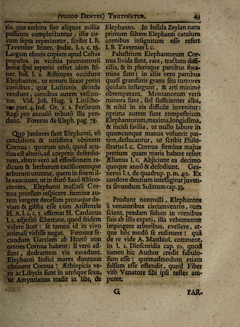 ria, quae ambitu luo aliquot millia paffuum comple&untur, illis cir¬ cum lepta reperiantur, fcribit I. B. Tavernier Itiner. Indic. 1.1. c. ig. Largam eboris copiam apud Cafras opulos in vicinia promontorii onx fpei reperiri refert idem Iti¬ ner. Ind. 1. 2. iEthiopes occidunt Elephantos, ut eorum liceat potiri cornibus, quae Lufitanis deinde vendunt, carnibus autem vefcun- tur. Vid. Joh, Hug. a Lirifcho- t«n part. 4. Ind. Or. c. 2. Perfarum Regi pro annulo tributo illa pen¬ dunt. Forerus de Eleph, pag. 78* . ■ ’ ■ ^ • * Quo juniores furit Elephanti, eo candidiora & nitidiora obtinent Cornua: quorum uno, quod acu¬ tius eft altero, ad corporis defenfio- nem, altero vero ad effosfionem ra¬ dicum & herbarum excifionemque arborum utuntur, quem in finem il¬ la exacuunt, ut in duro Saxo Rhino¬ cerotes. Elephanti mafculi Cor¬ nua prorium relpicere, feminae au¬ tem vergere deorfum pronaque de¬ viare & gibba efle cum Ariftotele H. A.l. 2. c. 5. affirmat H. Cardanus I. c. adjefto fchemate, quod ibidem videre licet: fe tamen id in vivo animali vidifle negat. Fceminae fe • eundum Garziam ab Horto non omnes Cornua habent: fi vero ad- funt, dodrantem vix excedunt. Elephanti Indici mares duntaxat obtinent Cornua : iEthiopicis ve¬ ro acLibycis funt in utroque fexu, ut Airiyntianus tradit in libr, de *• /t < 4 Elephanto. In Infula Zeylan natu primum laltem Elephanti catulum cornibus infignitum efle refert I. B. Tavernier 1. c. Paluftrium Elephantorum Cor¬ nua livida limt, rara, traftatu diffi¬ cilia, & in plerisque partibus fora¬ mina funt: in aliis vero partibus quali grandinis grana feu tumores quidam infurgunt, 6c arti minime obtemperant. Montanorum vero minora funt, led fufficienter alba, & nihil in eis difficile invenitur: optima autem funt compeftrium Elephantorum,maxima,longislima, 8c incidi facilia, ut nullo labore in quamcunque manus voluerit par¬ tem,deducantur, ut fcribit Philo- ftratus 1. c. Cornua feminae majus pretium quam maris habere refert iElianusl.c. Abjiciunt ea decimo quoque anno & defodiunt. Ges- nerus 1.1. de quadrup. p. m. 412. Ex candore dentium intelhgitur juven¬ ta fecundum Solinum cap. 33, Produnt nonnulli, Elephantos a venatoribus circumventos, cum fciant, praedam folum in cornibus fuis ab illis expeti, illa vehementer impingere arboribus, evellere, at¬ que hoc modo fe redimere : qua de re vide A. Matthiol. comment. in l. 2. Diofcoridis cap. jo. quod tamen hic Author credit fabulo- fum efle : quemadmodum etiam falfum efle oftendit, quod Fiber vifo Venatore fibi ipfi teftes am¬ putet. G FAR-