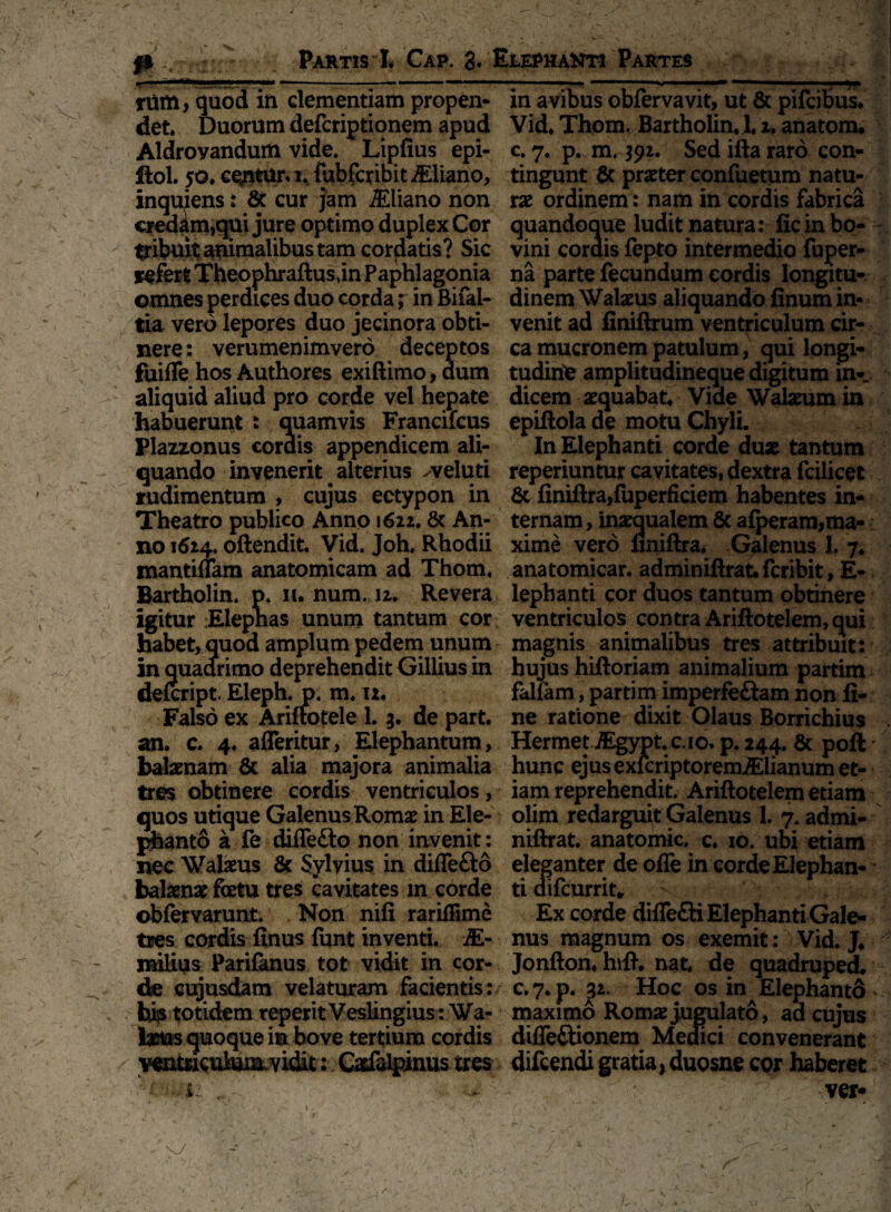 iXi Partis h Cap. 3. Elephanti Partes tum, quod in dementiam propen* in avibus obfervavit, ut & pifcibus* det Duorum defcriptionem apud Vid. Thom. Bartholin. 1.1. anatom* Aldroyandum vide* Lipfius epi- c. 7. p. m* $92. Sed ifta raro con- ftol. 50* ce<ntur. i* fubfcribitiEliano, tingunt & praeter confuetum natu- inquiens: 8c cur jam iEliano non rx ordinem: nam in cordis fabrica credam,qui jure optimo duplex Cor quandoque ludit natura: fic in bo- ^ibuit animalibus tam cordatis? Sic vini cordis fepto intermedio fuper- sefert Theophraftusjn Paphlagonia na parte fecundum cordis Iongitu- omnes perdices duo corda; in Bifal- dinem Walxus aliquando finum in- tia vero lepores duo jecinora obti- venit ad finiftrum ventriculum cir- nere: verumenimvero deceptos ca mucronem patulum, qui longi- fuifle hos Authores exiftimo, aum tudine amplitudineque digitum in- aliquid aliud pro corde vel hepate dicem aequabat Vide Walxum in habuerunt : quamvis Francifcus epiftola de motu Chyli. Plazzonus cordis appendicem ali- In Elephanti corde dux tantum quando invenerit alterius ^veluti reperiuntur cavitates, dextra fcilicet rudimentum , cujus ectypon in 8c finiftra,fuperficiem habentes in- Theatro publico Anno 1622.& An- ternam, inxqualem & afperam,ma¬ no 1624. oftendit. yid. Joh. Rhodii xime vero finiftra. Galenus 1. 7* mantiflam anatomicam ad Thom. anatomicar. adminiftratfcribit, E- Bartholin* p* n. num. 12, Revera lephanti cor duos tantum obtinere igitur Elephas unum tantum cor ventriculos contra Ariftotelem, qui habet,quod amplum pedem unum magnis animalibus tres attribuit: in quadrimo deprehendit Gillius in hujus hiftoriam animalium partim defcript. Eleph. p. m* 12. fallam, partim imperfectam non fi- Falso ex Arinotele 1. 3. de part. ne ratione dixit Olaus Borrichius an. c. 4. afferitur, Elephantum, Hermet iEgypt. cio. p.244. & poft balxnam & alia majora animalia hunc ejus exfcriptoremMianumet- tres obtinere cordis ventriculos, iam reprehendit* Ariftotelem etiam quos utique Galenus Romx in Ele- olim redarguit Galenus 1. 7* admi- pfeanto a fe difledo non invenit: niftrat. anatomic. c. 10. ubi etiam nec Walxus & Sylvius in diffefto eleganter de ofle in corde Elephan- balxnx fetu tres cavitates in corde ti aifcurrit* obfervarunt* Non nili rariffime Ex corde diffe£ti Elephanti Gale- tres cordis finus fiint inventi. M- nus magnum os exemit: Vid. J* milius Parifanus tot vidit in cor- Jonfton. h\ft. nat. de quadruped. de cujusdam velaturam facientis: c.7. p. 32, Hoc os in Elephanto his totidem reperitVeslingius: Wa- maximo Romx jugulato, ad cujus Ixfos quoque in bove tertium cordis difleftionem Medici convenerant venmcuJ^ vidit: Cxfalpinus tres difcendi gratia, duosne cor haberet i: .. - ver- /