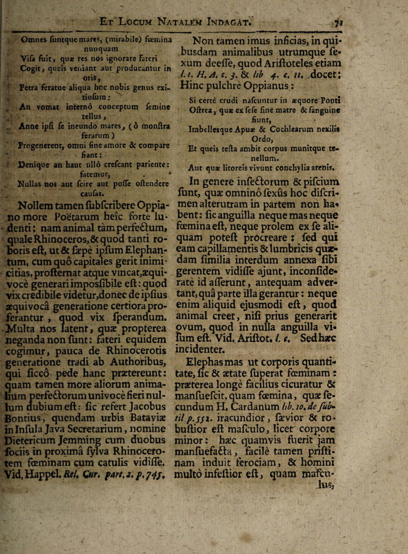 Omnes funtque mares, (mirabile) femina nunquam Vifa fuit, quas res nos ignorare fateri Cogit, queis veniant aut producantur in oris, Petra feratne aliqua hoc nobis genus exi- ,y: - tiofum; An vomat interno conceptum femine tellus, Anne ipfi fe ineundo mares, (6 monfira ferarum ) Progenerent, omni fine amore & compare liant: Penique an haut ullo crefcant pariente: fatemur, . Nullas nos aut fcire aut poffe offendere caufas* Nollem tamen fubfcribere Oppia- no more Poetarum heic forte lu¬ denti: nam animal tamperfe£ium, quale Rhinoceros,6c quod tanti ro¬ boris eft, ut & faepe ipfum Elephan¬ tum, cum quo capitales gerit inimi¬ citias, profternat atque vincat,aequi- voce generari imposfibile eft: quod vix credibile videtur,donec de ipfius aequivoca generatione certiora pro¬ ferantur » quod vix fperandum. Multa nos latent, quae propterea neganda non funt: fateri equidem cogimur, pauca de Rhinocerotis generatione tradi ab Authoribus, qui ficco* pede hanc praetereunt: quam tamen more aliorum anima¬ lium perfedlorum univoce fieri nul¬ lum dubium eft: fic refert Jacobus Bontius, quendam urbis Bataviae in Infula Java Secretarium, nomine Dietericum Jemming cum duobus fociis in proxima fylva Rhinocero¬ tem feminam cum catulis vidifle. Vid, Happel. RcL Qnr. part>2. p, 74$ < Non tamen imus inficias, in qui¬ busdam animalibus utrumque fe* xum deefle, quod Ariftoteles etiam I. /. //, a. c. ^ & hb 4. c. //. .docet; Hinc pulchre Oppianus: Si certe crudi nafcuntur in aequore Ponti Oftrea, quae exfefe fine matre &fanguine fiunt, Imbellcsque Apuae & Cochlearum nexilis Ordo, Et queis tefta ambit corpus mumtque te¬ nellum. Aut quae litoreis vivunt conchylia arenis. In genere infeftorum & pifeium ftmt, quae omnino fexus hoc diferi- men alterutram in partem non ha« bent: fic anguilla neque mas neque femina eft, neque prolem ex fe ali¬ quam poteft procreare : fed qui eam capillamentis & lumbricis quae¬ dam fimilia interdum annexa fibi gerentem vidifle ajunt, inconfide- rate id afferunt, antequam adver¬ tant, qua parte illa gerantur: neque enim aliquid ejusmodi eft, quod animal creet, nifi prius generarit ovum, quod in nulla anguilla vi* fum eft. Vid* Ariftot. i c. Sed haec incidenter. Elephas mas ut corporis quanti¬ tate, fic & aetate fuperat feminam: praeterea longe facilius cicuratur & manfuefeit, quam femina, quae fe¬ cundum H, Cardanum lib. iotde fub» til.p.jji, iracundior, fivior 5c ro- buftior eft mafculo, licer corpore minor: haec quamvis fuerit jam manfuefatta ^ facile tamen prifti- nam induit ferociam, & homini multo infeftior eft, quam mafeu-