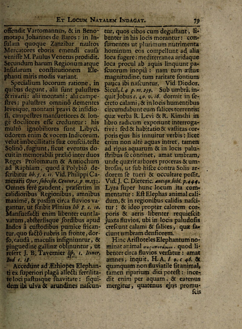 offendit Vartomannus, 8c in Beno- motapa Johannes de Baros : in In¬ fulam quoque Zanzibar multos Mercatores eboris emendi caufa veniiTe M. Paulus Venetus prodidit. Secundum harum Regionum atque Infularum conftitutionem Ele¬ phanti miris modis variant. Specialium locorum ratione, in quibus degunt, alii funt paluftres- rivarii; alii montani: alucampe- flres: paluffres omnino dementes levesque, montani pravi St infidio' fi, campeftres manfueticres St lon¬ ge dociliores effe creduntur: his multo ignobiliores funt Libyci, odorem enim St vocem Indicorum, velut imbecillitatis fua? confcii,tefte Solind, fugiunt, ficut eventus do¬ cuit in memorabili pnelio inter duos Reges Ptolomaeum St Antiochum ad Raphiam, quod a Polybio de- fcribitur lib.j. c. //. Vid. Philippi Ca¬ merarii Oper.fubcifiv, Centurj.p 0/.133. Omnes fere gaudent, praefertim in calidioribus Regionibus, amnibus maxime , St pasfim circa fluvios va¬ gantur, ut fcribit Plinius hb s. c. io. Manfiiefa&i enim libenter eunt la¬ vatum, abfterfisque fordibus apud Indos a cuftodious pumice frican¬ tur, quo faffco rubris m fronte, dor* fo, cauda, maculis infigniuntur, & pinguedine gallina? oblinuntur, ut refert J. B. Tavernier lib. /. Itiner. Ind c. i$- \y '1 Accedunt ad iEthiopes Elephan¬ ti ex fuperiori plaga allefti fertilita¬ te loci paftusque fuavitate : fiqui- dem ibi ulva Sc arundines nafcun- tur, quos cibos cum deguftant, li¬ benter in his locis morantur: con- fumentes ut plurimum nutrimenta hominum eos compellunt ad alia loca fugere: mediterranea aridaque loca procul ab aquis linquunt pa- fcuorum inopia : nam tum situs magnitudine, tum raritate fontium pauca ibi nafcuntur. Vid Diodor. Sicul, /. 4 p> Sub umbra, in¬ quit Jobus c. 40. v. 16. dormit in fe- creto calami, Sc in locis humentibus circurndabnnteum faiices torrentis: qua? verba R. Levi Sc R. Kimchi in libro radicum exponunt interroga¬ tive : fed & habitatio St vaftitas cor¬ poris ejus his innuitur verbis: licet e/iim non alte aquas intret, tamen ad ripas aquarum St in locis palu- ftribus fecontinet, amat umbram, unde quatrit arbores proceras 8cum* brofas, ut fub hifce contra Solis ar¬ dorem fe tueri Sc occultare poflit. Vid. J. C. Dieteric. dnttquMbl.p<444> Lyra fuper hunc locum ita com¬ mentatur : Eft Elephas animal cali¬ dum, St in regionibus calidis nafci- tur : 8t ideo propter calorem cor¬ poris St aeris libenter requiefcit juxta fluvios, ubi in locis paludofis crefcunt calami 8t faiices, quae fa* ciunt umbram denfiorem. Hinc AriftotelesElephantum no¬ minat animal quod li¬ benter circa fluvios verfatur: amat amnes , inquit, H.A. / 9. c 46. St quanquam non fluviatile fit animal, tamen riparium dici poteft: ince¬ dit enim per aquam, St eatenus mergitur, quatenus ejus promu-