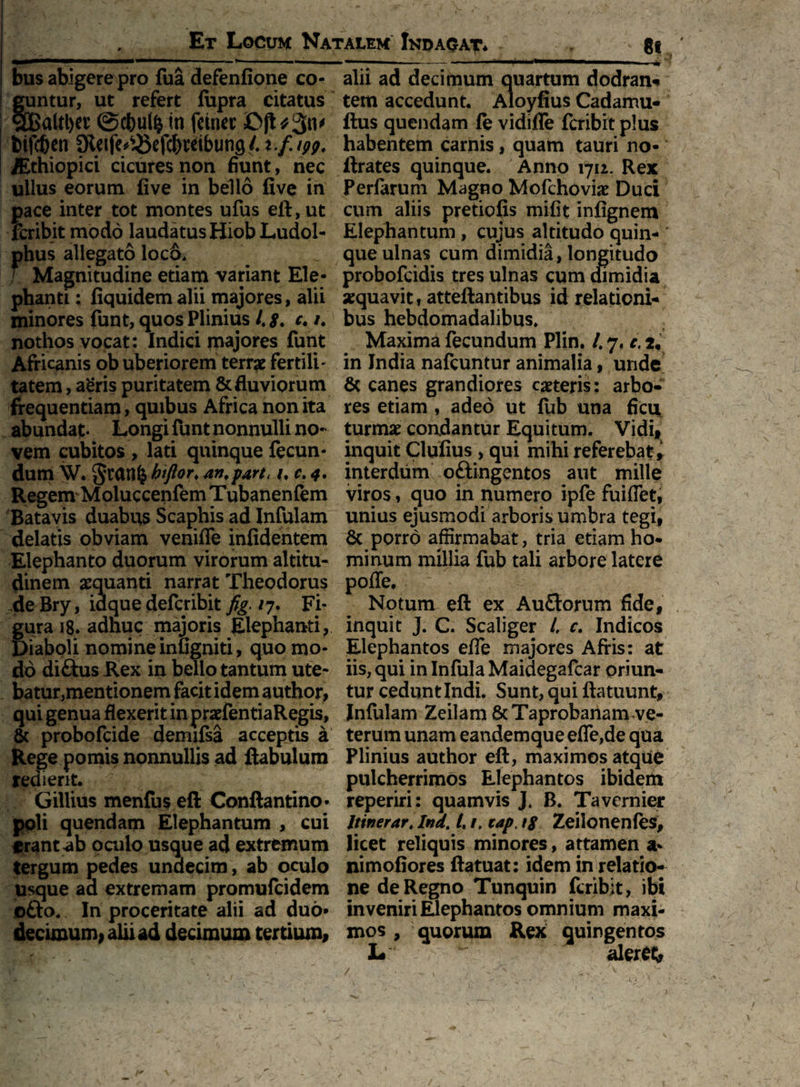 bus abigere pro fua defenfione co¬ guntur, ut refert fupra citatus §BaUl)et ©c&ulfc in fetnet btfc&en Sleife^cfcbreibung/. t.f. ipp. Aethiopici cicures non fiunt, nec uilus eorum five in bello five in pace inter tot montes ufus eft, ut feribit modo laudatus Hiob Ludol- phus allegato loc&* Magnitudine etiam variant Ele¬ phanti : fiquidem alii majores, alii minores funt, quos Plinius ltg. c. i. nothos vocat: Indici majores funt Africanis ob uberiorem terrae fertili¬ tatem , a‘eris puritatem & fluviorum frequentiam, quibus Africa non ita abundat- Longi funt nonnulli no¬ vem cubitos , lati quinque fecun¬ dum W. biflor♦ an, parti 1,0,4, Regem Moluccenfem Tubanenfem Batavis duabus Scaphis ad Infulam delatis obviam veniflfe infidentem Elephanto duorum virorum altitu¬ dinem aequanti narrat Theodorus deBry, iaque defcribit fig. /7. Fi¬ gura 18* adhuc majoris Elephanti, Diaboli nomine infigniti, quo mo¬ do ditius Rex in bello tantum ute¬ batur,mentionem facit idem authqr, qui genua flexerit in praefentiaRegis, & probofcide demifsa acceptis a Rege pomis nonnullis ad ftabulum redierit. Gillius menfus eft Conftantino* poli quendam Elephantum , cui erant ab oculo usque ad extremum tergum pedes undecim, ab oculo usque aa extremam promufcidem o&o* In proceritate alii ad duo* decimum, aliud decimum tertium. alii ad decimum quartum dodran* tem accedunt. Aloyfius Cadamu- ftus quendam fe vidifle feribit plus habentem carnis, quatn tauri no* ftrates quinque. Anno 1712. Rex Perfarum Magno Mofchovke Duci cum aliis pretiofls mifit infignem Elephantum , cujus altitudo quin- ’ que ulnas cum dimidia, longitudo probofeidis tres ulnas cum dimidia aequavit, atteftantibus id relationi¬ bus hebdomadalibus* Maxima fecundum Plin. /* 7, c, 2, in India nafcuntur animalia, unde & canes grandiores caeteris: arbo¬ res etiam , adeo ut fub una ficu turmae condantur Equitum. Vidi, inquit Clufius , qui mihi referebat , interdum o&ingentos aut mille viros, quo in numero ipfe fuiflet, unius ejusmodi arboris umbra tegi, 6c porro affirmabat, tria etiam ho¬ minum millia fub tali arbore latere pofle. Notum eft ex Auflorum fide, inquit J. C. Scaliger /, c. Indicos Elephantos efle majores Afris: at iis, qui in Infula Maidegafcar oriun¬ tur cedunt Indi. Sunt, qui ftatuunt, Infulam Zeilam 6cTaprobanam ve¬ terum unam eandemque efle,de qua Plinius author eft, maximos atque pulcherrimos Elephantos ibidem reperiri: quamvis J. B. Tavemier Itinerar* Indt /. /, tap tg Zeilonenfes, licet reliquis minores, attamen a* nimofiores ftatuat: idem in relatio¬ ne de Regno Tunquin feribit, ibi inveniri Elephantos omnium maxi¬ mos , quorum Rex quingentos L. aleret*