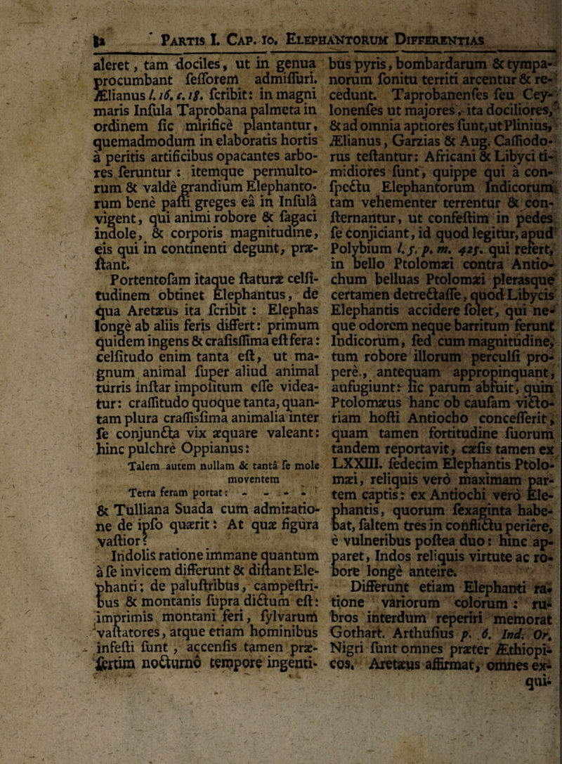 aleret, tam dociles, ut in genua procumbant fefforem admifluri. .^lianus /. i6, c. i$. fcribit: in magni maris Infula Taprobana palmeta in ordinem lie mirifice plantantur, quemadmodum in elaboratis hortis a peritis artificibus opacantes arbo¬ res feruntur : itemque permulto¬ rum & valde grandium Elephanto¬ rum bene pafti greges ea in Infula vigent, qui animi robore & fagaci indole, & corporis magnitudine, eis qui in continenti degunt, pras- ftant. Portentofam itaque flaturas celli- tudinem obtinet Elephantus, de qua Aretasus ita fcribit : Elephas longe ab aliis feris differt: primum quidem ingens & crafisffima eftfera: celfitudo enim tanta eft, ut ma¬ gnum animal fuper aliud animal turris inftar impolitum effe videa¬ tur: craflitudo quoque tanta, quan¬ tam plura craffislima animalia inter fe conjunfta vix aequare valeant: hinc pulchre Oppianus: Talem autem nullam & tanta Te mole moventem Terra feram portat; - « * - & Tulliana Suada cum admiratio¬ ne de ipfo quaerit: At quas figura vaftior? Indolis ratione immane quantum afe invicem differunt & diflantEle- hanti; de paluftribus , campeftri- us & montanis fupra di£fum eft: imprimis montani feri, fyl varum ‘vaftatores, atque etiam hominibus infefti funt, accenfis tamen pras- jjfcrtim no&urno tempore ingenti¬ bus pyris,bombardarum 6ctympa¬ norum fonitu territi arcentur & re¬ cedunt. Taprobanenfes feu Cey- lonenfes ut majores , ita dociliores/ & ad omnia aptiores funt, ut Plinius, d£lianus, Garzias & Aug. Caffiodo- rus teftantur: Africani & Libyci ti¬ midiores funt, quippe qui a con- Ipe£tu Elephantorum Indicorum.; tam vehementer terrentur & con- ftemantur, ut confeftim in pedes fe conjiciant, id quod legitur,apud Polybium 4 j, p♦ m♦ 42;. qui refert, in bello Ptolomasi contra Antio¬ chum belluas Ptolomasi plerasque certamen detreftafle , quod Libycis | Elephantis accidere folet, qui ne¬ que odorem neque barritum ferunt Indicorum, fed cum magnitudine, tum robore illorum perculfi pro¬ pere., antequam appropinquant, aufugiunt lic parum abfuit, quin Ptolomasus hanc ob caufam vifto- riam hofti Antiocho concefferit, quam tamen fortitudine fuorum tandem reportavit, casiis tamen ex LXXIII. fedecim Elephantis Ptolo¬ masi, reliquis vero maximam par¬ tem captis: ex Antiochi vero Ele- hantis, quorum fexaginta habe¬ at, faltem tres in confli&u periere, e vulneribus poftea duo: hinc ap- aret, Indos reliquis virtute ac ro- ore longe anteire. Differunt etiam Elephanti ra* tione variorum colorum: ru¬ bros interdum reperiri memorat Gothart* Arthufius p. 6, Ind. Or* Nigri funt omnes praster iEthiopi- j cos, Aretasus affirmat, omnes ex- qui- 1