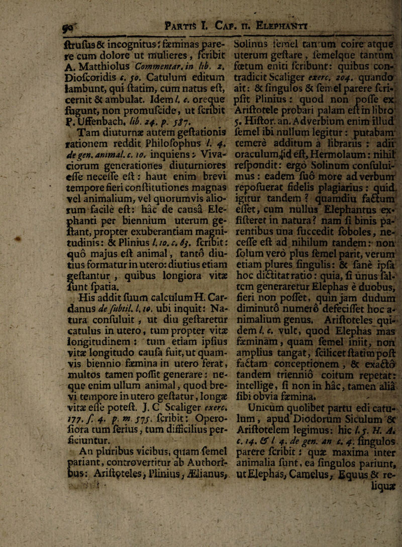 xtrulusec incognitusjrseminas pare- aoiinus lemei tantum comr atque re cum dolore ut mulieres, fcribit uterum geftare , iemelque tantum A. Matthiolus Commentar, in Itb. z, foetum eniti fcribunt: quibus con- Diofcoridis c. 50. Catulum editum tradicit Scaliger exerc, 204. quando lambunt, qui ftatiro, cum natus eft, ait; 8t fingulos & femel parere fcri- cernit & ambulat. Idem /. e. oreque pfit Plinius: quod non poffe ex fugunt, non promufeide, ut fcribit Ariftotele probari palam eft in libro P.Uffenbach, Itbt 24. p. js7. ; ; 5. Hiftor.an.Adverbium enim illud Tam diuturnae autem geftationis femel ibi nullum legitur: putabam rationem reddit Philofophus L 4* temere additum a librariis : adii dtgen, ammal. c> io, inquiens ^ Viva- oraculum,[id eft, Hermolaum: nihil' ciorum generationes diuturniores relpondit: ergo Solinum confiilui- effe neceflfe eft: haut enim brevi mus: eadem luo-more ad verbum tempore fieri conftitutiones magnas repofuerat fidelis plagiarius: quid, vel animalium, vel quorumvis alio- igitur tandem ? quamdiu faftum rum facile eft: hac de causa Ele- effet, cum nullus Elephantus ex« phanti per biennium uterum ge- fifteret in natura? nam fi binis pa¬ llant, propter exuberantiam magni- rentibus una iuccedit foboles, ne- tudinis: & Plinius /. 10. c, 63. fcribit: ceffe eft ad nihilum tandem: non quo majus eft animal, tanto diu- folumverd plus femelparit, verum tius formatur in utero: diutius etiam etiam plures fingulis: & lane ipfa quibus longiora vitae hoc di&i tat ratio: quia, fi unus fal- tcm generaretur Elephas e duobus. His addit fiium calculumH. Car- fieri non pollet , qumjam dudum danus de fubtil. /. ubi inquit: Na- diminuto numero defeciflet hoc a* tura confuluit, ut diu geftaretur nimalium genus, Ariftoteles qui- catulus in utero, tum propter vitae dem/, c, vult, quod Elephas mas longitudinem : 'tum etiam ipfius faeminam, quam femel iniit, non vitae longitudo caufa fuit,ut quam- amplius tangat, fcilicetftatimpoft vis biennio faemina in utero ferat, fa£tam conceptionem, & exa&d multos tamen poflk generare: ne- tandem triennio coitum repetat: que enim ullum animal, quod bre- intellige, fi non in hac, tamen alia vi tempore in utero geftatur, longae libi obvia faemina. vitae efle poteft. J. C Scaliger exen, Unicum quolibet partu edi catu- ?77./ 4- P« ™ fcribit: Opero- lum, apud Diodorum Siculum 8c fiora tum ferius, tum difficilius per- Ariftotelem legimus: hic /,j\ H. A. ficiuntur. C.14.& l 4. de gen. an c. 4. fingulos An pluribus vicibus, quam femel parere fcribit: quae maxima inter pariant, controvertitur ab Authori- animalia funt, ea fingulos pariunt, bus: Arifipteles* Plinius ;a&ianusf. ut Elephas, Camelus; Equus & re- t * liquar