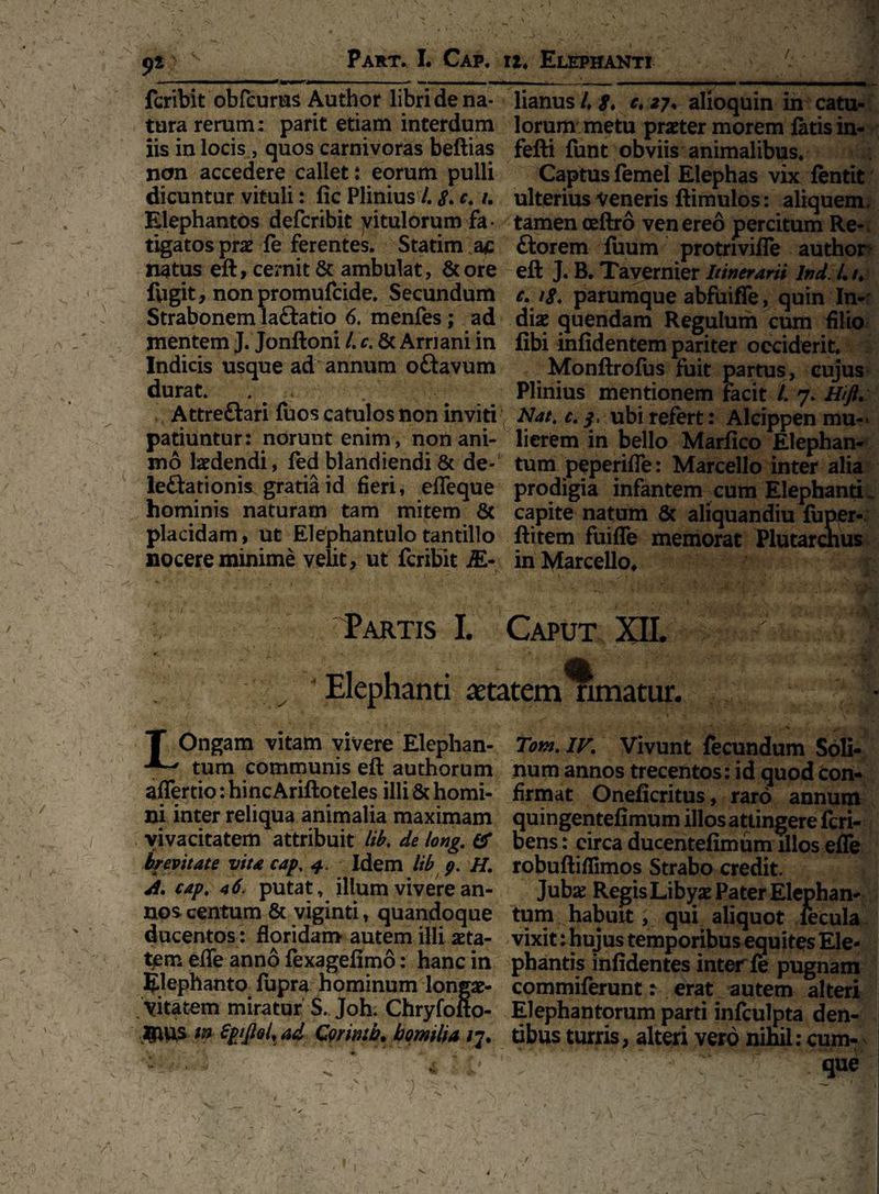 • . . 'i ~ r- ^ <>t •> Part. I. Cap. u. Elephanti 3 fcribit obfcurns Autlior libri de na- lianus /, g. e. 27. alioquin in catu- tura rerum: parit etiam interdum lorum metu praeter morem fatis in¬ iis in locis , quos carnivoras beftias fefti funt obviis animalibus, non accedere callet; eorum pulli Captus femel Elephas vix fentit dicuntur vituli: fic Plinius /, g. c. /. ulterius Veneris ftimulos: aliquem. Elephantos deferibit yitulorum fa ■ tamen oeftro ven ereo percitum Re- tigatos prae fe ferentes. Statim ac ftorem fuum protrrviffe author natus eft, cernit & ambulat , & ore eft J. B. Tavernier Itinerarii lnd. Ut. fugit, nonpromufeide. Secundum e. ig. parumque abfuiffe, quin In- Strabonem la&atio 6. menfes; ad diae quendam Regulum cum filio mentem J. Jonftoni l. c. & Amani in fibi infidentem pariter occiderit. Indicis usque ad annum oftavum Monftrofus fuit partus, cujus durat. . Plinius mentionem facit /. 7. Hifi. Attre&ari fuos catulos non inviti Nat.c.j, ubi refert: Alcippen mu- patiuntur: norunt enim, nonani- lierem in bello Marfico Elephan- Dio laedendi, fed blandiendi & de- tum peperiffe: Marcello inter alia leftationis gratia id fieri, effeque prodigia infantem cum Elephanti hominis naturam tam mitem & capite natum & aliquandiu fuper- placidam, ut Elephantulotantillo ftitem fuiffe memorat Plutarctius nocere minime velit, ut fcribit EL- in Marcello, Partis I. Caput XII. 1 A ^ V® v Elephanti aetatem rimatur. T Ongam vitam vivere Elephan- Tom. IV. Vivunt fecundum Soli* tum communis eft authorum numannostrecentos:idquodCon* affertio: hinc Ariftoteles illi & horni- firmat Oneficritus, raro annum ni inter reliqua animalia maximam quingentefimum illos attingere feri- vivacitatem attribuit lib. de long. & bens: eirca ducentefimum illos effe brevitate vita cap. 4. Idem lib p. H. robuftiflimos Strabo credit. A. cap, *6. putat, illum vivere an- Jubx Regis Libyae Pater Elephan- nos centum & viginti, quandoque tum habuit; qui aliquot fecula ducentos: floridam autem illi aeta- vixit: hujus temporibus equites Ele- tem effe anno fexagefimo: hanc in phantis infidentes inter fe pugnam Elephanto fupra hominum longar- commiferunt: erat autem alteri vitarem miratur S. Joh. Chryfofto- Elephantorum parti infeulpta den- UlUS tn SpjJiol,ad Qmntb. bomilia /7. tibus turris, alteri vero nihil: cum- ■ • - TT .. que I /