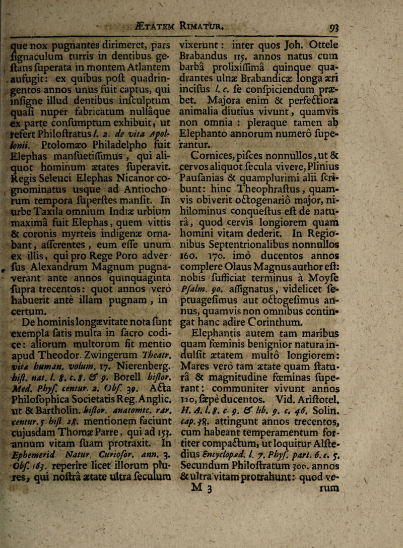 jETATEM RlMATWU que nox pugnantes dirimeret, pars fignaculum turris in dentibus ge- llans fuperata in montem Atlantem .aufugit: ex quibus poft quadrin¬ gentos annos unus fuit captus, qui infigne illud dentibus infcolptumv quafi nuper fabricatum nullaque ex parte confumptum exhibuit, ut Jrefert Philoftratus /. 2. de vita /tpol- Ionii Ptolomaeo Philadelpho fuit Elephas manfuetiffimus , qui ali¬ quot hominum aetates fuperavit. Regis Seleuci Elephas Nicanor co¬ gnominatus usque ad Antiocho - tum tempora fuperftes manfit. In urbe Taxila omnium Indiae urbium maxima fuit Elephas, quem vittis & coronis myrteis indigenae orna¬ bant, afferentes, eum effe unum ex illis, qui pro Rege Poro adver fus Alexandrum Magnum pugna¬ verant ante annos quinquaginta fupra trecentos: quot annos vero habuerit ante illam pugnam , in certum* . x De hominis longaevitate nota funt exempla fatis multa in facro codi¬ ce: aliorum multorum fit mentio apud Theodor. Zwingerum Tbeatr. vita humati, volum. 17. Nierenberg. bift. nat. /. 8. c. 8. & p. Borell. biftor. Med. Phyf centur. 2. Obf 30. A&a Philofophica Societatis Reg. Anglic. ut & Bartholin. kiflor, anatomtc. rar. centur. f hift 2p. mentionem faciunt cujusdam Thomae Parre, qui ad 15?. minum vitam fuam protraxit. In Ephemerid Natur4 Curiofor. ann. 3. Obf. 163. reperire licet illorum phi- res, qui noftra aetate ultra feculura 91 vixerunt: inter quos Joh. Ottele Brabandus 115. annos natus cum barba prolixiffima quinque qua¬ drantes ulnae Brabandicae longa aeri incifus l. c. fe conlpicjendum prae¬ bet. Majora enim & perfeftiora animalia diutius vivunt , quamvis non omnia : pleraque tamen ab Elephanto annorum numero fupe- iantur. Cornices,pifces nonnullos,ut & cervos aliquot fecula vivere, Plinius Paufanias & quamplurimi alii feri- bunt: hinc Theophraftus, quam¬ vis obiverit oftogenario major, ni¬ hilominus conqueftus eft de natu¬ ra, quod cervis longiorem quam homini vitam dederit. In Regio¬ nibus Septentrionalibus nonnullos 160. 170. imo ducentos annos complere Olaus Magnus author eft: nobis fufiiciat terminus a Moyfe Pfalm. 90. affignatus, videlicet fe- ptuagefimus aut oftogefimus an¬ nus, quamvis non omnibus contin* gat hanc adire Corinthum. Elephantis autem tam maribus uam feminis benignior natura in- ulfit aetatem multo longiorem: Mares vero tam aetate quam flatu¬ ra & magnitudine feminas fupe- rant: communiter vivunt annos no, fkpe ducentos. Vid. Ariftotel. H. A. 1.8. c 9. & Itb. p. c. 46. Solin. cap.ft. attingunt annos trecentos, cum habeant temperamentum for¬ titer compa&um, ut loquitur Alfte- dius Sncyclopad. /. 7. Phyf part. 6. c. 5. Secundum Philoftratum ?oo. annos & ultra vitam protrahunt: quod ve-