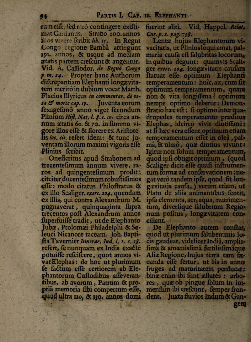 f4 Partis L Cap. >- . ‘••fe*—1■ —-— - M -[_ ^ [ rumefle, fedraro contingere exifti* xnat Cardanus. Strabo ;oo. annos illos vivere fcribit lib. /f. In Regni .Congo regione Bamba attingunt 150. annos, 8c usque ad mediam aetatis partem crefcunt& augentur. Vid, A. Caffiodor. de Regno Congo f.m, 24. Propter hanc Authorum difcrepantiam Elephanti longaevita¬ tem merito in dubium vocat Matth. Flacius Illyricus in commentar. de vi¬ ta & morte capt tp. Juventa eorum fexagefimo anno viget fecundum Plinium Hift, Nat; /. g. c. 10. circa an¬ num aetatis 60. & 70. in fummo vi¬ gore illos efle & florere ex Ariftotb Es loc4 cit. refert idem: 8c tunc ju¬ ventam illorum maximi vigoris efle Plinius fcribit. Oneficritus apud Strabonem ad trecentefimum annum vivere, ra¬ ros ad quingentefimum prodit: citciterducentefimum robuuiflimos efle: modo citatus Philoftratus & ex illo Scaligcr. exerc. 204. quendam ex illis, qui contra Alexanarum M. pugnaverat, quinquaginta fupra trecentos poft Alexanarum annos fuperfuifle tradit, ut de Elephanto Julbae, Ptolomaei Philadelphi & Se¬ leuci Nicanore taceam. Joh. Bapti- fta Ta verni er Itinerar, Ind. 4 /. c; 38. refert, fe nunquam ex Indis exafte potuifle refcifcere, quot annos vi¬ vat Elephas: de hoc ut plurimum fe faftum efle certiorem ab Ele¬ phantorum Cuftodibus afleveran* tibus, ab avorum, Patrum & pro* pria memoria fibi compertum efle, qmi ultra »of at ijo. annos domi i—» ¥ .  * - w . • / '\*Yuiv ii. Elephakti * fuerint aliti. Vid. Happel. Reiatt Cur.p. 2, pag.ysi. ^ Lentae hujus Elephantorum vi¬ vacitatis, ut Plinius loqui amat, pali maria caufe eft felubritas locorum, in quibus degunt: quamvis Scali- ger exerc. 204,. longaevitatis caufam ilatuat efle optimum Elephanti temperamentum: huic, ait, cum fit optimum temperamentum, quare non 8c vita Jongiflima ? optimum nempe optimo debetur: Demon-* ftratio haec eft: Ii optimo inter qua¬ drupedes temperamento praeditus Elephas, idcirco vivit diutiflime; at fi haec vera effent>optimum etiam temperamentum eflet in olea, pal¬ ma, & ulmo, quae diutius vivunt: Igitur non folum temperamentum, quod ipfi obtigit optimum » (quod Scaliger dicit efle quali inftrumen- tum formae ad confervationem: ne¬ gat vero tandem ipfe, quod fit lon¬ gaevitatis caula,) verum etiam, ut Plato de aliis animantibus^ fen tit, ipfa elementa, aer, aqua, nutrimen¬ tum, diverfique falubrium Regio¬ num pofitus r longaevitatem con¬ ciliant. De Elephanto autem confiat, quod ut plurimum laluberrimis log¬ eis gaudeat, videlicetlndia, amplis- fima & amoenisfima fertilisfimaque Aliae Regione, hujus terra tam fa¬ cunda efle fertur, ut bis in anno fruges ad maturitatem perducat; binae enim ibi funt aeftates : arbo¬ res , quae ob pingue fblum in im? menfum ibi crefcunt, femper fron¬ dent, Juxta fluvios Indum & Gan¬ gem