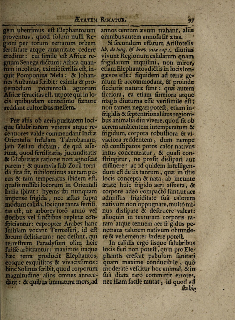 Mrxrtu gem uberrimus eft Elephantorum proventus, qUod folum nulli Re¬ gioni per totum terrarum orbem fertilitate atque amamitate cedere creditur: cuilimile eft Africae re¬ gnum Senega di£him: Africa quan¬ tum incolitur, eximie fertilis eft, in¬ quit Pomponius Mela: & Johan- nes Aubanus feribit: eximia & pro- pemodum portentofa agrorum Africa? feracitas eft, utpote qui in lo¬ cis quibusdam centefimo fenore reddant cultoribus meilem. Pra? aliis ob aeris puritatem loci¬ que falubritatem veteres atque re- sentiores valde commendant India? Orientalis Infulam Tabrobanam, jam Zeilan diftam, de qua affe¬ runt, quod fertilitatis, jucunditatis & faiubritatis ratione non agnofeat parem: St quamvis fub Zona torri' da iit a fit, nihilominus aer tam pu¬ rus 6c tam temperatus ibidem eft, qualis nullibi lotorum in Orientali India fpirat; hyems ibi nunquam impense frigida, nec seftas fupra modum calida, locique tanta fertili taseft, ut arbores toto anno vel floribus vel fru£tibus repleta? coli- ipiciantur: eapropter Arabes hanc Infulam vocant Ternafferi, id eft locum delitiarum: nec defunt, qui terreftrem Paradyfum olim heic fui fle arbitrantur: maximos itaque haec terra producit Elephantos, eosque exquifitos St vivacisfimos i hinc Solinus feribit, quod corporum magnitudine alios omnes antece¬ dant: & quibus immatura mors, ad Rimatur* $f' ——- r ' ■■■ - — n m annos centum aevum trahant, aliis omnibus autem annofafit aetas. Si fecundum effatum Ariftotelis Itb. delong, & brev. v/u cap /# diutius vivunt Regionum calidarum quam frigidarum inquilini, non miror* etiam Elephantos di£tis in locis lon^ gaevos efle: flquidem ad terra? ge¬ nium fe accommodant, 8t proinde ficcioris natura? funt: qua? autem ficciora, ea etiam firmiora atque magis diuturna effe verifimile eft: non tamen negari poteft, etiam in- frigidis & feptentrionalibus regioni¬ bus animalia diu vivere, quod fit ob aerem ambientem intemperatum 8c frigidum, corpora robuftiora & vi¬ vaciora reddentem, dum nempe ob eonftipatos poros calor nativus intus concentratur, 5t quali con- ftringitur, ne posfit disfipari aut diffluere i ac id quidem intelligen* dum eft de iis tantum, qua? in iftis locis concepta & nata, ab ineunte aetate huic frigido aeri affueta, 8t corpore adeo eompafto funt,ut aer admiffus frigiditate fua calorem nativum non oppugnare, multo mi¬ nus disfipare & deftruere valeat t alioquin in texturam corporis ra¬ tam atque tenuem aer frigidus pe¬ netrans calorem nativum obtunde¬ re & vehementer laedere poteft. In calidis ergo iisque falubribus locis fieri non poteft, quin pro Ele¬ phantis crefcat pabulum fanitati quam maxime conducibile , qua moderate vefeitur hoc animal, &in fua diaeta raro committit errores, nec illam facile mutat, id quod ad flati*