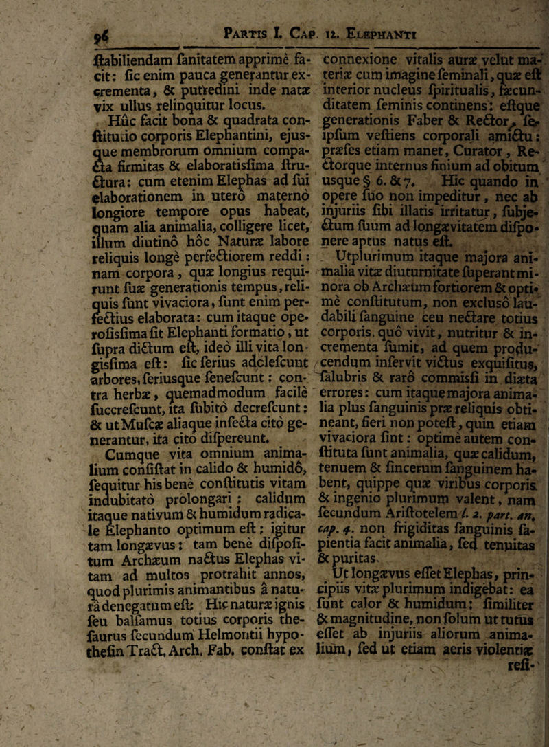 ftabiliendam fanitatem apprime fa- connexione vitalis aura velut ma- cit: fic enim pauca generantur ex - teriae cum imagine feminali, quae eft crementa, fic putiredini inde natae interior nucleus ipiritualis, faecun- vix ullus relinquitur locus. ditatem feminis continens: eftque Huc facit bona 8c quadrata con- generationis Faber fic Re&or, fer llitudo corporis Elephantini, ejus- lpfum veftiens corporali amiftu: que membrorum omnium compa- prafes etiam manet, Curator, Re¬ fla firmitas fic elaboratisfima ftru^ ttorque internus finium ad obitum ftura: cum etenim Elephas adfui usque § 6. &7* Hic quando in elaborationem in utero materno opere fuo non impeditur, nec ab longiore tempore opus habeat, injuriis fibi illatis irritatur , fubje- quam alia animalia, colligere licet, ftum fuum ad longaevitatem dilpo* illum diutino hoc Natura labore nere aptus natus eft. reliquis longe perfeftiorem reddi: Utplurimum itaque majora ani- nam corpora, quae longius requi- malia vira diuturnitate fuperantmi- runt fuae generationis tempus, reli- nora ob Archaeum fortiorem & opti* quis funt vivaciora, funt enim per- me conftitutum, non excluso lau- feflius elaborata: cum itaque ope- dabili fanguine ceu ne&are totius rofisfimafit Elephanti formatip, ut corporis, quo vivit, nutritur & in- fupra di£him eft, ideo illi vita lon* crementa fumit, ad quem protfu- gisfima eft: fic ferius adclefcunt cendum infervit viftus exquifitus, arbores, feriusque fenefcunt: con- falubris & raro commisfi in diaeta tra herbae, quemadmodum facile errores: cum ita que majora anima- fuccrefcunt, ita fubito decrefcunt; lia plus fanguinis prareliquis obti¬ ce utMufcae aliaque infe&a cito ge- neant, fieri non poteft, quin etiam nerantur, ita cito dilpereunt. - vivaciora fint: optime autem con- Cumque vita omnium anima- ftituta funt animalia, quae calidum, lium confiftat in calido & humido, tenuem & fincerum fanguinem ha- fequitur his bene conftitutis vitam bent, quippe quae viribus corporis indubitato prolongari : calidum fic ingenio plurimum valent, nam itaque nativum & humidum radica- fecundum Ariftotelem /. 2. part. an. le Elephanto optimum eft; igitur cap. 4. non frigiditas fanguinis la¬ tam longaevus; tam bene dilpofi- pientia facit animalia, fed tenuitas tum Archaeum naftus Elephas vi- fic puritas, ^ tam ad multos protrahit annos, Ut longaevus effetElephas, prin« quod plurimis animantibus a natu- dpiis vira plurimum indigebat: ea ra denegatum eft; Hic natura ignis funt calor 8c humidum: fimiliter feu balfamus totius corporis the- fic magnitudine, non folum ut tutu* faurus fecundum Helmontii hypo- effet ab injuriis aliorum anima- thefinTraft, Arch, Fab. conflat ex lium, fed ut etiam aeris violentiae > r? refi- 1