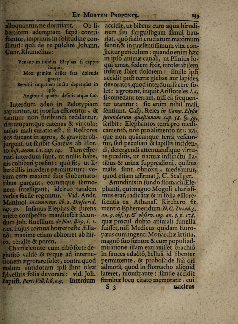 ' Et Mortem Proponi^. alloquantur, ne dormiant. Ob li¬ bertatem ademptam faepe contri- ftantur, imprimis in folitudine con- ftitut!: qua de re pulchre Johann. Cunr. Rhumelius: Venantum infidiis Elephas fi captus iniquis, Mox gemitu deflet fata dolenda gravi: Servitii impatiens lu&u deprenfus in fe;V. .. S jpfo Angitur & queftu definit atque fuo. Interdum adeo in Zelotypiam rapiuntur, ut prorfus efferentur, & tantum non furibundi reddantur, disrumpantque catenas & vincula: cujus mali curatio eft, fi Reftores eos ducant in agros, 8c graviter ob¬ jurgent, ut fcribit Garzias ab Hor- to hiji. arom. /. /. cap. /^. Tam effre¬ nati interdum funt, ut nullis habe, nis cohiberi posfint: quo fit, ut li* bere illis incedere permittatur: ve¬ rum cum maxime fuis Gubernato - ribus pareant, eorumque fermo* nem intelligant, idcirco tandem verbis facile reguntur. Vid. Andr. Matthiol. in commem, lib.2. Diofcorid. tap. 50. Infanus Elephas & furens ariete confpefto manfuefcit fecun¬ dum Joh. Ruellium deNat.ftirp. I. /., c.zi. hujus cornua horret tefte iElia- no: maxime etiam abhorret ab hir¬ co, cerafte & porco. Chamaeleonte cum cibo forte de- glutito valde & usque ad interne¬ cionem aegrotare folet, contra quod malum antidotum ipfi fnnt oleae fylveftris folia devorata: vid. Joh. Baptift. ton, Vid. /. 6% c.p, Interdum accidit,ut bibens cum aqua hirudi¬ nem £bu fanguifugam fimul hau¬ riat, quofafto cruciatum maximum fentit,& in praefentiffimum vitae con¬ jicitur periculum : quando enim haec 411 ipfo animae canali, ut Plinius lo¬ qui amat, fedem fixit, intolerabilem inferre folet dolorem : fimile ipfi accidit poft terrae glebas aut lapidea devoratos,quod interdum facere fo¬ let : aegrotant, inquit Ariftoteles /. e. fi comedant terram, nifi ea frequen¬ ter utantur : fic enim nihil mali, fentiunt. Cafp. Reies in Camp. Elyfio. jucundarum qudjlionum cap. §. jp, fcribit: Elephantos terra pro medi¬ camento, non pro alimento uti: ita¬ que non quacunque terra vefcun- tur, fed peculiari & lapillis inciden-, di, detergendi attenuandique virtu¬ te praeditis, ut naturae inftmftu fla¬ tibus & urinae fuppresfioni, quibus malis funt obnoxii, medeantur, quod etiam affirmat J, C. Scaliger. Arundinis in fundo fiomachiEIe- phanti, qui magno Mogoli charisfi- mus erat, radicatae 6t in folia effiore- fcentis ex Athanaf Kirchero fit mentio Ephemeridum N.C. Decad.j* an. 9. obf. ij. & obfdrv. 109 an. j. p. ijg4 quae procul dubio animali funefta fuiflet,nifi Medicus quidam Euro¬ paeus cum ingenti Monarchae laetitia, magno fuo fenore & cum populi ad-. miratione illam extraxiffet brachio in fauces ada&6,bellua id libenter permittente, & probofcide fua ori admota, quod in fiomacho aliquid lateret, monftrante : fimile accidit feminae loco citato memoratae * cui