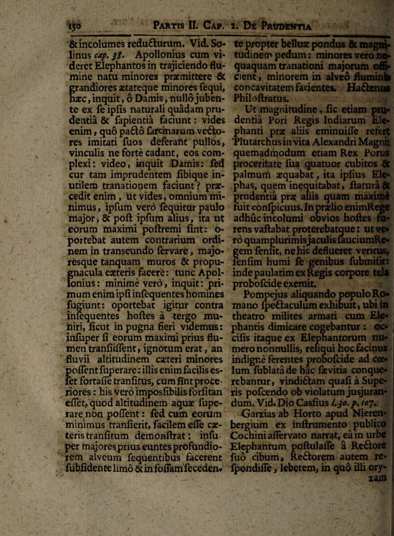 — ' ■■ ^1 ■ 'W-.,1* .. & incolumes reduflurum. Vid. Se¬ linus cap. jg. Apollonius cum vi* deret Elephantos in trajiciendo flu¬ mine natu minores praemittere 8c randiores aetateque minores fequi, aec, inquit, 6 Damis, nullo juben¬ te ex fe ipfis naturali quadam pru- /dentia 8c fapientia faciunt: vides enim, quo paflo fareinarum vefto- res imitati fuos deferaht pullos, vinculis ne forte cadant, eos com¬ plexi: video, inquit Damis: fed cur tam imprudentem fibique in¬ utilem tranationem faciunt? prae¬ cedit enim, ut vides, omnium mi¬ nimus , ipfum vero fequitur paulo major, & poft ipfum alius, ita ut eorum maximi poftremi fint: O- portebat autem contrarium ordi¬ nem in transeundo fervare, majo¬ resque tanquam muros & propu¬ gnacula ceteris facere: tunc Apol¬ lonius: minime vero, inquit: pri¬ mum enimipfi infequentes homines fugiunt: oportebat igitur contra infequentes hoftes a tergo mu¬ niri, licut in pugna fieri videmus: infuper fi eorum maximi prius flu¬ men tranfiiflent, ignotum erat, an fluvii altitudinem caeteri minores poflent fuperare: illis enim facilis es- let fortafle tranfitus, cum fint proce¬ riores : his vero imposfibilis forfitan eflet, quod altitudinem aquae fupe¬ rare non poflent: fed cum eorum minimus tranfierit, facilem efle cae- teris tranfitum demonftrat: inlu per majores prius euntes profundio¬ rem alveum fequentibus facerent fubfiden te limo St in foflam feceden* —-— :— —■->. ■■■—— rn>m te propter belluae pondus 8c magni¬ tudinem pedum: minores vero ne¬ quaquam tranationi majorum offi¬ cient, minorem in alveo fluminb concavitatem facientes. Ha&enus Philoftratus. Ut magnitudine, fic etiam pru¬ dentia Pori Regis Indiarum Ele¬ phanti prae aliis eminuifle refert Plutarchus in vita Alexandri Magni: quemadmodum etiam Rex Porus proceritate fua quatuor cubitos Sc palmum aequabat, ita ipfius Ele¬ phas, quem inequitabat, flatura 8c prudentia prae aliis quam maximi iuit confpicuus, In praelio enimRege adhuc incolumi oovios hoftes fu¬ rens vaftabat proterebatque: ut ve* ro quamplurimis jaculis lauciumRe- gem feniit, ne hic deflueret veri tus, fenfim humi fe genibus fubmifit: inde paulatim ex Regis corpore tela probofcide exemit. Pompejus aliquando populo Ro¬ mano lpe£taculum exhiouit, ubi in theatro milites armati cum Ele- - * - phantis dimicare cogebantur: oc- cifis itaque ex Elephantorum nu¬ mero nonnullis, reliqui hoc facinus indigne ferentes probofcide ad coe¬ lum fublatade hac fkvitia conque¬ rebantur, vindi£tam quafi a Supe¬ ris pofcendo ob violatum jusjuran¬ dum. Vid. Dio Casfius i.jo. p. ioj. Garzias ab Horto apud Nieren- bergium ex inftrumento publico Cochiniaflervato narrat, ea in urbe Elephantum poftulafle a Re&ore fuo cibum, Reftorem autem re- fpondifle, lebetem, in quo illi ory- , : zam j