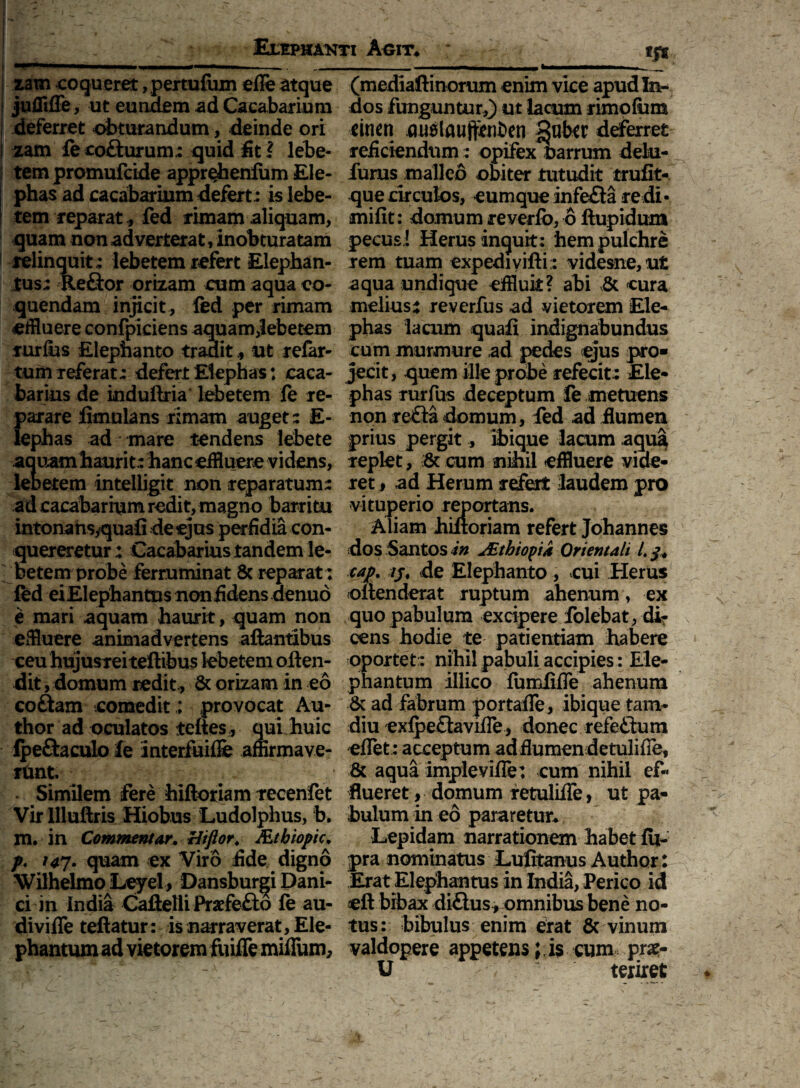 zam coqueret ,pertu{um efle atque jufliffe, ut eundem ad Cacabarium deferret obturandum, deinde ori zam fecodurum; quid fit ? lebe¬ tem promufcide appr^henfum Ele¬ phas ad cacabarium defert: is lebe¬ tem reparat, fed rimam aliquam, quam non adverterat, inobturatam relinquit; lebetem refert Elephan¬ tus; Redor orizam cum aqua co¬ quendam injicit , fed per rimam effluere confpiciens aquam^ebetem Turfiis Elephanto tradit * ut refer¬ tum Teferat; defert Elephas: caca- barius de induftria lebetem fe re¬ parare limulans rimam auget; E- lephas ad mare tendens lebete aquam haurit; hanc effluere videns, lebetem intelligit non reparatum; ad cacabarium redit, magno barri tu intonansyquafi de ejus perfidia con¬ quereretur : Cacabarius tandem le¬ betem probe ferruminat 8c reparat: fed eiElephantns non fidens denuo e mari aquam haurit, quam non effluere animadvertens aftantibus ceu hujusreiteftibus lebetem offen¬ dit , domum redit, & orizam in eo codam comedit; provocat Au- thor ad oculatos teftes* qui huic fpedaculo fe interfuiffe affirmave¬ rant • Similem fere hiftoriam recenfet Virllluftris Hiobus Ludolphus, b. m. in Commentar. Htflor. JEtbiopic. p. 147- quam ex Viro fide digno Wilhelmo Leyel, Dansburgi Pani¬ ci in India Caftelli Praefedo fe au- divifle teftatur: is narraverat , Ele¬ phantum ad vietorem fuifle miflum. (mediaftinorum enim vice apud In¬ dos funguntur,) ut lacum rimofum cinen auslauftenben gabtr deferret reficiendum: opifex Parrum delu- furus malleo obiter tutudit trufit- que circulos, cumque infeda redi- mifit: domum reverfo, 6 ftupidum pecus! Herus inquit: hem pulchre rem tuam expedi vift i; videsne,ut aqua undique effluit? abi & cura melius: reverfus ad vietorem Ele¬ phas lacum quafi indignabundus cum murmure ad pedes ejus pro¬ jecit, quem ille probe refecit : Ele¬ phas rurfus deceptum fe metuens non reda domum, fed ad flumen prius pergit, ibique lacum aqu£ replet, & cum nihil effluere vide¬ ret, ad Herum refert laudem pro vituperio reportans. Aliam hiftoriam refert Johannes dos Santos in JZthiopia Orientali L cap. /j, de Elephanto, cui Herus offenderat ruptum ahenum, ex quo pabulum excipere folebat, di¬ cens hodie te patientiam habere oportet:: nihil pabuli accipies: Ele¬ phantum illico fumfifle ahenum & ad fabrum portafle, ibique tam- diu exfpedavifle, donec refedum eflet; acceptum ad flumen detulifie, & aqua imple vi fle: cum nihil ef¬ flueret , domum retulifle, ut pa¬ bulum in eo pararetur. Lepidam narrationem habet fu- pra nominatus Lufitanus Author: Erat Elephantus in India, Perico id cft bibax didusr omnibus bene no¬ tus: bibulus enim erat & vinum valdopere appetens;.is cum prx- U texiret