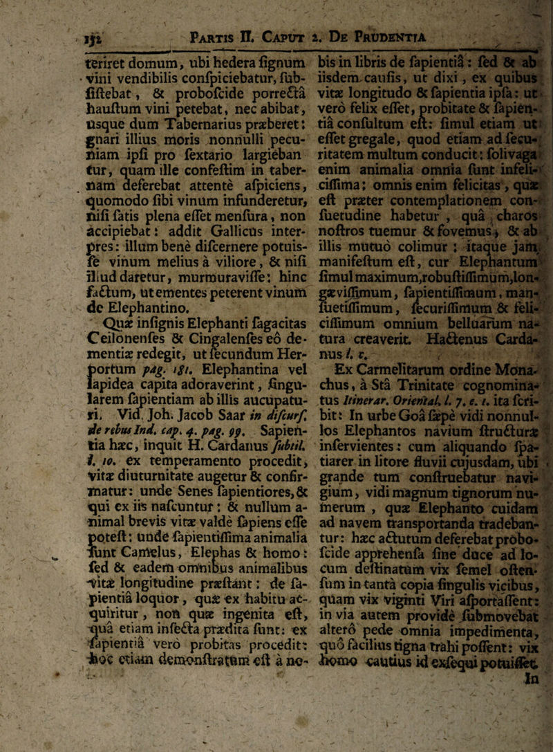 jp Partis II# Caput --i— ' r  ■' -  1 * teriret domum, ubi hedera lignum • vini vendibilis confpiciebatur, fub- fiftebat, & probofcide porrefta hauftumvini petebat, nec abibat, Usque dum Tabernarius praeberet: gnari illius moris nonnulli pecu¬ niam ipfi pro fextario largieban tur, quam ille confeftim in taber- . nam deferebat attente alpiciens, quomodo libi vinum infunderetur, nifi fatis plena eflet menlura, non accipiebat: addit Gallicus inter¬ pres : illum bene difcernere potuis- fe vinum melius a viliore, & nifi iliuddaretur, murmuravifle: hinc faftum, ut ementes peterent vinum ■> de Elephantino. Quas infignis Elephanti lagacitas Ceilonenfes 6c Cingalenfes eo de¬ mentis redegit, ut fecundum Her- }>ortum p*g. igi. Elephantina vel apidea capita adoraverint, Angu¬ larem lapiendam ab illis aucupatu¬ ri, Vid! Joh. Jacob Saar in difcurf, de rebus Ind, ca}\ 4. pag. Sapien¬ tia hasc, inquit H. Cardanus/^//'/. 10. ex temperamento procedit, vitae diuturnitate augetur & confir¬ matur: unde Senes fapientiores,& qui ex iis nafcuntur: & nullum a - nimal brevis vitae valde fapiens efle 5>pteft; unde lapientiflima animalia unt Camelus, Elephas & homo: fed 8c eadem omtiious animalibus Vitae longitudine praftant: de fa- pientia loquor, qu^ ex habitu ac¬ quiritur , non quas ingenita eft, qua etiam infefta praedita funt: ex lapiendi vero probitas procedit: iaoe etiam demonftratum eft a ne- 2. De Prudentia V. / > 1 1 ■ ' ■ ■' bis in libris de fapientiS : fed & ab iisdem,caufis, ut dixi, ex quibus vitas longitudo & fapientia ipfa: ut vero felix eflet, probitate & lapien¬ tia confultum eft: fimui etiam ut eflet gregale, quod etiam ad fecu- ritatem multum conducit: folivaga enim animalia omnia funt infeii- ciflima; omnis enim felicitas , quas eft praster contemplationem con- fuetudine habetur, qua charos noftros tuemur & fovemus* & ab illis mutuo colimur : itaque jam, manifeftum eft, cur Elephantum fimui maximu m,robufl:iflimum,lon¬ gas viflimum, fapientiflimum, man- luetiifimum, fecuriflimum & feli- ciflimum omnium belluarum na¬ tura creaverit. Ha&enus Carda- nus /. r/ ; ; Ex Carmelitarum ordine Mona¬ chus, a Sta Trinitate cognomina¬ tus Itinerar. Or ierit ai. I. 7. e. /. ita fcfi- bit: In urbeGoafispe vidi nonnul¬ los Elephantos navium ftruftur# infervientes: cum aliquando Ipa- tiarer in litore fluvii cujusdam, ubi . grande tum conftruebatur navi¬ gium , vidi magnum tignorum nu¬ merum , quas Elephanto cuidam ad navem transportanda tradeban¬ tur : hasc aftutum deferebat probo¬ fcide apprehenia fine duce ad lo¬ cum deftinatum vix lemei often- fum in tanta copia lingulis vicibus, quam vix viginti Viri alporfaflent: in via autem provide lubmovehat altetd pede omnia impedimenta, quo facilius tigna trahi poflent: vix homo cautius id exfequipotuiflet»