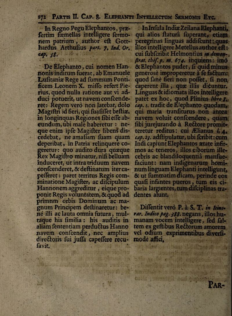 In Regno Pegu Elephantos, prae- fertim femellas intelligere fermo- nem patrium , author eft Gott- hardus Arthufius part, 7, Ind. 0rt <*/♦ jS. * •> ir' : V' ' v- De Elephanto, cui nomen Han¬ nonis inditum fuerat, ab Emanuele Lufitaniae Rege ad fummum Ponti¬ ficem Leonem X. miffo refert Pie¬ rius, quod nulla ratione aut vi ad¬ duci potuerit, ut navem confcende- ret: Regem vero non latebat, dolo Magiftn id fieri, qiii fuafiflet beftiae, in longinquas Regiones libi efle ab¬ eundum, ubi male haberetur : ne¬ que enim ipfe Magifter libens dis¬ cedebat, neamafiam fuam quam deperibat, in Patria relinquere co¬ geretur: quo audito dura quaeque Rex Magiftro minatur, nifibelluam induceret, ut intra triduum navem confcenderet, & deftinatum iterca- pefleret: paret territus Regis com¬ minatione Magifter, ac difcipulum Hannonem aggreditur , eique pro¬ ponit Regis voluntatem, & quod ad primum orbis Dominum ac ma¬ gnum Principem deftinaretur: be* ne illi ac lauta omnia futura, mul¬ taque his fimilia: his auditis in aliam fententiam perduftus Hanno navem confcendit, nec amplius direftoris fui juflfa capeflere recu¬ ravit, ‘ ; Inlnfula Indiae Zeilana Elephanti» qui alios flatura fuperant, etiain peregrinas linguas addi fcunt:,quas illos intelligere Metellus author eft: cui fubfcribit Helmontius m demon-» firat. thefp. m. 67inquiens: imd & Elephantos pudet, ii quid minus generose improperetur a iefa£tum: quod fane fieri non poflet, fi non. Caperent illa, quae illis diduntur. Linguas &idiomata illos intelligere patet ex hoc, quod Pliniuslibrojv cap. /. tradit de Elephanto quodam, qui maria tranfiturus non antea navem voluit conftendere, quam fibi jurejurando a Reftore promit* teretur reditus: cui Silianus /• 4, cap. 23. adftipulatur, ubi icribitrcum Indi capiunt Elephantos aetate infir¬ mos ac teneros, illos ciborum ille¬ cebris ac blandiloquentia manlue- faciunt: nam indigenarum homi¬ num linguam Elephanti intelligunt, 6c ut fummatim dicam, perinde eos quafi infantes pueros, tum eis ci¬ baria largientes, tum difciplinas tra¬ dentes alunt. V ' ' i .v ' ‘ . * y -•■. 4^ Diflentit vero P. a S. T. in hinc rar, Indico pag. ggg. negans, illos hu¬ manam vocem intelligere, fed fal- tem ex geftibus Reftorum amorem vel odium exprimentibus diverfi- mode affici,