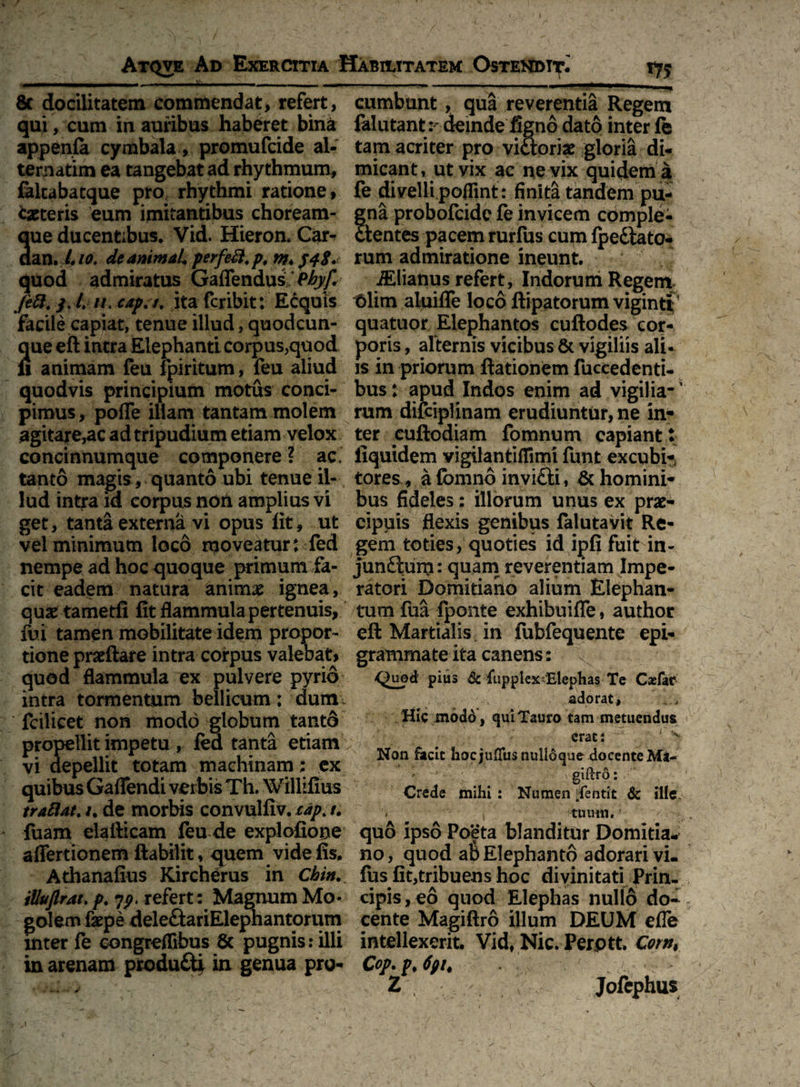 8c docilitatem commendat, refert, qui, cum in auribus haberet bina appenfe cymbala, promufcide al¬ ternarim ea tangebat ad rhythmum, faltabatque pro, rhythmi ratione, «baeteris eum imitantibus choream¬ que ducentibus. Vid. Hieron. Car^ aan. i 10. de animal* per feti, p, m* quod admiratus Gaffendus Phyf,\ fett. S' 11 > caP' ita fcribit: Ecquis facile capiat, tenue illud, quodcun¬ que eft intra Elephanti corpus,quod fi animam feu fpiritutn, feu aliud quodvis principium motus conci¬ pimus , pofle illam tantam molem agitare,ac ad tripudium etiam velox concinnumque componere ? ac, tanto magis, quanto ubi tenue il¬ lud intra id corpus noU amplius vi get, tanta externa vi opus fit, ut vel minimum loco moveatur: fed nempe ad hoc quoque primum fa¬ cit eadem natura animae ignea, quae tametfi fit flammula pertenuis, fui tamen mobilitate idem propor¬ tione praeftare intra corpus valebat* quod flammula ex pulvere pyrio intra tormentum bellicum: dum. fcilicet non modo globum tanto propellit impetu , fed tanta etiam vi depellit totam machinam : ex quibus Gaflendi verbis Th. Willifius trattat. /. de morbis convulfiv. cap> t. fuam elailicam feu de explofiooe aflertionem ftabilit, quem vide fis. Athanafius Kircherus in Chin. iUuflrat.p. refert: Magnum Mo* golem fepe deleftariElephantorum inter fe congreflibus 8c pugnis: illi in arenam produ£ty in genua pro¬ cumbunt , qua reverentia Regem fellitant :- deinde figno dato inter fe tam acriter pro vi&orise gloria di¬ micant, ut vix ac ne vix quidem a fe divelli poflint: finita tandem pu¬ gna probofcide fe invicem comple¬ ctentes pacem rurfus cum fpedtato- rum admiratione ineunt. J Atianus refert, Indorum Regem t>lim aluifle loco ftipatorum vigintf quatuor Elephantos cuftodes cor¬ poris , alternis vicibus 61 vigiliis ali¬ is in priorum ftationem fuccedenti- bus: apud Indos enim ad vigilia- ’ rum difcipHnam erudiuntur, ne in- ter cuftodiam fomnum capiant : fiquidem vigilantifTimi funt excubi¬ tores, afomno invifiti, ^homini¬ bus fideles: illorum unus ex prae¬ cipuis flexis genibus falutavit Re¬ gem toties, quoties id ipfi fuit in¬ junctum: quam reverentiam Impe¬ ratori Domitiano alium Elephan¬ tum fua fponte exhibuiffe, author eft Martialis in fubfequente epi¬ grammate ita canens: Quod pius & fuppiex&lephas Te Casfar adorat, Hic modo, qui Tauro tam metuendus erat: ' x Non facit hoc jufTus nulloque docente Mi- giftro: Crede mihi : Numen fentit & ille. ■'* 1 tuum. > , quo ipso Poeta blanditur Domitia¬ no , quod ab Elephanto adorari vi- fus fit,tribuens hoc divinitati Prin¬ cipis, eo quod Elephas nullo do¬ cente Magiftro illum DEUM efle intellexerit. Vid, Nic. Perptt. Corn, Cop.p, 6pt. Z , Jofephus