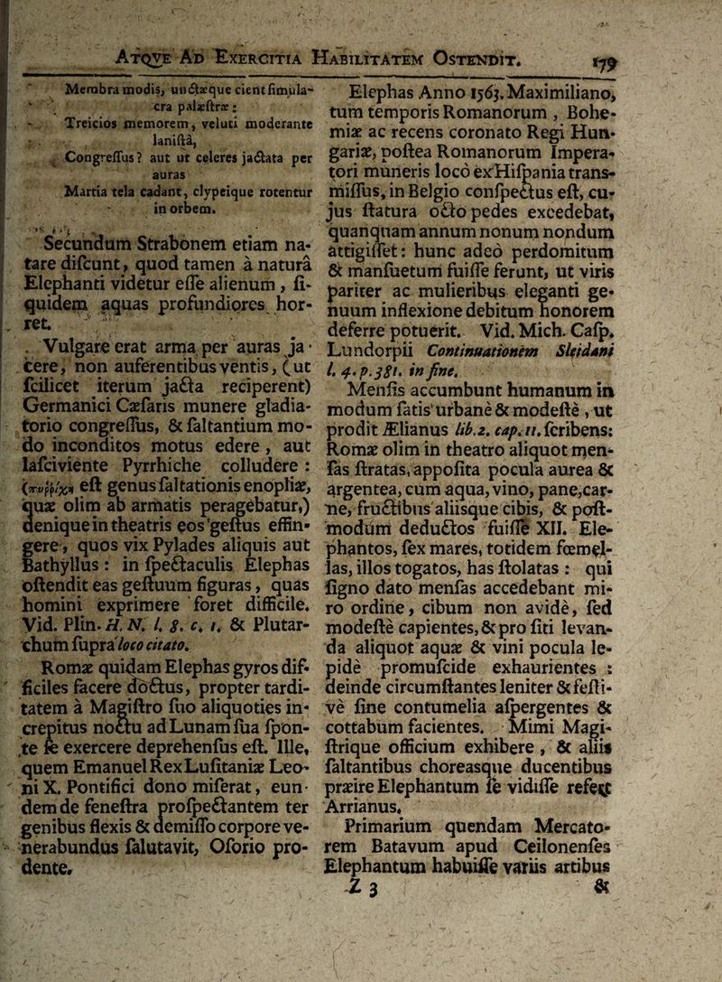 *79 Membra modis, un&aeque cientfimula- ‘ era pal^ftrar; Treicios memorem, veiuti moderante r . lanifta, Congreffus ? aut ut celeres ja&ata per auras Martia tela cadant, clypeique rotentur in orbem. Secundam Strabonem etiam na¬ tare difcunt, quod tamen a natura Elephanti videtur efle alienum , fi- quidem aquas profundiores hor¬ ret. y ' ',r' . Vulgare erat arma per auras ja • cere, non auferentibus ventis, (ut fcilicet iterum jafta reciperent) Germanici Gefaris munere gladia¬ torio congreflus, & faltantium mo¬ do inconditos motus edere, aut lafciviente Pyrrhiche colludere : eft genus faltationisenoplia?, quas olim ab armatis peragebatur,) denique in theatris eos'geftus effin¬ gere, quos vix Pylades aliquis aut Bathyllus : in fpeftaculis Elephas oftendit eas geftuum figuras, quas homini exprimere foret difficile. Vid. Plin. H. N. 4 8. *. /. & Plutar- chum fupraAw citato. Romae quidam Elephas gyros dif¬ ficiles facere doftus, propter tardi¬ tatem a Magiftro fuo aliquoties in¬ crepitus notiu ad Lunam fua fpon- te fe exercere deprehenfus eft. Ille, quem EmanuelRexLufitaniae Leo¬ ni X. Pontifici donomiferat, eun¬ dem de feneftra profpeftantem ter genibus flexis & demifTo corpore ve¬ nerabundus falutavit, Oforio pro¬ dente. Elephas Anno 156$, Maximiliano, tum temporis Romanorum , Bohe- miae ac recens coronato Regi Hun- gariae, poftea Romanorum Impera¬ tori muneris loco exHifpania trans- miffus, in Belgio confpeaus eft, cu¬ jus ftatura o£io pedes excedebat, quanquam annum nonum nondum attigiffet: hunc adeo perdomitum & manfuetum fuiffe ferunt, ut viris pariter ac mulieribus eleganti ge¬ nuum inflexione debitum honorem deferre potuerit. Vid. Mich. Cafp. Lundorpii Continuationem Sleidani l. in fine, Menfis accumbunt humanum in modum fatis1 urbane & modefte , ut prodit Aelianus lib,2. capt iu feribens: Romae olim in theatro aliquot njen* fas ftratas, appofita pocula aurea 8c argentea, cum aqua, vino, pane,car¬ ne, fru£iibiis aliisque cibis, & poft- modum dedu£ios fuifie XII. Ele¬ phantos, fex mares, totidem fcem^l- las, illos togatos, has ftolatas : qui figno dato menfas accedebant mi¬ ro ordine, cibum non avide, fed modefte capientes, & pro fiti levan¬ da aliquot aquae & vini pocula le¬ pide promufcide exhaurientes : deinde circumflantes leniter Scfefti- ve fine contumelia afpergentes & cottabum facientes. Mimi Magi- ftrique officium exhibere , & aliis faltantibus choreasque ducentibus praeire Elephantum le vidiffe refert Arrianus. Primarium quendam Mercato¬ rem Batavum apud Ceilonenfes Elephantum habuiffe variis artibus 1 3 & /
