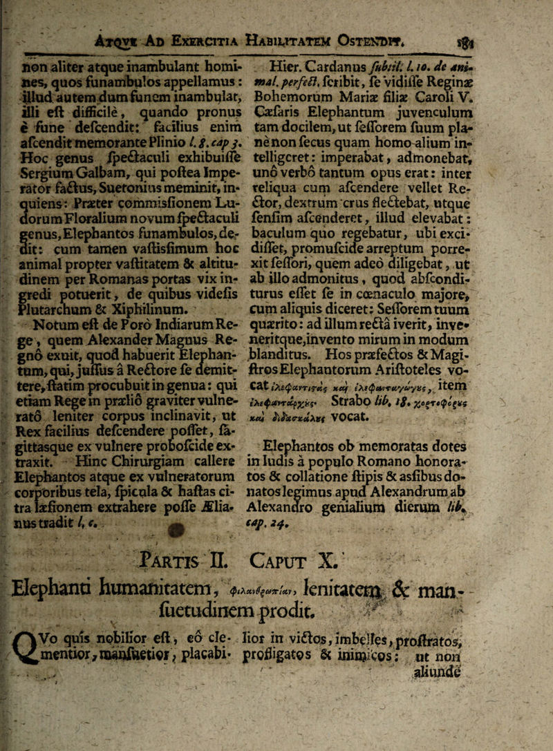 non aliter atque inambulant homi¬ nes, quos funambulos appellamus: illud autem dum funem inambulat, illi eft difficile, quando pronus e fune defcendit: facilius enim afcendit memorante Plinio 4 cap y. Hoc genus ipeflaculi exhibuiffe Sergium Galbam, qui poftea Impe¬ rator faftus, Suetonius meminit, in- quiens: Prater commisfionem Lu- dorumFloralium novum fpeftaculi genus, Elephantos funambulos, de¬ dit: cum tamen vaftisfimum hoc animal propter vaftitatem & altitu¬ dinem per Romanas portas vix in¬ gredi potuerit, de quibus videfis Plutarchum & Xiphilinum. Notum eft de Poro IndiarumRe¬ ge , quem Alexander Magnus Re¬ gno exuit, quod habuerit Elephan¬ tum, qui, juffus a Re£fore fe demit¬ tere, ftatim procubuit in genua: qui etiam Regem praelio graviter vulne¬ rato leniter corpus inclinavit, ut Rex facilius defeendere poffet, fa- gittasque ex vulnere probofeide ex¬ traxit. Hinc Chirurgiam callere Elephantos atque ex vulneratorum corporibus tela, fpicula 6c haftas ci¬ tra laefionem extrahere pofTe JElia* nus tradit 4 Hier. Cardanus fitbtiUL io. dc ani* mal. perfiil* feribit, fe VidiiTe Reginas Bohemorum Mariae filiae Caroli V. Cadaris Elephantum juvenculum tam docilem, ut fefforem fuum pla¬ ne non fecus quam homo alium in- telligcret: imperabat, admonebat, uno verbo tantum opus erat: inter reliqua cum afeendere vellet Re¬ flor, dextrum crus fieftebat, utque fenfim afeenderet, illud elevabat: baculum quo regebatur, ubi exci- diffet, promufeide arreptum porre¬ xit feffori, qiiem adeo diligebat, ut ab illo admonitus, quod abfeondi- turus effet fe in coenaculo majore, cupi aliquis diceret: SeiToremtuurn quaerito: ad illum refla iverit, inve* neritque,invento mirum in modum blanditus. Hos praefeflos & Magi- ftros Elephantorum Ariftoteles vo- Cat £te<pairTtTti$ xetf Strabo lib> 18♦ tuu h£°xe-zu>i}({ VOCat. Elephantos ob memoratas dotes in ludis a populo Romano honora¬ tos & collatione ftipis & asfibus do¬ natoslegimus apud Alexandrum ab Alexandro genialium dierum liK t*p. 24. * Fartis II. Caput X. Elephanti humanitatem y (PiXstvtigairlav , 'JBd \ •'/? ’ % . 'i- & man - QVo quis nobilior eft , eo cie- lior in vi&os, imbelles, proftratos, mentior, nwnfvietior > profligatos & ininjitos : ot non ' * - 'aliunde