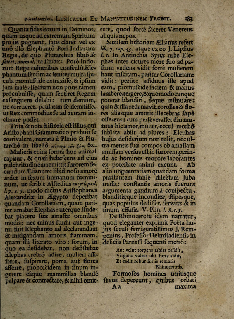 Lenitatem Et Quanta fides eorum in. Dominos, quam usque adextremum Spiritum pro iis pugnent, fatis claret vei ex uno illo Elephanto Pori Indiarum Regis, de quo Plutarchus libro de foiert. animal* ita fcribit: Poro Indo¬ rum Rege vulneribus confeftd,Ele¬ phantum (enfim ac leniter multa {pi¬ cula promuEideextraxifle, & ipfum jam male affectum non prius tamen procubui (Te, quam fentiret Regem exfanguem delabi; tum demum, ne corrueret, paulatim fe demilifle, ut Rex commodius fe ad terram in¬ clinare poflet ; Trita & nota hiftoriaeft illius,qui Ariftophani Grammatico praebuit fe corrivalem, narrata a Plinio 8c Plu- tarchd in libello ?rorspot ruv £am fcc. Mulieris enim forma hoc animal capitur, $ quali hebefcens ad ejus pulchritudinem remittit furorem fe- cundumi&iianum: libidinofo amore ardet in fexum humanum femini¬ num, ut fcribit Alftedius encyclopad, /. 7. c.j. modo di&us Ariftophanes Alexandrio in JEgypto deperibat quandam Corollariim, quam pari¬ ter amabat Elephas: u terque ftude- bat placere fuo amafio omnibus modis : nec minus ftudii aut inge¬ nii fuit Elephanto ad declarandam & mitigandam'amoris -flammam, quam illi literato viro : forum, in quo ea defidebat , non defiftebat Elephas crebro adire, mulieri adi- flere, fufpirare, poma aut flores afferre, probofcidem in finum in¬ gerere eaque mammillas blande palpare & contreftare, & nihil omit- Mansvetudinem Probtt. 183 tere, quod forte faceret Venereus aliquis nepos. Similem hiftoriam iElianus refert lib'm 7. capt atque ex eo J. Lipfius L c. In Antiochia Syriae urbe Ele¬ phas inter deures more liio ad pa- ftum vadens vidit forte mulierem haut infeitam, pariter Corollariam: vidit: periit: aflkhms ille apud eam, promufeidefaciem & manus lambere,tergere,flcquomodocunque poterat blandiri, ieque infinuare; quin & illa redamavit,corollas St flo¬ res aliasque amoris illecebras fepe offerens : cum perfeveraflet diu mu¬ tuus hic amor,mulier, ecce ! morbo fublata abiit ad plures : Elephas hujus defiderium non tulit, nec ul¬ tra mentis fuae compos ob amafiam amiffam verfus eft in furorem,perin¬ de ac homines moerore laborantes ex poteftate animi exeunt. Ab alio unguentariam quandam forma proflantem fuifle diledam Juba tradit: conflantis amoris fuerunt argumenta gaudium a confpedu, blanditioque incondito, flipesque, quas populus dediffet, fervato St in finum eflufo* V. Plin. /. De Rhinocerote idem narratur, quod eleganter exprimit Poeta hu¬ jus feculi famigeratiflimus J. Rem- penius, Pr ofeflerHei mftadienfisin deliciis Pamaifi fequenti metro: Aut velut torpens irabies refidtt, Virginis vultus ubi forte vidit, JEt cadit arobur furiis remotis x Rhinocerotis. Pormofos homines utriusque fexus depereunt, quibus 'orbati A a • maxima