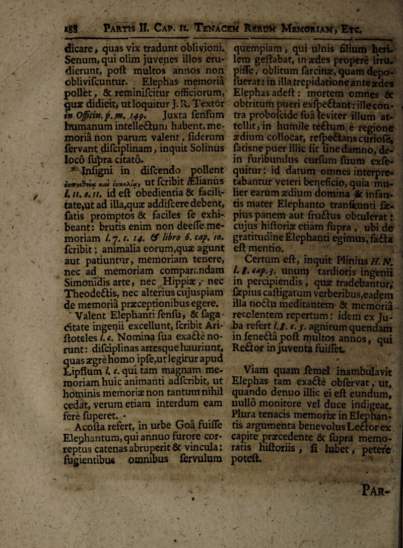 dicare, quas vix tradunt oblivioni. Senum, qui olim juvejies illos eru¬ dierunt, poft multos annos non oblivifcuntur. Elephas memoria polfet, & reminifcitur officiorum, guar didicit, utloquitur J. R. Textor Officm, f.jn. 149. Juxta fenfum humanum intelle&qni habent, me- moril hon parum valent, fiderum fervant difciplinam, inquit Solibus ioco fupra citato. # Tnfigni in difcendo pollent ivire&Hoe, kcm ivKoXiuy ut fcribit Mianus 4 //. e. n. id eft ‘obedientia & facili¬ tate,ut ad illa,quae addifcere debent, fetis promptos & faciles fe exhi-. beant: brutis enim non deefle me¬ moriam /. 7. c. 14. & libro 6. cap, 10. fcribit: animalia eorum,quae agunt aut patiuntur, memoriam tenere, nec ad memoriam comparandam Simonidis arte, nec Hippiae / nec Theodeftis, nec alterius cujuspiam de memoria praeceptionibus egere. M Valent Elephanti fenfu, & faga dtate ingenii excellunt, fcribit Ari- ftoteles /. c. Nomina fua exafte no¬ runt: difciplinas artesque hauriunt, quas aegre homo ipfe^it legitur apud Lipfium /. c. qui tam magnam me¬ moriam huic animanti )aafcribit, ut hominis memoriae non tantum nihil cedat, verum etiam interdum eam fere fuperet. * _ A - ... Acofta refert, in urbe Goafuifle Elephantum, qui annuo furore cor¬ reptus catenas abruperit 8c vincula l fugientibus omnibus fervulum quempiam , qui ulnis filium heri, lem geilabat, in aedes propere irru. pifle, oblitum fercinae, quam depo- lueratj in illa trepidatione an te sedes Elephas adeft : mortem omnes & obtritum pueri exfpeftant: ille con¬ tra probolade fua leviter illum at- tcllit, in humile tiftum e regione aedium collocat, refpeftans curiof^ fatisne puer illic fit fine damno, de- in furibundus curfum fuum exfe- quitur: id datum omnes interpre* tabantur veteri beneficio, quia mu¬ lier earum aedium domina & infan¬ tis mater Elephanto tranftunti fe-, pius panem aut fruflus obtulerat! cujus hiftoriae etiam fupra , ubi de gratitudfae Elephanti egimus, fa£ta eft mentio. Certum eft, inquit Pliniits H. N. L Si cap. 1, unum tardioris ingenii in percipiendis , quae tradebantur; fepius caftigatum verberibus,eadem illa no£iu meditantem & memoria recolentem repertum: idem ex Ju¬ ba refert l.j. c. j. agnitum quendam infeneftapoft multos annos, qui Refior in juventa fuiflet. v \ .. Viam quam femel inambulavit Elephas tam exafte obfervat, ut, quando denuo illic ei eft eundum, uullo monitore vel duce indigeat. Plura tenacis memoria in Elephan¬ tis argumenta benevolus Le£tor ex capite prarcedente & fupra memo¬ ratis hiftoriis, fi lubet, petere potcft. '