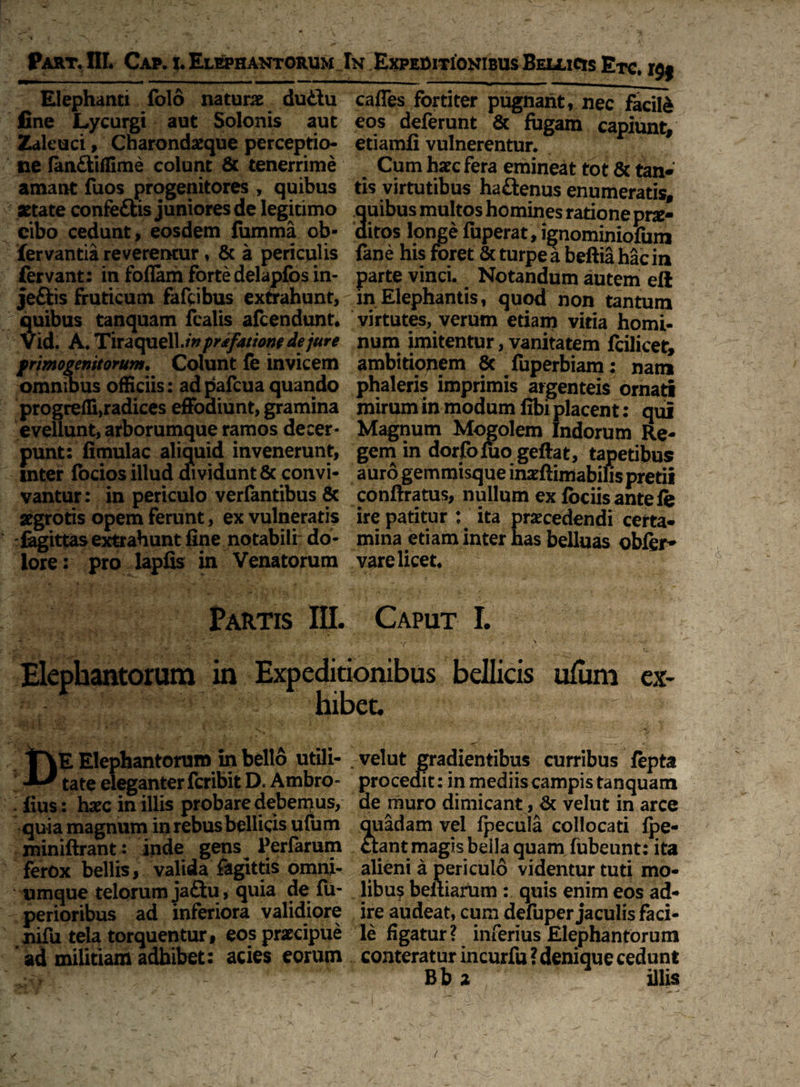 Part. III* Cap. %. Elephantorum In Expeditionibus Bellicis Etc. r$j Elephanti folo natura duttu fine Lycurgi aut Solonis aut Zaleuci, Charondxque perceptio¬ ne (an&illime colunt & tenerrime amant fuos progenitores , quibus setate confe&is juniores de legitimo cibo cedunt, eosdem fumma ob- fervantia reveremur, & a pericqlis fervant; in foflam forte delapfos in- jeftis fruticum fafcibus extrahunt, quibus tanquam fealis afcendunt. Vid. A. Tiraquell./V prtfatiow de jure primogenitorum. Colunt fe invicem omnibus officiis: adpafcua quando progredi,radices effodiunt, gramina evellunt, arborumque ramos decer¬ punt: fimulac aliquid invenerunt, inter focios illud dividunt 8c convi¬ vantur : in periculo verfantibus 8c xgrotis opem ferunt, ex vulneratis fagittas extrahunt fine notabili do¬ lore: pro lapfis in Venatorum cades fortiter pugnant, nec facili eos deferunt & fugam capiunt, etiamfi vulnerentur. F Cum hxc fera emineat tot & tan* tis virtutibus ha&enus enumeratis, uibus multos homines ratione prae- itos longe fiiperat, ignominiomm fane his foret & turpe a beftia hac in parte vinci. Notandum autem eft in Elephantis, quod non tantum virtutes, verum etiam vitia homi¬ num imitentur, vanitatem fcilicet, ambitionem 8c fuperbiam; nam phaleris imprimis argenteis ornati mirum in modum fibi placent: qui Magnum Mogolem Indorum Re¬ gem in dorfofuo geftat, tapetibus auro gemmisque inxftimabilispretii conftratus, nullum ex fociis antelfe ire patitur ; ita praecedendi certa¬ mina etiam inter has belluas obfer- vare licet. Partis III. Caput I. \ '*■ ’*... ''i ' i '• / .■ - v . > Elephantorum in Expeditionibus bellicis ulum ex¬ hibet. Elephantorum in bello utili- tate eleganter fcribit D. Ambro- fius: haec in illis probare debemus, quia magnum in rebus bellicis ufum miniftrant: inde gens Perfarum ferox bellis, valida fagittis omni- umque telorum jaftu, quia de fu- perioribus ad inferiora validiore nifu tela torquentur, eos prxcipue ad militiam adhibet: acies eorum velut gradientibus curribus fepta procedit: in mediis campis tanquam de muro dimicant, & velut in arce quadam vel fpecula collocati (pe¬ ctant magis bella quam fubeunt: ita alieni a periculo videntur tuti mo¬ libus beltiarum : quis enim eos ad¬ ire audeat, cum defuper jaculis faci¬ le figatur? inferius Elephantorum conteratur incurfu ? denique cedunt