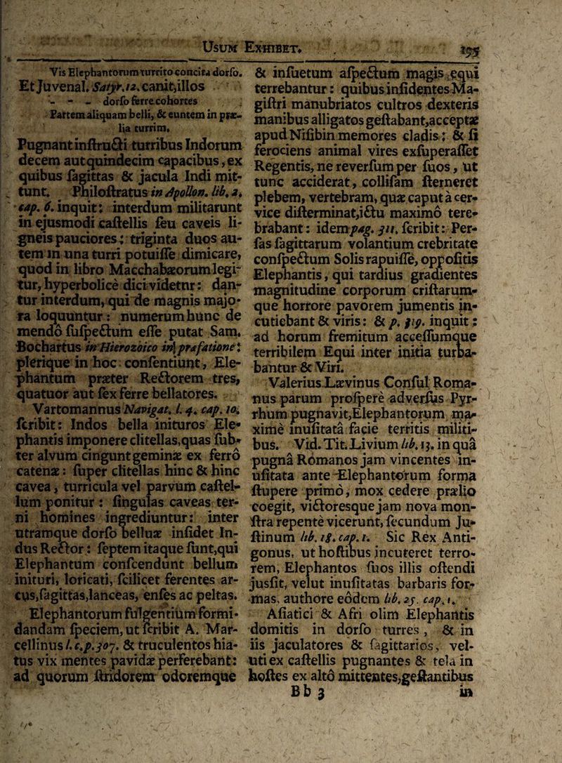 Usum Exhibet# ** r- -- -i-i—i- ii — —•-- -- .. Vis Eicpbantonim turrito concif4 dorfo. Etjuvenal /2. carxit, illos ? - - - dorfo ferrecohortes : Partem aliquam belli, & euntem in prc- ! i lia turrim» Pugnant inftru&i turribus Indorum decem aut quindecim capacibus, ex quibus fegittas & jacula Indi mit- k tunt. Philoftratus in dpollon. Hb. 2. tap. 6. inquit; interdum militarunt in ejusmodi caftellis feu caveis li¬ gneis pauciores; triginta duos au¬ tem m una turri potuifle dimicare, quod in libro Macehab#orum legi¬ tur, hyperbolice dici videtur: dan¬ tur interdum, qui de magnis majo¬ ra loquuntur: numerum hunc de mendo fufpe&um efle putat Sam. Bochartus inHierozoico irt\prafationel plerique in hoc confentiunt, Ele¬ phantum praeter Reftorem tres, quatuor aut fex ferre bellatores. Vartomannus Navigat. 1.4. cap. 10. fcribit: Indos bella inituros Ele* phantis imponere clitellas,quas ftib* ter alvum cingunt geminae ex ferro catenae: fuper clitellas hinc & hinc cavea, turricula vel parvum caftel- lum ponitur : lingulas caveas ter¬ ni homines ingrediuntur: inter utramque dorfo belluae infidet In¬ dus Reftor : feptem itaque fimt,qui Elephantum confcendunt bellum inituri, loricati, fcilicet ferentes ar- cus,fagittas,lanceas, enfes ac peltas» Elephantorum fulgentium formi¬ dandam fpeciem, ut fcribit A. Mar- cellinus/.r»/.^. & truculentos hia¬ tus vix mentes pavidae perferebant: ad quorum ftridorem odcremque & infuetum alpeftum magis equi terrebantur: quibusi nfi dentes Ma- giftri manubriatos cultros dexteris manibus alligatos geftabant,acceptae apud Nifibin memores cladis i & fi ferociens animal vires exfuperaflet Regentis, ne reverfum per fuos, Ut tunc acciderat, collifam fterneret plebem, vertebram, quae caput a cer¬ vice difterminat,i&u maximo tere» brabant: idempag. jn. fcribit: Per- fas figittarum volantium crebritate confpeftum Solis rapuifle, oppofitis Elephantis, qui tardius gradientes magnitudine corporum criftarum» que horrore pavorem jumentis in¬ cutiebant & viris: & p» j/y. inquit; ad horum fremitum acceflumque terribilem Equi inter initia turta- bantur 8c Viri. Valerius Laevinus Conful: Roma¬ nus parum profpere adverftis Pyr¬ rhum pugnavit,Elephantorum ma¬ xime muli tata facie territis militi¬ bus. Vid. Tit. Livium hb. 1$. in qua pugna Rdmanos jam vincentes in- ulitata ante Elephantorum forma ftupere primo, mox cedere praelio coegit, vi&oresque jam nova mon- fira repente vicerunt, fecundum Ju- ftinum Itb. ig. cap. /. Sic Rex Anti¬ gonus, ut hoftibus incuteret terro¬ rem, Elephantos fuos illis oftendi jusfit, velut inufitatas barbaris for¬ mas, authore eodem hb. 2j. cap. »* Aliati ci & Afri olim Elephantis domitis in dorfo turres, & in iis jaculatores & fagittarios, vel- utiex caftellis pugnantes & tela in hoftes ex alto mittentes,geftantibus