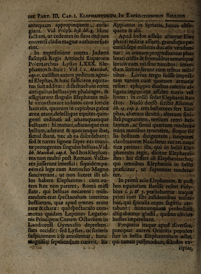 ■ ' : ‘ . ' 102 Part. III, Cap. 1. Elephantorum In Expeditionibus Belitcjs antequam appropinquent k au fu- gianc. Vid Polyb. bjfl. lib. g. Hmc fa£tum,ut cedentes in fuos ordines converfi cladis magnae authores fue« rint. In expeditione contra Judaeos fufcepta Regis Antiochi Eupatoris Polerqarchus Lyfias LXXX. Ete- phantos.habuit: Vid L aMaccbab♦ cap.it. cuilibet autem peditum agmi¬ ni Elephas* & huic fufSciens equita-, tus fuit additus: diftribuebant enim, antiquitus belluas per phalanges , St artlgnarunt fingujis Elephantis mil¬ le viros thorace indutos cum loricis hamatis, quorum iri capitibus galeae aereae erant,dele&ique equites quin- f enti ordinati ad .unamquamque elluam: hi mature,ubicunque erat bellum, aderant & quo cunque ibat, fimul ibant, nec ab ea difcedebant: fedSc turres ligneae fuper eas muni¬ tae protegentes lingulas belluas.Vid, lib. Maccbab. cap.6. Sed hos Elephan * tos non multo poflt Romani Vifto- res jufferunt interfici i liquidem pa¬ cem ea lege cum Antiocho Magno fanciverant, ut non liceret illi ul¬ los habere Elephantos : cum au¬ tem Rex non pareret, Roma mifli fuftt, qui belluas necarent : mife- randum erat Ipeftaculum interitus beftiarum, quae apud omnes erant tarae & charae: quo fpe&aculo com¬ bino tus quidam Leptines Legatio¬ nis Principem Cneum O&avium in Laodicenfi Gymnafio deprehen* fum occidit: fed Lyfias, utfceleris fulpicionemafeamoliretur, hunc magnifice fepeliendum curavit. Ita - 1 * . r -. ' y , v ' 1 s ■''*! ~ ■■ *' ‘ 's - * • \ ^ ' Appianus in Syriacis, Julius obfe- quens & alii. Apud Indos adhuc aluntur Ele- % phanti militiae aflueti, grandique pc- - cuniafaepe millenis ducatis vendun¬ tur: in arenam progrediuntur pha- ( lerati criftis Bc frontalibus armatique loricis;CUm yel fine turribus: inter¬ dum lintres ferunt cum tribus mili-- ;*l tibus. Livius tergo fuiffe impofi-L i tam turrim cum quatuor armatis ' refert: ephippio duabus catenis ai-' ligato imponitur affabre turris vel * 'i linter: in collo fedet Elephanti Re* ftor. Nudo dorfo fcribit ^Elianus' lib. /y, cap. g. tres bellatores fert Ele¬ phas, altemm dcxtrayalterum fini- ^ ftripugnantem, tertium retro bel¬ lantem fimul quartum modera « mina manibus tenentem, ficque il¬ lis belluam dirigentem, tanquani clavo navem Nauclerus aut rei nau¬ ticae peritus : ille, qui in bello Ele¬ phantum regit, dicitur Elephanti- i fies: hic differt ab Elephantarcho, J qui omnibus Elephantis in bello 1 praeficiturut fupremus modera¬ tor. . A In prima acie Elephantos, Stpoft hos equitatum ftetifle refert Poly¬ bius /. y. & y. praeliabantur itaque primi cuni libi infidentibus militi- ; bus, qui fpiculis atque fagittis cer¬ tabant: nonnunquam proboRidi ^ alligabantur gladii, quibusobviofc j hoftes impetebant. > Frequens itaque apud diverfos, ' praecipue autem Orientis populos: 'U fuit in bellis Elephantorum ufus, K qui tamen poftmoduov fi Indos j - eipias, . !