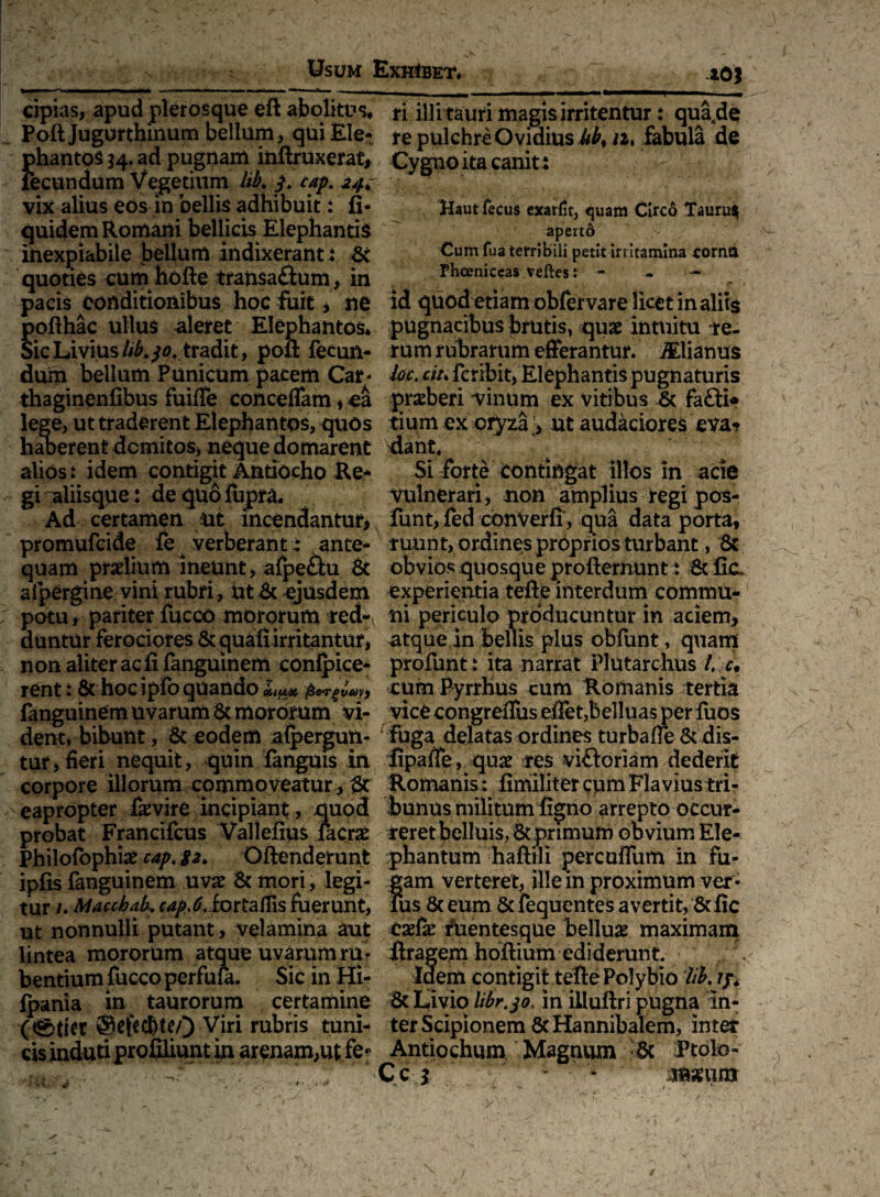 10* cipias, apud plerosque eft abolitui Poft Jugurthinum bellum, qui Ele- {>hantos $4. ad pugnam inftruxeraf, ecundum Vegetium lib* /. cap. 24. vix alius eos in bellis adhibuit: fi- quidem Romani bellicis Elephantis inexpiabile bellum indixerant ! & quoties cum hofte tratisaftum, in pacis conditionibus hoc fuit , ne pofthac ullus aleret Elephantos* Sic Livius Uk tradit, poft fecun¬ dum bellum Punicum pacem Car- thaginenfibus fuiffe conceffam * ea lege, ut traderent Elephantos, quos haberent domitos, neque domarent alios: idem contigit Antiocho Re¬ gi aliisque: de quofupra. Ad certamen ut incendantur, promufcide fe 4 verberant: ante¬ quam prolium ineunt, afpe&u & afpergine vini rubri, utdt ejusdem potu, pariter fucco mororum red¬ duntur ferociores & quali irritantur, non aliter ac fi fanguinem conlpice- rent: & hoc ipfo quando ikiuec, fiorgvayy fanguinem uvarum & mororum vi¬ dent, bibunt, & eodem alpergun- tur, fieri nequit, quin fanguis in corpore illorum commoveatur , eapropter faevire incipiant, quod probat Francifcus Vallefius facrae Philofbphiae cap, 82. Offenderunt ipfis fanguinem uvae & mori, legi¬ tur /. Macchak cap io,rtalfis fuerunt, ut nonnulli putant, velamina aut lintea mororum atque uvarum ru¬ bentium fucco perfufa. Sic in Hi- fpania in taurorum certamine ®eftc&te/) Viri rubris tuni¬ cis indutiprofiliunt in arenam,ut fer ri illi tauri magis irritentur: qua.de re pulchre Ovidius /^, /2, fabula de Gygno ita canit : Haut fecus exarfit, quam Circo Tauru$ apert6 Cum fua terribili petit irritamina torna Phceniccas velles: - - ■ ~ id quod etiam obfervare licet in aliis pugnacibus brutis, quae intuitu re¬ rum rubrarum efferantur. iElianus Ut. ciu fcribit, Elephantis pugnaturis praeberi vinum ex vitibus 6c fa£ti« tium ex oryza > ut audaciores eva¬ dant. Si forte contingat illos in acie vulnerari, non amplius regi pos- funt, fed cbnverfi, qua data porta, ruunt, ordines proprios turbant, 8c obvios quosque profternunt: 6t fic, experientia teffe interdum commu¬ ni periculo producuntur in aciem, atque in bellis plus obfimt, quam profunt: ita narrat Plutarchus /. r. cum Pyrrhus cum Romanis tertia vice congreffus efTet,belluas perfuos rfuga delatas ordines turbaffe & dis- fipaffe, quae res vi&oriam dederit Romanis: fimiliter cum Flavius tri¬ bunus militum figno arrepto occur¬ reret belluis, & primum obvium Ele¬ phantum haftili percuffum in fu¬ gam verteret, ille in proximum ver¬ ius 6c eum Scfequentes avertit, & fic cxCx fuentesque belluae maximam ftragem hoftium ediderunt Idem contigit tefte Polybio fk rjr* & Livio tiSr.30. in illuftri pugna in¬ ter Scipionem 8c Hannibalem, inter Antio chum Magnum 6c Ptolo - Cc i * msum ■e r ^ w