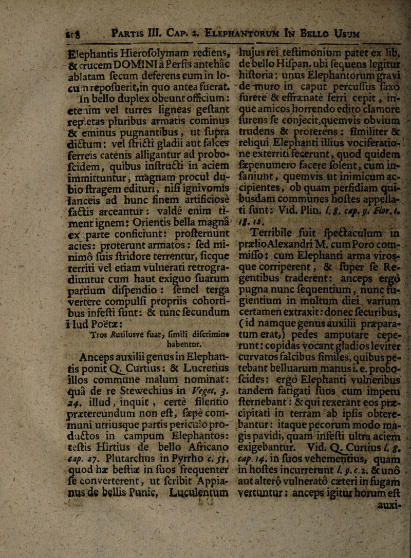 ici Partis III. Cap. i. Elephantorum In Bello Usum Elephantis Hierofolymam rediens, & crucem DOMINI a Perfis antehac ablatam fecum deferens eum in lo¬ cum repofuerititn quo antea fuerat. In bello duplex obeunt officium: etenim vel turres ligneas geftant repletas pluribus armatis cominus 8c eminus pugnantibus, ut fupra di£him: vel ftriQi gladii aut falces ferreis catenis alligantur ad probo- fcidem, quibus inftru£ti in aciem immittuntur, magnam procul du¬ bio ftragem edituri, nifi ignivomis lanceis ad hunc finem artificiose fa£tis arceantur: valde enim ti¬ ment ignem: Orientis bella magna ex parte conficiunt: profternunt acies: proterunt armatos: fed mi¬ nimo fuis ftridore terrentur, ficque territi vel etiam vulnerati retrogra¬ diuntur cum haut exiguo fuarum partium difpendio : lemei terga vertere compulfi propriis cohorti¬ bus infeftifunt: & tunc fecundum 1 lud Poetas: Tros jRutilusve fuat, Umtli diferimint babefttor. Anceps auxilii genus in Elephan¬ tis ponit Q^Curtius: 8c Lucretius illos commune malum nominat : qua de re Stewechius in Veget. 24, illud, inquit, certd ftlentio praetereundum non eft, faepe com¬ muni utriusque partis periculo pro- du£tos in campum Elephantos: teftis Hirtius de bello Africano €ap. 27. Plutarchus iri Pyrrho c.su quod hae beftiae in fuos frequenter fe converterent, ut fcribit Appia-; nus de bellis Punic, Luculentum • *— <•> * •* ' , • • > ■ “ '* y »y t fl ’ ' / _ hujus reiNteftimonium patetex lib. debelloHilpan.ubi fequens legitur hiftoria: urnas Elephantorum gravi deunuro in caput percuffus faxd furere 8c effrarnate ferri cepit, in- que amicos horrendo edito clamore furens fe conjecit,quemvis obvium - trudens & proterens: fimiliter 8c reliqui Elephanti illius vociferatio- V ne exterriti fecerunt, quod quidem fepenumero facere fblent, cum in- fa ni unt, quemvis ut inimicum ac¬ cipientes, ob quam perfidiam qui¬ busdam communes hoftes appella¬ ti funt; Vid. Plin. 1,8* cap, g, Elorj. ig.ui Terribile fuit fpe&a culum in pradio Alexandri M. cum Poro com- miffo j cum Elephanti arma viros¬ que corriperent, & fbper fe Re¬ gentibus traderent: anceps ergo pugna nunc fequentium, nunc ru¬ gientium in multum diei varium certamen extraxit: donec fecuribus, (id namque genus auxilii praepara¬ tum erat,) pedes amputare cepe¬ runt : copidas vocant gladiosleviter < curvatos falcibus fimiles, quibus pe¬ tebant belluarum manus i. e. probo- fcides: ergo Elephanti vulneribus tandem fatigati luas cum impetu fternebant: & qui rexerant eos prae¬ cipitati in terram ab ipfis obtere¬ bantur: itaque pecorum modo ma¬ gis pavidi, quam infefti ultra aciem - exigebantur. Vid. Q^Curtius /. • cap. 14, in fuos vehementius, quam in hoftes incurrerunt l, p. c.i. lkund * aut altero vulnerato caeteri in fugam vertuntur: anceps igitur horum eft ~ auxi-