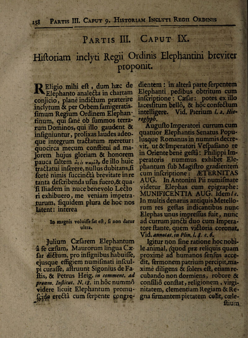 Partis III. Caput IX. Hiftoriam inclyti Regii Ordinis Elephantini breviter proponit. REligio mihi eft » dum hsec de Elephanto anale&a in chartam conjicio, planeindi&um praeterire inclytum 8c per Orbem famigeratis- fimum Regium Ordinem Elephan¬ tinum, qui fane ob fummos terra¬ rum Dominos, qui illo gaudent & infigniuntur, prolixas laudes adeo- que integrum traftatum nfieretur: quocirca mecum conftitui ad ma¬ jorem hujus gloriam & honorem pauca {altem /»irxpofyo de illo huic traflatui inferere, nullus dubitans,fi forte nimis fuccinfta brevitate in re tanta defcribenda ufus fuero,& qua¬ li Iliadem in nuce benevolo Leao ri exhibuero, me veniam impetra- jturum, fiquidem plura de hoc nos latent: interea • 1^ magnis voluiflefat eft, fi non datur ^ ultra. ’ i-* »•- ~. < Vy*- j ■ '• v , (  Julium Caelarem Elephantum a fe caefum, Maurorum lingua Cae- far diftum, pro infignibushabuifle, ejusque effigiem numifmati infcul- pi curafle, aftruunt SigoniusdeFa* ftis, & Petrus Heig./» comment* ad procem. Inflitut. N. /$. in hoc nummo videre licuit Elephantum promu- erefta cum ferpente £pngre- . tfhi.* t ' dientem: in altera parte ferpcntem Elephanti pedibus obtritum cum infcriptione: Cadar: potes ex illo lacesiitum bello, & hoc confe&um intelligere. Vid. Pierium 4 2. Hie* .. roglypb. Augufto Imperatori currum cum quatuor Elephantis Senatus Popu¬ lusque Romanus in nummis decre¬ vit, ut&»Imperatori Velbafiano re in Oriente bene gefta: Pnilippi Im¬ peratoris nummus exhibet Ele¬ phantum fub Magiftro gradientem cum infcriptione: JETERNITAS AUG. In Antonini Pii numifmate videtur Elephas cum epigraphe: MUNIFICENTIA AUG. idem Ic. In multis denariis antiquis Metello- rum res geflas indicantibus nunc Elephas unus impreflus fuit, nunc ad currum junfti duo cum Impera¬ tore ftante, quem vjfloria coronat, - Vid. annotat. tn Plint 4 8• 6. Igitur non fine ratione hoc nobi¬ le animal, fquod prae reliquis quam proxime ad humanos fenfus acce¬ dit, (ermonem patrium percipit,ma- xime diligens & folers eft, edam re- cubando non dormiens, robore 6c confilio conflat, religionem, virgi¬ nitatem, clementiam Regiam & Re* gna firmantem pietatem colit, coele- ftium i