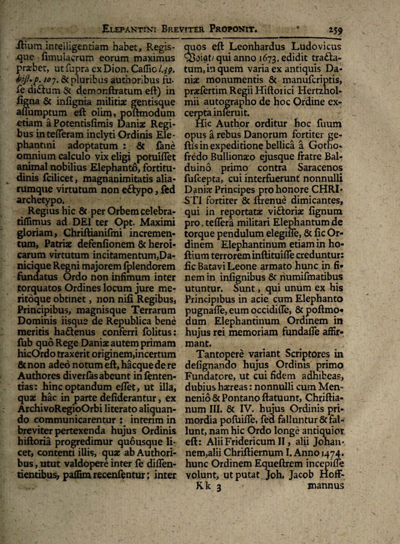ilium intelUgentiam habet, Regis- ,que fimulacrurn eorum maximus praebet, ut fupra ex Dion» Caflic l.jp, pluribus authoribus fu. ie di£tum & demonftratum eft) in ligna & iniignia militiae gentisque affumptum eft olim, poftmodum etiam a Potentisfimis Dani# Regi¬ bus intefleram inclyti Ordinis Ele* phanoni adoptatum : & fane omnium calculo vix eligi potuiflet animal nobilius Elephanto, fortitu¬ dinis fcilicet, magnanimitatis alia- rumque virtutum non eftypo, fed archetypo. Regius hic & per Orbem celebra- tiffimus ad DEI ter Opt» Maximi gloriam, Ghriftianifmi incremen¬ tum, Patriae defenfionem & heroi¬ carum virtutum incitamentum,Da- nicique Regni majorem Iplendorem fundatus Ordo non infimum inter torquatos Ordines locum jure me¬ ritoque obtinet, non nili Regibus, Principibus, magnisque Terrarum Dominis iisque de Republica bene meritis ha£tenus conferri lolitus: fub quo Rege Dani# autem primam hicOrdo traxerit originem>incertum & non adeo notum eft, hacque de re Authores diverfis abeunt inlenten- tias: hinc optandum eflet, ut illa, quae hac in parte defiderantur, ex ArchivoRegioOrbi literato aliquan¬ do communicarentur i intenm in breviter pertexenda hujus Ordinis hiftoria progredimur quousque li¬ cet, contenti illis, quae ab Authori¬ bus , utut valdopere inter le diflen- tientibus> paflim recenfentur; inter 259 quos eft Leonhardus Ludovicus qui anno 1673, edidit trafta- tum, in quem varia ex antiquis Da¬ ni# monumentis & manufcriptis, pr#fertim Regii Hiftorici Hertzhol- mii autographo de hoc Ordine ex¬ cerpta inferuit. Hic Author orditur hoc fuum opus a rebus Danorum fortiter ge- ftis in expeditione bellica a Gotho* fredo Bullion#o ejusque fratre Bal- duino primo contra Saracenos fufcepta, cui interfuerunt nonnulli Dani# Principes pro honore CHRI¬ STI fortiter Sc llrenue dimicantes, qui in reportat# viftori# lignum pro, teffera militari Elephantum de torque pendulum elegifle, Sc fic Or¬ dinem Elephantinum etiam in ho- ftiurn terrorem inftituifle creduntur: fic Batavi Leone armato hunc in fi¬ nem in infignibus 8c numifmatibus utuntur. Sunt, qui unum ex his Principibus in acie cum Elephanto pugnafle, eum occidifle, 8c poftmo¬ dum Elephantinum Ordinem in hujus rei memoriam fundaiTe affir¬ mant. Tantopere variant Scriptores in delignando hujus Ordinis primo Fundatore, ut cui fidem adhibeas, dubius haereas: nonnulli cum Men- nenioScPontanoftatuunt, Chriftia- num III. & IV. hujus Ordinis pri¬ mordia pofuifle, fed falluntur 8c fal¬ lunt, nam hic Ordo longe antiquior eft: AliiFridericumII, alii Jonan- nem,alii Chriftiernum I. Anno 1474. hunc Ordinem Equeftrem incepiffe volunt, qt putat Joh, Jacob Hoff- Kk 3 mannus