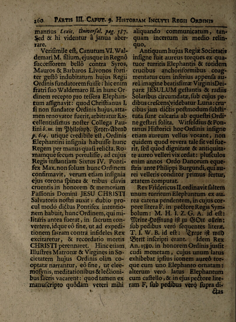 ' ' •VA X ~ ' ' . __ » ' * , «■ 160. Partis IH. Cawt. f. Historiam Inclyti Regii Ordinis mannus Lexic. Univerfal. pjg, j$-j. Sed & hi videntur a janua aber¬ rare. i ; • Verifimile eft, Canutum VJ.Wal- demariM. filium, ejusque in Regno fuccefforem bello contra Syros, Mauros 8t Barbaros Livonos forti; ter gefto indubitatum hujus Regii Ordinis fundatorem fuifie: hic enim fratri fuo Waldemaro II. in hunc Or dinem recepto pro teflera Elephan¬ tum aflignavit: quodChriftianus I. fi non fundator Ordinis hujus, atta¬ men renovator fuerit, arbitratur Ex- cellentisfirlius nofter Collega Pau- linib.m. im ^M)ilofopt). geije^SlbenD p. 614. utique credibile eft. Ordinis Elephantini infignia habuifle hunc Regem per manus quali relifta, Ro* mamque fecum pertulifie, ad cujus Regis inftantfam Sixtus IV. Ponti¬ fex Max.nonfolum hunc Ordinem confirmavit, verum etiam infignia ejus corona ipinea & tribus clavis cruentis in honorem & memoriam Paflionis Domini JESU CHRISTI Salvatoris hoftri auxit: dubio pro- eul modo diftus Pontifex intentio¬ nem habuit, hunc Ordinem, qui mi¬ litaris antea fuerat, in facrum con¬ vertere, idque eo fine, ut ad expedi¬ tionem facram contrd infideles Rex excitaretur, 8t recordatio mortis CHRISTI perennaret. Hincetiam, Illuftres Matrona & Virgines in So¬ cietatem hujus Ordinis olim co¬ optatae narrantur, eo fine, ut elee- mofynis, meditationibus 6c legioni¬ bus facris vacarent: quod tamen ex manufcripto qu6dam veteri mihi r ’■ :-V : - V- ' ' ■ \ ' - V aliquando communicatum, tan- quam incertum in medio relin¬ quo. ^ k Antiquum hujus Regiae Societatis infigne fuit aureus torques ex qua- tuor turritis Elephantis & totidem crucibus anchoriformibus coag¬ mentatus cum inferius appenfa au¬ rea imagine beatisfimae VirginisDei- parae JESULUM geftantis & radiis Solaribus circumdatae,fub cujus pe¬ dibus crelcens’videbatur Luna: cru¬ cibus jam di&is poftmodum fubfti- tutafunt calcaria ab equeftri Ordi¬ ne geftari folita. Witfeldius & Pon- tanus Hiftorici hoc Ordinis infigne etiam aureum vellus vocant * non quidem quod revera tale fit vel fue¬ rit, Fed quod dignitate & antiquita¬ te aureo velleri vix cedat: plufculos enim annos Ordo Danorum eque- ftris ante Philippi Burgundi, qui au¬ rei velleris conditor primus fertur, aetatem computat. Rex Fridericus Il.ordinavit faltem unum turritum Elephantum ex au¬ rea catena pendentem, in cujus cor- ore litera F. in pe£tore Regi& Sym* olum: M. H, I. 2. G. A. id eft: ®dne*£>offnun9 ifl $u @Oft aOein: 53tett infcripti erant» Idem Rex An. 1580. in honorem Ordinis jusfit cudi monetam, cujus unum latus exhibebat ipfius iconem aureo tor¬ que cum uno Elephanto ornatam : alterum vero latus Elephantum cum caftelio, &, in ejus pe&ore lite- ram F, fub pedibus vero fupradi- 7 , ’ ' &as