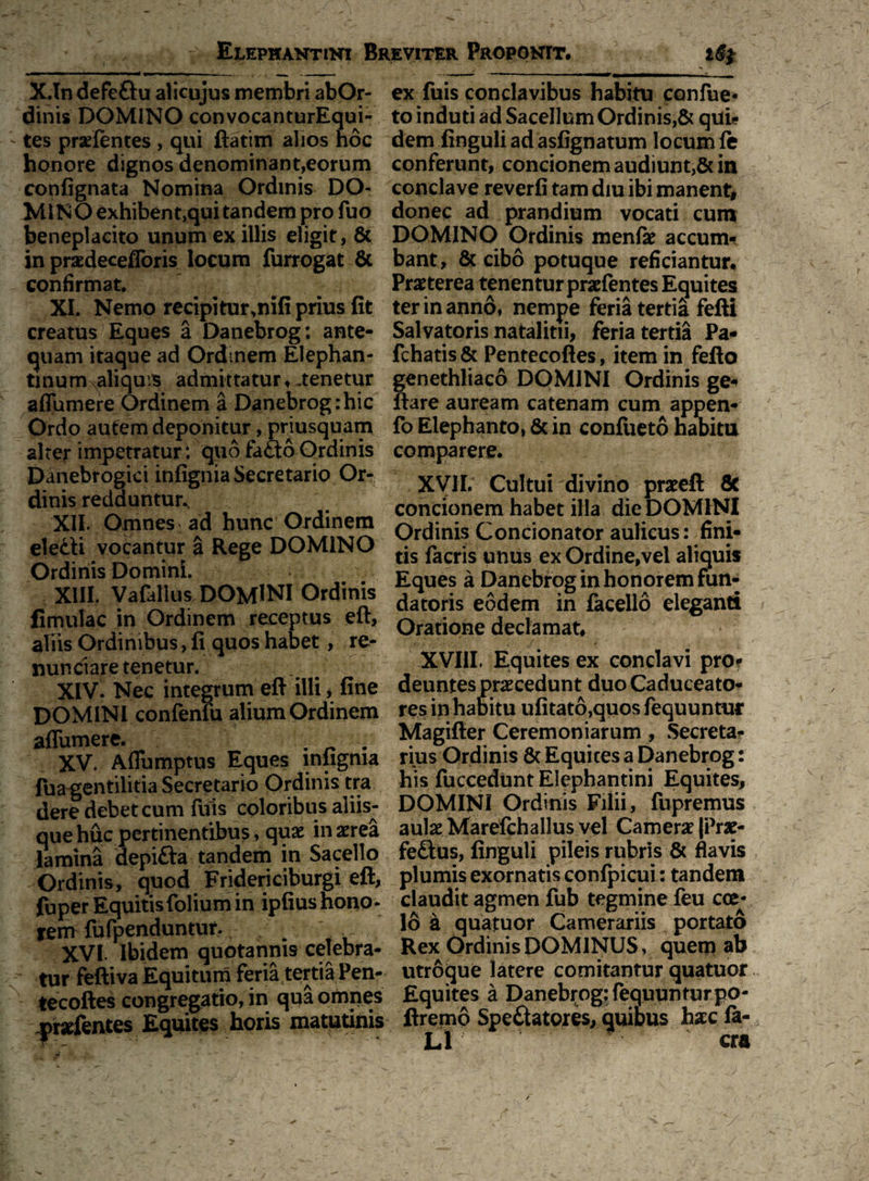 X.In defeftu alicujus membri abOr- dinis DOMINO convocanturEqui- ; tes pradentes , qui ftatim alios hoc honore dignos denominant,eorum confignata Nomina Ordinis DO¬ MINO exhibent,qui tandem pro fuo beneplacito unum ex illis eligit, & in praedecefforis locum furrogat & - confirmat. XI. Nemo recipiturmifi prius fit creatus Eques a Danebrog; ante¬ quam itaque ad Ordinem Elephan¬ tinum aliquis admittatur, .tenetur aflumere Ordinem a Danebrog:hic Ordo autem deponitur, priusquam alter impetratur: quo fa£to Ordinis Danebrogici infignia Secretario Or¬ dinis redduntur^ XII. Omnes ad hunc Ordinem electi vocantur a Rege DOMINO Ordinis Domini. XIII. Vafallus DOMINI Ordinis fimulac in Ordinem receptus eft, aliis Ordinibus, fi quos habet, re- nunclare tenetur. XIV. Nec integrum eft illi > fine DOMINI confenfu alium Ordinem affumere. . _ . XV. Aflumptus Eques infignia fua gentilitia Secretario Ordinis tra dere debet cum fuis coloribus aliis¬ que huc pertinentibus, quae in aerea lamina depifta tandem in Sacello Ordinis, quod Fridericiburgi eft, fuper Equitis folium in ipfius hono¬ rem fufpenduntur. XVI. Ibidem quotannis celebra¬ tur fefti va Equitum feria tertia Pen- tecoftes congregatio, in qua ompes ^raefentes Equites horis matutinis ex fuis conclavibus habitu confue- to induti ad Sacellum Ordinis,& qui* dem finguliadasfignatum locum fe conferunt, concionem audiunt,& in conclave reverfi tam diu ibi manent^ donec ad prandium vocati cum DOMINO Ordinis menfk accum¬ bant, & cibo potuque reficiantur. Praeterea tenentur praefentes Equites ter in anno, nempe feria tertia fefti Salvatoris natalitii, feria tertia Pa- fchatis & Pentecoftes, item in fefto genethliaco DOMINI Ordinis ge- ftare auream catenam cum appen* fo Elephanto, & in confueto habita comparere. XVII. Cultui divino praeeft 8c concionem habet illa die DOMINI Ordinis Concionator aulicus: fini¬ tis facris unus ex Ordine,vel aliquis Eques a Danebrog in honorem fun¬ datoris eodem in facello eleganti Oratione declamat. XVIII, Equites ex conclavi pro¬ deuntes procedunt duo Caduceato¬ res in habitu ufitato,quos fequuntur Magifter Ceremoniarum, Secreta- rius Ordinis & Equices a Danebrog: his fuccedunt Elephantini Equites, DOMINI Ordinis Filii, fupremus aulae Marefehalius vel Camerae |Prae- feCtus, finguli pileis rubris & flavis plumis exornatis confpicui: tandem claudit agmen fub tegmine feu eoe- 16 a quatuor Camerariis portato Rex Ordinis DOMINUS, quem ab utroque latere comitantur quatuor Equites a Danebrog: fequunturpo- ftremo Spectatores, quibus hac la- L1 cra
