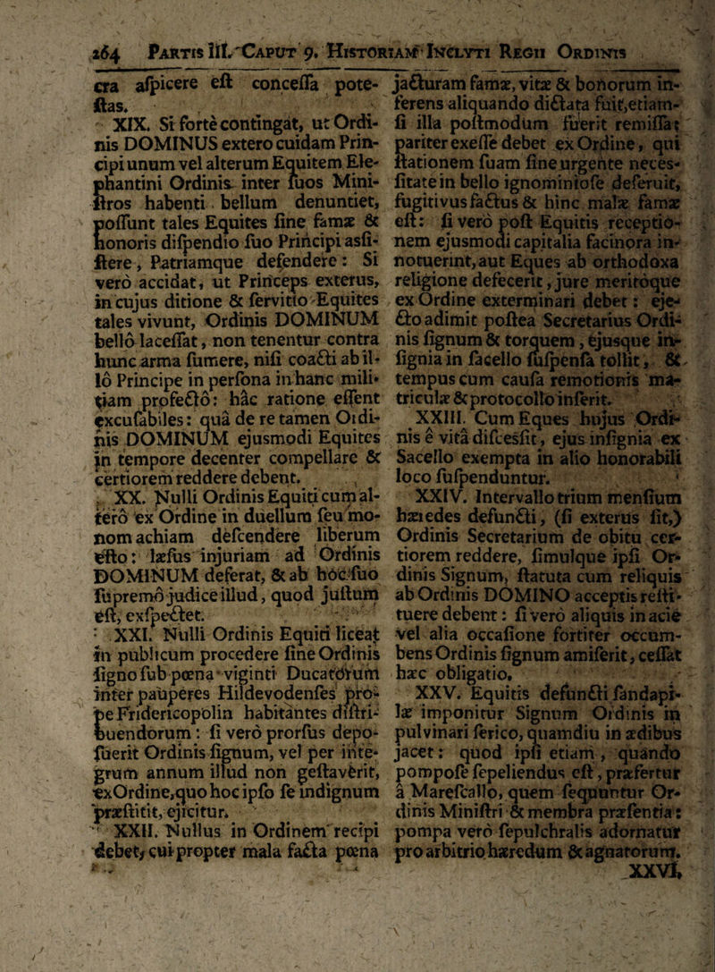 / \ / f\ s , , ^ \ ' \ .» •'. i ur * 1 ,• 264 Partis lil,'Caput 9. Historiam Inclyti Regii Ordinis cra afpicere eft concefla pote- ftas. t XIX. Si forte contingat, ut Ordi¬ nis DOMINUS extero cuidam Prin¬ cipi unum vel alterum Equitem Ele¬ phantini Ordinis inter iuos Mini- ftros habenti bellum denuntiet, pofiunt tales Equites fine, famae & nonoris dilpendio luo Principi asli- ftere, Patriamque defendere : Si vero accidat, ut Princeps exterus, in cujus ditione & fervitto Equites tales vivunt, Ordinis DOMINUM bello lacefiat, non tenentur contra hunc arma fumere, nili coa£ti ab il¬ io Principe in perfona in hanc mili* tiam prpfeQo: h&c ratione eflent cxculabiles: qua de re tamen Oidi- nis DOMINUM ejusmodi Equites in tempore decenter compellare St certiorem reddere debent. XX. Nulli Ordinis Equiti cum al¬ tero ex Ordine in duellum feu mo- jiomachiam defeendere liberum Sfto: laefus injuriam ad Ordinis DOMINUM deferat, & ab h6c.Cuo iupremo judice illud, quod juftum eft, exfpeftet. ; : XXI. Niilli Ordinis Equiri licea£ tn publicum procedere fine Ordinis figno fub pcena * viginti Ducatdfuhl inter pauperes Hiidevodenfes pfe* eFfidencopolin habitantes diftri- uendorum: fi vero prorfus depo- fuerit Ordinis lignum, vel per inte¬ grum annum illud non geftavfcrit, exOrdine^quohocipfo fe indignum pradtitit, ejicitur* M XXII. Nullus in Ordinem recipi debet* cui propter mala fafta poena ~rr , *'~x V • ' • ' . . : /' ’ • 1 ~ ■ - . 1 . - • * < _ . \ ** j • X'. ‘ ~ /t . ■' ■ ] p - ; v • ■ \ I / ■ ’ . • 1 *■ i ’ . ■ . m ja&uram famae, vitae & bonorum in-: ferens aliquando diftata fui^etiarn- fi illa poftmodiim fuerit rem i fla? pariter exefle debet ex Ordine, qui ftationem fuam fine urgente neces- litate in bello ignominiofe deferuit, fugitivus fa&us & hinc malae famae eft: fi vero poft Equitis receptio¬ nem ejusmodi capitalia facinora in¬ notuerint, aut Eques ab orthodoxa religione defecerit, jure meritoque ex Ordine exterminari debet: eje^ fto adimit poftea Secretarius Ordi¬ nis lignum & torquem, fcjusque in- fignia in facello lulpenfa tollit, St. tempus cum caufa remotionis ma¬ triculae Sc pro tocollo inierit. XXIII Cum Eques hujus Ordi¬ nis e vita difcesfit, ejusinfignia ex Sacello exempta in alio honorabili loco fulpenduntur. * XXIV. Intervallo trium menfium haeredes defun&i, (fi exterus fit,) Ordinis Secretarium de obitu cer¬ tiorem reddere, limulque ipfi Or¬ dinis Signum, ftatuta cum reliquis ab Ordinis DOMINO acceptis refti- tuere debent: li vero aliquis in acie Vel alia occafione fortiter occum¬ bens Ordinis lignum amiferit, ceflat haec obligatio, XXV. Equitis defun£fi fandapi- be imponitur Signum Ordinis in pulvinari lerico, quamdiu in aedibus jacet: quod ipfi etiam , quando pompole fepeliendus eft, profertur a Marefcallo, quem feqpuntur Or¬ dinis Miniftri & membra praefentia: pompa vero fepulchralis adornatur pro arbitrio haeredum & agnatorum.v