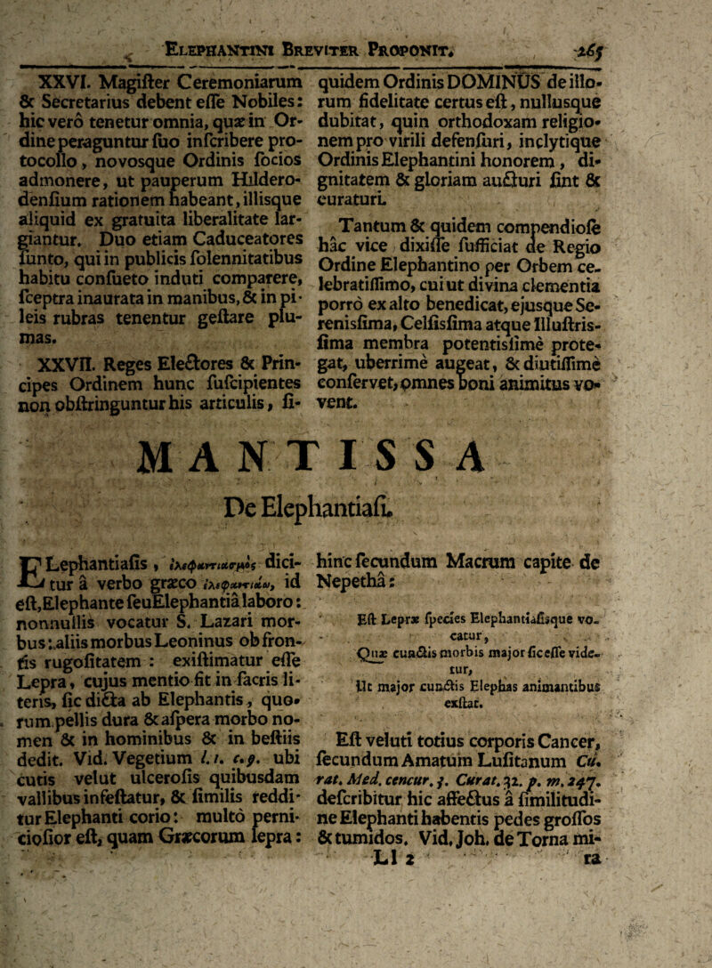 XXVI. Magifter Ceremoniarum 8c Secretarius debent efle Nobiles: hic vero tenetur omnia, qux in Or¬ dine peraguntur fuo infcribere pro- tocollo, novosque Ordinis focios admonere, ut pauperum Hildero- denfium rationem habeant,iliisque aliquid ex gratuita liberalitate lar¬ giantur. Duo etiam Caduceatores funto, qui in publicis folennitatibus habitu confueto induti compatere, fceptra inaurata in manibus, 8c in pi¬ leis rubras tenentur geftare plu¬ mas. XXVII. Reges Eleftores & Prin¬ cipes Ordinem hunc fufcipientes nonobftringunturhis articulis, fi- quidem Ordinis DOMINUS de illo¬ rum fidelitate certuseft, nullusque dubitat, quin orthodoxam religio* nem pro virili defenfori, inclytique Ordinis Elephantini honorem, di* gnitatem & gloriam au£turi fint & curaturi Tantum quidem compendiofe hac vice > dixi (Te fufficiat de Regio Ordine Elephantino per Orbem ce- lebratiflimo, cui ut divina dementia porro exalto benedicat, ejusqueSe- renisfima, Celfisfima atque Uluftris- fima membra potentislime prote* gat, uberrime augeat, 8t diutiflime confervet, pmnes boni animitus vo* vent. MANTISSA V f ' .i ' : . , ■ • -i v * > 1 De Elephantiafi. f Lephantiafis , (XeQttmxr]*»* dici- jl.j tur a verbo grscco ixe$x9*-ielu, id eft,Elephante feuElephantia laboro: nonnullis vocatur S. Latari mor¬ bus uiiis morbus Leoninus ob fron¬ tis rugofitatem : exiftirnatur efle Lepra, cujus mentio fit in facris li¬ ter^, ficdi&a ab Elephantis , quo» rum pellis dura 8cafpera morbo no¬ men & in hominibus & in beftHs dedit. Vid. Vegetium /. /. up. ubi cutis velut ulcerofis quibusdam vallibus infeftatur, & fimilis reddi¬ tur Elephanti corio: multo perni- ciofior eft, quam Graecorum lepra: hinc fecundum Macrum capite de Nepetha: Eft Leprae fpedes Elephantiaftsque vo¬ catur, Quae cua&is morbis major ficefle vide¬ tur, . % Ut major cuneis Elephas animantibus ; exftat. v l * ; » ‘ ~v s *• . .V . •./ ... . Eft veluti totius corporis Cancer, fecundum Amatum Lufitanum Ciu rat. AUd, ccncur. j. Curat. 32. p. m. 247. deferibitur hic affe&us a fimilitudi- ne Elephanti habentis pedes groffos & tumidos. Vid, Joh, de Torna mi- L1 2 - ra