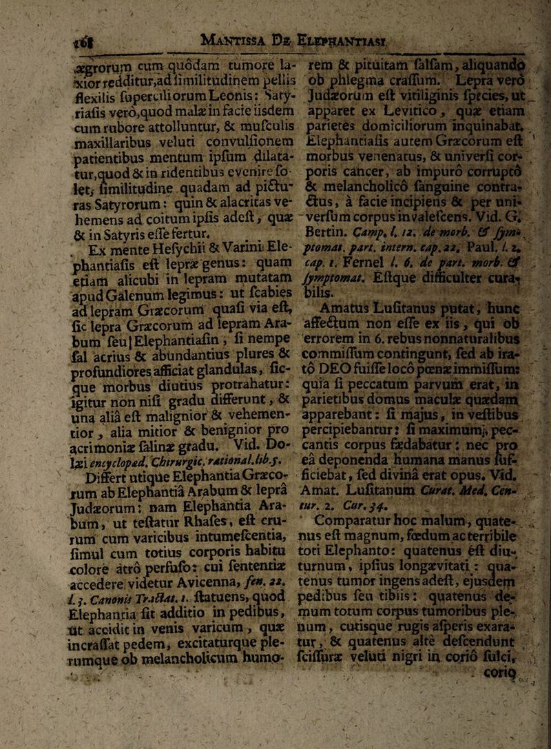 agrorum cum quodam tumore Ia- rem 8c pituitam (alfam, aliquando xior redditur,ad ii miiitudinem pellis ob phlegma craflum. Lepra vero flexilis fuperciliorum Leonis: Saty- Judaeorum eft vitiliginis fpecies, ut _ riafis vero,quod malae in facie iisdem apparet ex Levitico , quae etiam cum rubore attolluntur, & mufculis parietes domiciliorum inquinabat*, maxillaribus veluti convuifionem Elephantiafls autem Graecorum eft ' patientibus mentum ipfum dilata* morbus venenatus, & univerfi cor- ' tur,quod & in ridentibus evenire fo poris cancer, ab impuro corruptd let/ nmilitvfdine quadam ad pi£hr & melancholico fanguine contra- ras Satyrorum: quin 6c alacritas ve- £tus, a facie incipiens & peruni- hemensad,coitumipfis adeft, quae ~ verfum corpus in valefcens. Vid. G. & in Satyris effe fertur* Bertin. Camp. 4 12. de mork. & fym* x Ex mente Hefychii & Varini Ele- ptomat. pan. intern. cap, 22. Paul. 4 2. phantiafis eft leprae genus: quam cap. 1. Fernel 4 6. de part. morb< & etiam alicubi in lepram mutatam jymptomat. Eftque difficulter cura» apud Galenum legimus: ut fcabies bilis. ad lepram Gracorurri quafi via eft. Amatus Lufitanus putat , hunc fic lepra Grcecoruin ad lepram Ara- affe&um non effe ex iis, qui ob bum feu | Elephantiafin, fi nempe errorem in 6. rebus nonnaturalibus fal acrius & abundantius plures & commiflum contingunt, fed ab ira- profundiores afficiat glandulas, fic- to DEO fuiffe loco poenae immifium: que morbus diutius protrahatur: quia fi peccatum parvum erat, in igitur non nifi gradu differunt, & parietibus domus maculae quaedam una alia eft malignior & vehemen- apparebant : fi majus, in veftibus tior , alia mitior & benignior pro percipiebantur: fi maximum;, pec- acrimoni* falinae gradu* Vid, Do- cantis corpus fodabatur; nec pro \x\entyclopad. chirurgk.rAtionaUibj. ea deponenda humana manus luf- Differt utique Elephantia Graeco- ficiebat, fed divina erat opus. Vid. lum ab Elephantia Arabam 8c lepra Amat. Lufitanum Curat. Med. Cen- Judzorum: nam Elephantia Ara- tur.i. Cur. $4. ^ bum , ut teftatnr Rhafes , eft cru- Comparatur hoc malum , quate- * lum cum varicibus intumelcentia, nus eft magnum, fedum.ac terribile fimul cum totius corporis habitu tori Elephanto: quatenus eft diu- colore atro perfufbr cui fententiae turnum, ipfius longaevitati: qua- accedere videtur Avicenna, fen. 22. tenus tumor ingens adeft, ejusdem t canoni* Tradat. #. ftatuens, quod pedibus feu tibiis: quatenus de- Elephantia fit additio in pedibus, mum totum corpus tumoribus ple- v Ut accidit in venis varicum , quae bum, cutisque rugis alperis exara- incraffat pedem, excitaturque ple- tur, & quatenus alte defcendunt nimque ob melancholicum humo- fciffura: veluti nigri in corio fulci, ; A <***%