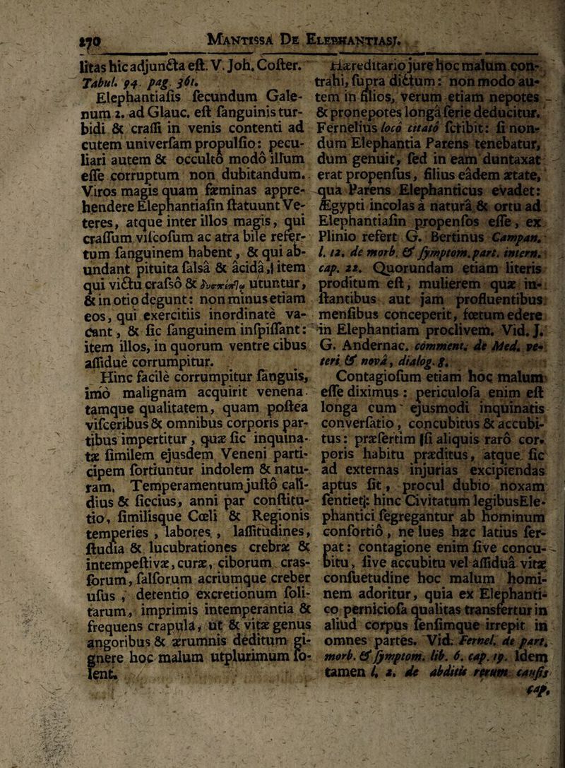 / ' V)0 MantissA De Elebkantiasj. litas hic adjun£taeft. V. Joh.Cofter. H&rednario jure hoc malum con- Tabul. 94 pag. $6i. trahi, fupra diitum: non modo au** Elephantiafis fecundum Gale- tem in filios, verum etiam nepotes - num 2. ad Glauc. eft (anguinis tur- & pronepotes longa ferie deducitur, bidi & eradi in venis contenti ad Fernelius loco citato fclibit: linon- cutem univerfam propuftio pecu- dum Elephantia Parens tenebatur, liari autem 8c occulto modo illum dum genuit, fed in eam duntaxat ede corruptum non dubitandum, erat propenfiis, filius eadem artate, Viros magis quam feminas appre- qua Parens Elephanticus evadet: hendere Elepnantiafin ftatuunt Ve- fligypti incolas a natura & ortu ad teres, atque inter illos magis, qui Elephantiafin propenfos efle, ex craflum vilcofum ac atra bile refer- Plinio refert G. Bertinus Campan. tum fanguinem habent, 8c qui ab- /. /2. de morb. & fymptom.part. intern. undant pituita (alsa & acida,! item capt 22. Quorundam etiam literis qui viftucrafso8c utuntur, proditum eft, mulierem que in- 6c in otio degunt: non minus etiam flantibus aut jam profluentibus eos, qui exercitiis inordinate va- menfibus conceperit, foetum edere eant, & fic fanguinem infpiflant: in Elephantiam proclivem. Vid. J. item illos, in quorum ventre cibus G. Andernac. comment. de Med. ve• aflidue corrumpitur. teri & nova, dtalog. 8. Hinc facile corrumpitur (anguis, Contagiofum etiam hoc malum imo malignam acquirit venena effe diximus: periculofa enim eft tamque qualitatem, quam poftea longa cum' ejusmodi inquinatis vifceribus & omnibus corporis par- converfatio, concubitus 6c accubi¬ tibus impertitur, quae (ic inquina- tus: praelertim (fi aliquis raro cor* tae fimilem ejusdem Veneni parti- poris habitu praeditus , atque fic cipem fortiuntur indolem & natu- ad externas injurias excipiendas ram, Temperamentum jufto caft- aptus (it, procul dubio noxam dius & ficcius, anni par conftitu- fentietj; hinc Civitatum legibusEle- tio, (imilisque Coeli & Regionis phantici fegregantur ab hominum temperies , labores., laffituaines, confortio , ne lues haec latius fer- ftudia & lucubrationes crebra: 8c pat: contagione enimfive concu-- intempefti vae, curae, ciborum, cras- bitu, live accubitu vel aflidua vitae forum, falforum acriumque creber confuetudine hoc malum homi- ufus , detentio excretionum foli- nem adoritur, quia ex Elephanti- tarumv imprimis intemperantia 8t co perniciofa qualitas transfertur in frequens crapula* ut & vitae genus aliud corpus fenlimque irrepit in j angoribus & aerumnis deditum gi- omnes partes. Vii JFernel. de part. 1 oc malum utplurimum 10- morb. & fymptom. lib. 6. cap. 19. Idem * . j » l* • ** ii tamen i, e, de abditi* rerum tanjis t*f, |