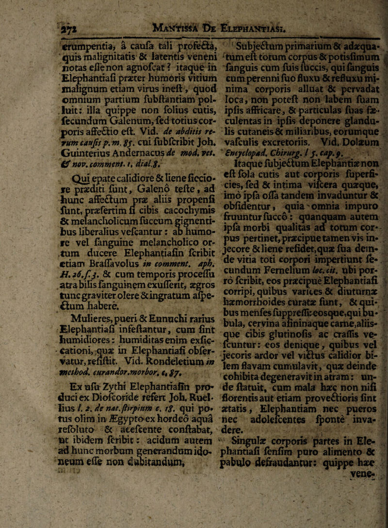 2*7* Mantissa De „| ■ —n .... — ■ ■■■ —»*»« ■■■ —— erumpentia, a caufa tali profeCta, ijuis malignitatis & latentis veneni notas efle non agnofcat ? itaque in Elephantiafi praeter humoris vitium malignum etiam virus inell, quod omnium partium fubftantiam pol¬ luit illa quippe non folius cutis, fecundum Galenum, fedtotius cor¬ poris affeCtio eft. Vid. de abditis re- rttm caufts p. m. 8j. cui fubfcribit Joh. Guinterius Andernacus de mod,vet. & Mv.comment* t, dial.gr ^ • » * *■ . t . • v •’4 / Qui epate calidiore & liene ficcio- jre praediti funt, Galeno tefte, ad hunc afFeCtum prae aliis propenfi funt, praefertim fi cibis cacochymis & melanclxolicumluceum gignenti¬ bus liberalius vefcantur: aD humo¬ re vel fanguine melancholico or¬ atum ducere Elephantiafin fcribit etiam Braffavolus m comment. apb. Hn zt.fSy & cum temporis proceifii atra bilis Fanguinem exuffent, aegros tunc gra viter olere Sdngratum alpe- fium habere. Mulieres, pueri & Eunuchi rarius Elephantiafi infeftantur, cum fint humidiores: humi ditas enim exfic- • cationi):quae in Elepbantiafi obfer- vatur, refiftit Vid. Rondeletium in method. cur an dor .morbos ct gy. Ex ufii Zythi Elephantiafin pro¬ duci ex Diofcoride refert Joh, Ruel- litts- /. 2. de nat. ftirpittm ct rg. qui po¬ tus ofirn in ^gyptoex hordeo aqua refbluto & acefeente conflabat, ut ibidem fcribit: acidum autem ad hunc morbum generandum ido¬ neum efle non dubitandum, Elephantiasi* ■ _ - ..■-r-■ _ Subjeftum primarium 6( adaequa¬ tum eft totum corpus & potisfimum fanguis cum fuisFuccis, quifanguis cum perenni luo fluxu & refluxu mi¬ nima corporis alluat & pervadat loca, non poteft non labem fuam ipfis aflricare, & particulas fuas fae-« culentas in ipfis deponere glandu¬ lis cutaneisfle miliaribus, eorumque vafculis excretoriis. Vid, Dolaeum Smyclopad. Chtrurg, l /. cap. pt Itaque iubjettum Elephantis non cftlbla cutis aut corporis fuperfi- cies, fed & intima vifcera quaeque, imo ipfa ofla tandem invaduntur 6c oblidentur, quiav omnia impuro fruunturfucco : quanquam autem ipfa morbi qualitas ad totum cor¬ pus pertinet, praecipue tamenvis in- jecore 8diene refidet,quae fua dein¬ de vitia toti corpori impertiunt fe¬ cundum Femelium loeait. ubi por¬ ro fcribit, eos praecipue Elepbantiafi corripi, quibus varices 8c diuturnae haemorrhoides curatae funt, & qui¬ bus menfes fuppreflbeosque,qui du * bula, cervina aiininaque came,aliis- que cibis glutinofis ac crafTis ve- fcuntur: eos denique, quibus vel jecoris ardor vel viCtus calidior te- \ lem flavam cumulavit, quae deinde cohibita degeneravit in atram: un¬ de flatuit, cum mala haec non nifi florentis aut etiam provectioris fint aetatis* Elephantiam nec pueros nec adokfcentes iponte inva¬ dere.- - - ■ -y,-:; Singulae corporis partes in Ele- pharitiali lenfim puro alimento 6c pabulo defraudantur: quippe haee . vene-