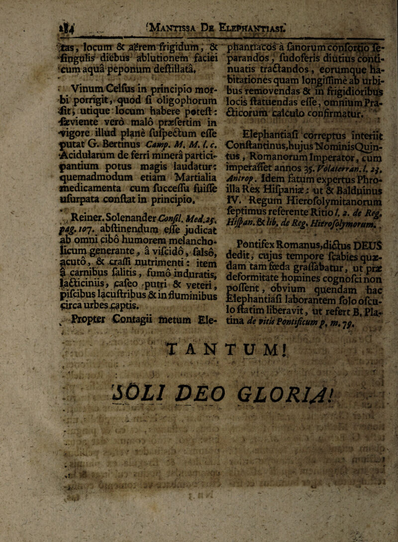 ■t ' • * ■ i \ < V V- ’ V •• . r*.‘ \’ l •• * f -■ . . .. .. . m . ,• - . - ,>rr - locum 8c agremirigidum, & phantiacos a fanorum confortio3e- *:fipgufis diebus ablutioneln faciei parandos, fudoferis diutius confi¬ xum aqua peponum deSiHata» nuatis traftandos, eorumque ha- ’ . ■ ' • s ^ bitationesquam longiflime ab Urbi- * . Vinum Celfus ui principio mor- bus removendas & in frigidioribus bi porrigit, quod fi oligophorum locis ftatuendas efle, omnium Pra- i utique: locum habere poteft: aicorutn calculo confirmatur. ■ «feviente vero malo prafertim in * ^ •Vigore illud plane fufpe&um efle Elephantiafi correptus interiit putat G. Bertinus Cawp, M, A/. /. c, Conftantinus,hujus NoniinisQuin- ‘Acidularum de ferri minera partiet* tus, Romanorum Imperator/cum pantium potus magis laudature imperafiet annos 3$. Volaterran.l. quemadmodum etiam Martialia Antrop. Idem fatum expertus Pbro* medicamenta cum fucceflu fiiilfe illa Rex Mifpani*;: ut 5t Baldninus ufurpata conftat in principio. IV. Regum Hierofolymitanorum %Reiner-SolenavteMuUj,, ^,W7. abftxnendunj e/fe judicat - ■ . t^m melancho- Pontifex Romanus,di^us DEUS |icum gpnexmte, a viftido, falso, dedit, cujus tempore fcabies qu*- ?cuto^& «affi nutrimen»: item dam tamfeda gratabatur, ut pi* lalSiif Mfeo,.Du»i>&'t?’ de^rmitate homines cognofeinon nifeibuslacuftribiK^krinfln v-et-?rl* poflent, obvium quendam hac Smambesraotk 5 ,BlbUS E15Fhantiafi laborantem foloofcn- ^3 3 Ioftatimliberavit, ut refertB. Pia? ^ Propter Contagii metum Ele- tina de vitis Pontificum pf m, > • >1 •»: * A N T U MI 4* 4 ; ( * . , . J: - . , Y ***' $ Z *' -i;- •2 J • r ■M ■ • i . &** / =/' i •> / J