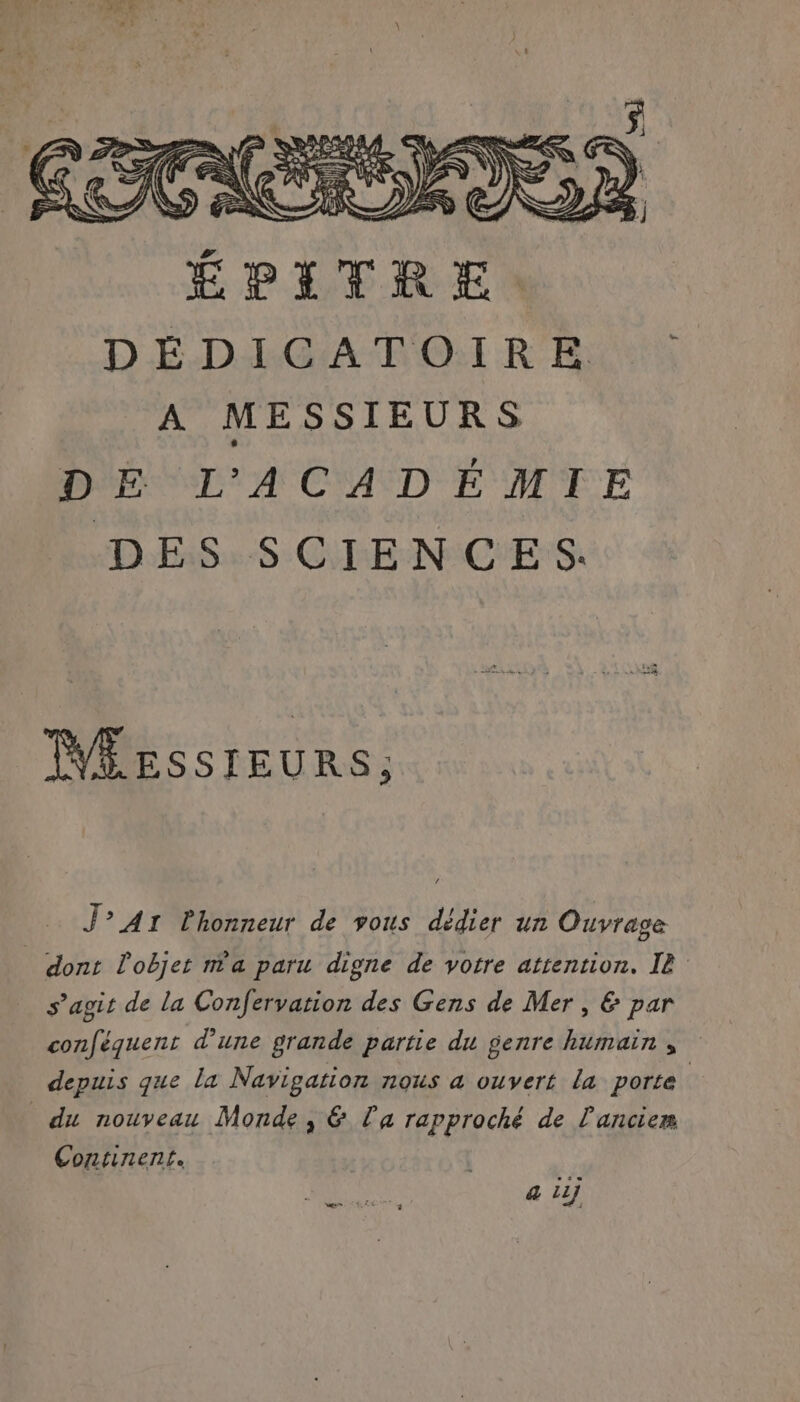 F, SSSR S. sh JS ( I, É4 ÉPITRE D É-D:RGA NOR BU A MESSIEURS DE L'ACADÉMIE DES SCIENCES. MÉEssrEURS; J° Ar lhonneur de vous dédier un Ouvrage dont l'objet m'a paru digne de votre attention. IE s’agit de la Confervation des Gens de Mer , &amp; par conféquent d’une grande partie du genre humain ; depuis que la Navigation nous a ouvert la porte du nouveau Monde, &amp; La rapproché de l'anciem Continent. LS 4 21j