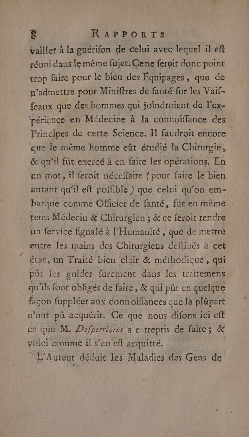 É:: RAPPORTS _vaillet à la guérifon de celui avec lequel il eft réuni dans le même fujet. Ce ne feroit donc point trop faire pour le bien des Équipages, que de n’admettre pour Miniftres de fanté fur les Vaif- feaux que des hommes qui joindroient de l’ex- périence en Médecine à la connoïffance des Principes de cette Science. Il faudroit encore que le même homme eût étudié la Chirurgie, &amp; qu'il fût exercé à en faire les opérations. En un mot, 1] feroit néceffaire (pour faire le bien autant qu'il eft poffible ) que celui qu’on em- barque comme Officier de fanté, fût en même tems Médecin &amp; Chirurgien ; &amp; ce feroit rendré un fervice fignalé à l'Humanité, que de mettre entre les mains des Chirurgiens deftinés à cet état, un Traité bien clair &amp; méthodique, qui pût les guider furement dans les traitemens qu ‘ils font obligés de faire, &amp; qui pâût en quelque | façon fuppléer aux connoiflances que la pläpart n'ont pû acquérir. Ce que nous difons ici eft ce que M. Déefperrieres a entrepris de faire; &amp; voici comme il s'en ef acquitté. (3 Auteur dé duit les Maladies des Gens de